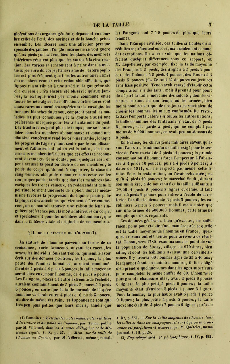 DE LA TAILLE. ulcérations des organes génitaux dépassent en nom- bre celles de l’œil, des narines et de la bouche prises ensemble. Les ulcères sont une affection presque spéciale des jambes ; l’ongle incarné ne se voit guère qu’aux pieds ; on sait combien les plaies des membres inférieurs résistent plus que les autres à la cicatrisa- tion. Les varices se rencontrent à peine dans la moi- tié supérieure du corps; l’anévrisme de l’artère popli- tée est plus fréquent que tous les autres anévrismes des membres réunis; celte redoutable affection, que Dppnylren attribuait à une artérite, la gangrène sè- che ou sénile , n’a encore été observée qu’aux jam- bes; la sciatique n’est pas moins commune entre toutes les névralgies. Les affections articulaires sont assez rares aux membres supérieurs ; la coxalgie, les tumeurs blanches du genou, comptent parmi les ma- ladies les plus communes ; et la goutte a aussi une préférence marquée pour les articulations du pied. Les fractures ex genl plus de temps pour se conso- lider dans les membres abdominaux; et quand une diathèse cancéreuse rend les os plus fragiles, lorsque les progrès t^e l’âge s’y font sentir par le ramollisse- ment et l’affaissement qui en est la suite, c’est en- core aux membres inférieurs que ces effets se pronon- cent davantage. Sans doute, pour quelques cas, on peut accuser la position déclive de ces membres, le poids du corps qu’ils ont à supporter, la stase du sang veineux obligé de remonter sans cesse contre son propre poids ; tandis que dans les membres tho- raciques les troncs veineux, en redescendant dans la poitrine, forment une sot te de siphon dont le méca- nisme favorise la progression du liquide ; mais pour la plupart des affections qui viennent d’èlre énumé- rées, on ne saurait trouver une raison de leur sin- gulière préférence pour la moitié inférieure du corps, et spécialement pour les membres abdominaux, que dans la faiblesse vitale et originelle de ces membres. §11. DE I.A STATURE DE L’HOMME (1). La stature de l’homme parvenu au terme de sa croissance, varie beaucoup suivant les races, les sexes,-les individus. Suivant Tenon, qui semble avoir écrit sur des données positives , les Lapons, la plus petite des familles humaines, auraient communé- ment de 4 pieds ù 4 pieds 6 pouces ; la taille moyenne serait chez eux, pour l’homme, de 4 pieds 5 pouces. Les Patagons, placés à l’autre extrémité de l’échelle, auraient communément de 5 pieds 5 pouces à 6 pieds 5 pouces; en sorte que la taille normale de l’espèce humaine varierait entre 4 pieds et 6 pieds 3 pouces. Au dire du même écrivain, les Laponnes ne sont que très-peu plus petites que leurs maris; tandis que (1) Consultez : Extrait des notes manuscrites relatives à la stature et au poids de l'homme, par Tenon, publié par M. Villermé, dans les Annales d'Hygiène et de Mé- decine légale, t. X~ p, 27. — Mém. sur’la taille de l'homme en France, par M. 'Villermé, même journal, £* les Patagons ont 7 à 8 pouces de plus que leurs femmes. Dans l’Europe civilisée, ces tailles si hautes ou si réduites se présentent encore, mais seulement comme des exceptions. On a cru voir que les nations of- fraient quelques différences sous ce rapport ; et M. Lepi lletier, par exemple, fixe la taille moyenne des Français à 5 pieds, des Anglais à 3 pieds 2 pou- ces , des Polonais à 5 pieds 4 pouces, des Russes à 3 pieds 5 pouces (-2). Ce sont là de pures conjectures sans base positive. Tenon avait essayé d’établir cette comparaison sur des faits ; mais il prenait pour point de départ la taille moyenne des soldats ; donnée vi- cieuse, surtout de son temps où les armées, bien moins nombreuses que de nos jours, permettaient de choisir les hommes les mieux conformés. Du reste, la Saxe l’emportait alors sur toutes les autres nations; la taille commune des fantassins y était de 3 pieds 6 pouces, et la garde à pied, qui ne comptait pas moins de 2,000 hommes, en avait peu au-dessous de 6 pieds. En France, les chirurgiens militaires savent qu’a- vant l’an xui, le minimum de taille exigé pour le ser- vice de l’armé» était de 4 pieds 11 pouces ; la grande consommation d'hommes força l’empereur à l’abais- ser à 4 pieds 10 pouces, puis à 4 pieds 9 pouces; à dater de 1811, on ne respecta pas même celte li- mite. Sous la restauration, on l’avait rehaussée jus- qu'à 4 pieds 10 pouces; le maréchal Soull, durant son ministère, a de nouveau fixé la taille suffisante à 1<»,36, 4 pieds 9 pouces 7 lignes et demie. Il faut avoir 3 pieds 2 pouces pour entrer à l’école de cava- lerie ; l’artillerie demande 5 pieds 3 pouces, les ca- rabiniers 3 pieds 3 pouces; mais il est à noter que sur une armée de 500,000 hommes, celte arme ne compte que deux régiments. Ces données générales, bien qu’exactes, ne suffi- raient point pour établir d’une manière précise quelle est la taille moyenne de l’homme en France; quel- ques travaux ont été tentés pour arriver à ce résul- tat. Tenon, vers 1780, examina sous ce point de vue la population de Massy, village de 970 âmes, bien situé, et dont les habitants avaient une certaine ai- sance. Il y trouva 00 hommes âgés de 25 à 46 ans ; les femmes étant eu moindre nombre, il fut obligé d’en prendre quelques-unes dans les âges supérieurs pour compléter le même chiffre de 60. L’homme le plus grand, chaussure ôtée, avait 5 pieds 8 pouces 6 lignes ; le plus petit 4 pieds 9 pouces ; la taille moyenne était d’environ 5 pieds 1 pouce 6 ligues. Pour la femme, la plus haute avait 5 pieds 1 pouce 9 lignes ; la plus petite 4 pieds 5 pouces ; la taille moyenne était de 4 pieds 7 pouces 8 lignes ; près de t. 1er, p. 351. — Sur la taille moyenne de l'homme dans les villes et dans les campagnes, et sur l'âge où la crois- sance est parfaitement achevée, par M. Quételet, même journal, t. 111, p. 24. \ï) Physiologie mèd. cl philosophique, t. IV, p. 492.