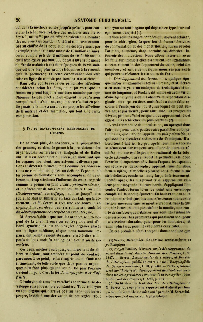 cal dans la méthode suivie jusqu’à présent pour con- stater la fréquence relative des maladies aux divers âges. Il ne suffit pas en effet de calculer le nombre des malades à un âge donné, il faut comparer ce nom- bre au chiffre de la population de cet âge; ainsi, par exemple, comme sur une masse de 10 millions d’âmes, on en compte près de 2 millions de 10 à 20 ans, et qu’il n’en existe pas 900,000 de 50 à 60 ans, le même chiffre de malades à ces deux époques de la vie indi- querait une bieij plus grande fréquence à la seconde qu’à la première ; et cette circonstance doit être mise en ligne de compte par tous les statisticiens. Dans cette courte revue des principales affections considérées selon les âges, on a pu voir que la femme en prend toujours une bien moindre part que l’homme. Le peu d’activité qu’exigent les professions auxquelles elle s’adonne, explique ce résultat en par- tie; mais la femme a surtout en propre les affections de la matrice et des mamelles, qui font une large compensation. § IV. Dü DÉVELOPl'EMEXT EMBItYONAIItE UE L’HOMME. On ne croit plus, de nos jours, à la préexistence des germes, et dans le germe à la préexistence des organes. Les recherches de Malpighi et de llaller ont battu en brèche cette théorie, en montrant que les organes prenaient successivement diverses posi- tions et diverses formes; mais comme ces observa- tions ne remontaient guère au delà de l’époque où les premières formations sont accomplies, on avait beaucoup trop attribué à l’influence du cœur, regardé comme le premier organe vivant, prùnutn vivens, et le générateur de tous les autres. Celte théorie du développement centrifuge, admise jusqu’à nos jours, ne saurait subsister en face des faits qui la dé- mentent, et M. Serres a créé une ère nouvelle en organogénie, en élevant sur ses ruines sa grande loi du développement centripète ou excentrique. M. Serres établit : que tous les organes se dévelop- pent de la circonférence au centre ; tous sont d’a- bord symétriques ou doubles; les organes placés sur la ligne médiane, et que nous nommons im- pairs, ont primitivement été pairs, c’est-à-dire com- posés de deux moitiés analogues : c’est la loide sy- métrie . Ces deux moitiés analogues, en marchant de de- hors en dedans, sont amenées au point de contact; parvenues à ce point, elles s’engrènent et s’unissent intimement, de telle sorte que deux parties organi- ques n’en font plus qu’une seule. De pair l’organe devient impair. C’est la loi de conjugaison et d’af- finité. L’embryon de tous les vertébrés se forme et se dé- veloppe suivant ces lois constantes. Tout embryon ou tout organe qui n’arrive pas au type qui lui est propre, le doit à une dérivation de ces règle!:. Tout embryon ou tout organe qui dépasse ce type leur est également assujetti (1). Telles sont les larges données qui doivent éclairer, pour le chirurgien, la question si obscure des vices de conformation et des monstruosités, lui en révéler l’origine, et même, dans certains cas difficiles, lui fournir des indications. Nous allons passer en revue les faits sur lesquels elles s'appuient, en examinant successivement le développement du tronc, celui des membres, et celui de quelques monstres par excès qui peuvent réclamer les secours de l’art. 1° Développement du tronc. — A quelque épo- que qu’on ait examiné le fœtus humain, elM. Serres a eu sous les yeux un embryon de trois lignes et de- mie de longueur, et Pockels dit même en avoir vu un d’une ligne; jamais on n’a observé la séparation ori- ginaire du corps en deux moitiés. 11 a donc fallu re- courir à l’embryon du poulet, sur lequel on peut sui- vre heure par heure, pour ainsi dire, les progrès du développement. Voici ce que nous apprennent, à cet égard, les recherches les plus récentes (2). Vers la 12e heure de l’incubation, on aperçoit dans l’aire du germe deux petites raies parallèles et longi- tudinales, que Pander appelle les plis primitifs, et qui sont les premiers rudiments de l’embryon. D’a- bord tout à fait isolés, peu après leur naissance ils se réunissent par un petit arc à l’une de leurs extré- mités; cet arc est le premier rudiment de la tête; cette extrémité, qui se réunil la première, est donc l’extrémité supérieure (5). Dans l’espace transparent qui sépare ces deux replis, apparaît, une ou deux heures après, la moelle épinière sous forme d’une strie délicate, ronde en haut, large inférieurement. Bientôt après, les plis primitifs se rapprochent vers leur partie moyenne, et leurs bords, s’appliquant l’un contre l’autre, forment en ce point une enveloppe complète à la moelle épinière. En haut et en bas celle réunion ne se fait que plus lard. C’est encore dans celle région moyenne que se montre d’abord, vers la 18e ou 20° heure, de chaque côté de la moelle, une ran- gée de surfaces quadrilatères qui sont les rudiments des vertèbres. Les premières qui paraissent sont pour les vertèbres dorsales, puis, pour les lombaires, et enfin, plus lard, pour les vertèbres cervicales. De ces premiers détails on peut donc conclure que (1) Serres, Recherches d'anatomie transcendante et pathologique. (2) y oyez Pander, Mémoire sur le développement du poulet dans l’œuf, dans le Journal des Progrès, t. V, 1827, — Serres, Leçons orales déjà citées, et Iles lois de l’Ostéogénie, publié en extrait dans VEncyclopédie des Sciences médicales, t. III, p. 562. — Pockels, Nouvel essai sur l’histoire du développement de l'embryon pen- dant les trois premières semâmes de la conception, dans le Journal des Progrès, t. XVI, p. 134. (3) On lit dans l’extrait des Lois de l'Ostéogénie de M. Serres, que ces plis se rapprochent d'abord par leur partie inférieure. Je me suis assuré près de M. Serres lui- même que c’est line erreur typographique.