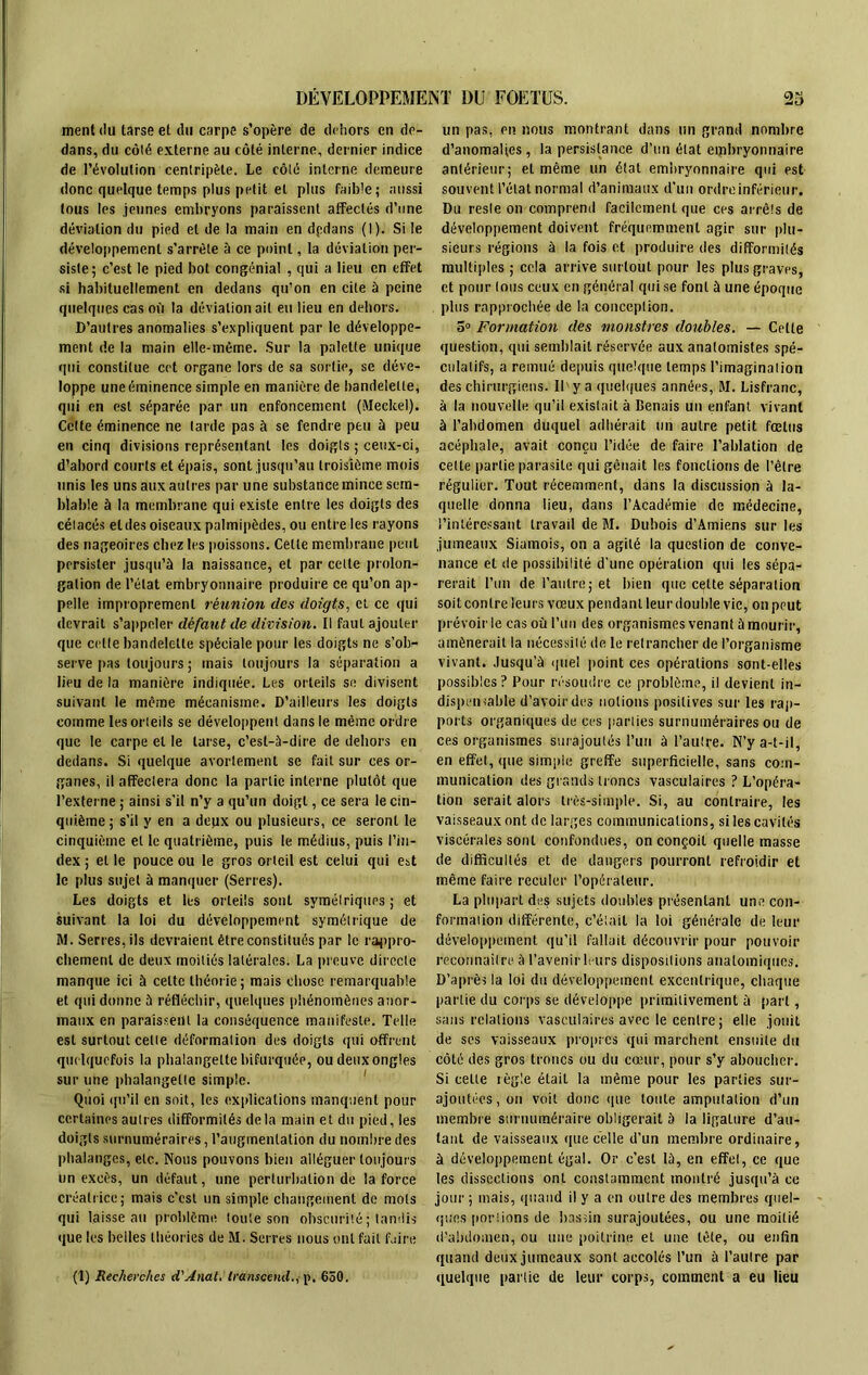 ment du tarse et du carpe s’opère de dehors en de- dans, du côté externe au côté interne, dernier indice de l’évolution centripète. Le côté interne demeure donc quelque temps plus petit et plus faible; aussi tous les jeunes embryons paraissent affectés d’une déviation du pied et de la main en dpdans (I). Si le développement s’arrête à ce point, la déviation per- siste; c’est le pied bot congénial , qui a lieu en effet si habituellement en dedans qu’on en cite à peine quelques cas où la déviation ail eu lieu en dehors. D’autres anomalies s’expliquent par le développe- ment de la main elle-même. Sur la palette unique qui constitue cet organe lors de sa sortie, se déve- loppe une éminence simple en manière de bandelette, qui en est séparée par un enfoncement (Meckel). Cette éminence ne tarde pas à se fendre peu à peu en cinq divisions représentant les doigts ; ceux-ci, d’abord courts et épais, sont jusqu’au troisième mois unis les uns aux autres par une substance mince sem- blable à la membrane qui existe entre les doigts des cétacés et des oiseaux palmipèdes, ou entre les rayons des nageoires chez les poissons. Cette membrane peut persister jusqu’à la naissance, et par cette prolon- gation de l’état embryonnaire produire ce qu’on ap- pelle improprement réunion des doigts, et ce qui devrait s’appeler défaut de division. Il faut ajouter que cette bandelette spéciale pour les doigts ne s’ob- serve pas toujours ; mais toujours la séparation a lieu de la manière indiquée. Les orteils se divisent suivant le même mécanisme. D’ailleurs les doigts comme les orteils se développent dans le même ordre que le carpe et le tarse, c’est-à-dire de dehors en dedans. Si quelque avortement se fait sur ces or- ganes, il affectera donc la partie interne plutôt que l’externe ; ainsi s’il n’y a qu’un doigt, ce sera le cin- quième ; s’il y en a deyx ou plusieurs, ce seront le cinquième et le quatrième, puis le médius, puis l’in- dex ; et le pouce ou le gros orteil est celui qui est le plus sujet à manquer (Serres). Les doigts et les orteils sont symétriques; et suivant la loi du développement symétrique de M. Serres, ils devraient être constitués par le rappro- chement de deux moitiés latérales. La preuve directe manque ici à celte théorie; mais chose remarquable et qui donne à réfléchir, quelques phénomènes anor- maux en paraissent la conséquence manifeste. Telle est surtout cette déformation des doigts qui offrent quelquefois la phalangette bifurquée, ou deux ongles sur une phalangette simple. Quoi qu’il en soit, les explications manquent pour certaines autres difformités delà main et du pied, les doigts surnuméraires, l’augmentation du nombre des phalanges, etc. Nous pouvons bien alléguer toujours un excès, un défaut, une perturbation de la force créatrice; mais c'est un simple changement de mots qui laisse au problème toute son obscurité ; tandis que les belles théories de M. Serres nous ont fait faire (1) Recherches d'Anat. transcenda p. 650. un pas, en nous montrant dans un grand nombre d’anomaltes, la persistance d’un état eipbryonnaire antérieur; et même un état embryonnaire qui est souvent l’état normal d’animaux d’un ordre inférieur. Du reste on comprend facilement que ces arrêts de développement doivent fréquemment agir sur plu- sieurs régions à la fois et produire des difformités multiples ; cela arrive surtout pour les plus graves, et pour tous ceux en général qui se font à une époque plus rapprochée de la conception. 5° Formation des monstres doubles. —- Cette question, qui semblait réservée aux anatomistes spé- culatifs, a remué depuis quelque temps l’imagination des chirurgiens. Il y a quelques années, M. Lisfranc, à la nouvelle qu’il existait à Benais un enfant vivant à l’abdomen duquel adhérait un autre petit fœtus acéphale, avait conçu l’idée de faire l’ablation de cette partie parasite qui gênait les fonctions de l’être régulier. Tout récemment, dans la discussion à la- quelle donna lieu, dans l’Académie de médecine, l’intéressant travail de M. Dubois d’Amiens sur les jumeaux Siamois, on a agité la question de conve- nance et de possibilité d'une opération qui les sépa- rerait l’un de l’autre; et bien que cette séparation soit contre leurs vœux pendant leur double vie, on peut prévoirie cas où l’un des organismes venant à mourir, amènerait la nécessité de le retrancher de l’organisme vivant. Jusqu’à quel point ces opérations sont-elles possibles? Pour résoudre ce problème, il devient in- dispensable d’avoir des notions positives sur les rap- ports organiques de ces parties surnuméraires ou de ces organismes surajoutés l’un à l’autre. N’y a-t-il, en effet, que simple greffe superficielle, sans com- munication des grands troncs vasculaires ? L’opéra- tion serait alors très-simple. Si, au contraire, les vaisseaux ont de larges communications, si les cavités viscérales sont confondues, on conçoit quelle masse de difficultés et de dangers pourront refroidir et même faire reculer l’opérateur. La plupart des sujets doubles présentant une con- formation différente, c’était la loi générale de leur développement qu’il fallait découvrir pour pouvoir reconnaître à l’avenirleurs dispositions anatomiques. D’après la loi du développement excentrique, chaque partie du corps se développe primitivement à part, sans relations vasculaires avec le centre; elle jouit de ses vaisseaux propres qui marchent ensuite du côté des gros troncs ou du cœur, pour s’y aboucher. Si cette règle était la même pour les parties sur- ajoutées, on voit donc que toute amputation d’un membre surnuméraire obligerait à la ligature d’au- tant de vaisseaux que celle d’un membre ordinaire, à développement égal. Or c’est là, en effet, ce que les dissections ont constamment montré jusqu’à ce jour ; mais, quand il y a en outre des membres quel- ques poêlions de bassin surajoutées, ou une moitié d’abdomen, ou une poitrine et une tête, ou enfin quand deux jumeaux sont accolés l’un à l’autre par quelque partie de leur corps, comment a eu lieu