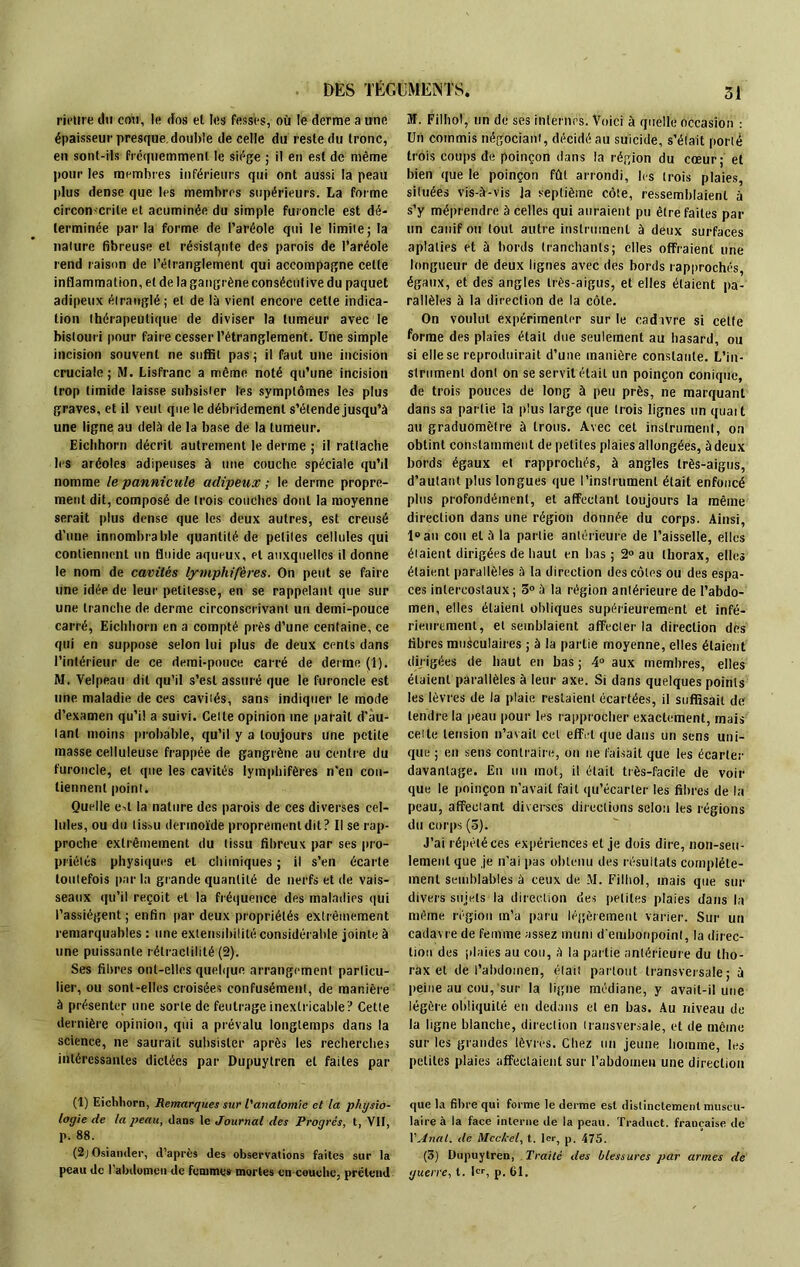 rieltre du cou, le dos el les fesses, où le derme a une épaisseur presque.double de celle du reste du tronc, en sont-ils fréquemment le siège ; il en est de même pour les membres inférieurs qui ont aussi la peau plus dense que les membres supérieurs. La forme circon-crile et acuminée du simple furoncle est dé- terminée parla forme de l’aréole qui le limite; la nature fibreuse et résistante des parois de l’aréole rend raison de l’étranglement qui accompagne celte inflammation, et de la gangrène consécutive du paquet adipeux étranglé; el de là vient encore cette indica- tion thérapeutique de diviser la tumeur avec le bistouri pour faire cesser l’étranglement. Une simple incision souvent ne suffit pas ; il faut une incision cruciale; M. Lisfranc a même noté qu’une incision trop timide laisse subsister les symptômes les plus graves, et il veut que le débridement s’étende jusqu’à une ligne au delà de la base de la tumeur. Eichhorn décrit autrement le derme ; il rattache les aréoles adipeuses à une couche spéciale qu’il nomme le pannicule adipeux ; le derme propre- ment dit, composé de (rois couches dont la moyenne serait plus dense que les deux autres, est creusé d’une innombrable quantité de petites cellules qui contiennent un fluide aqueux, et auxquelles il donne le nom de cavités lymphifères. On peut se faire une idée de leur petitesse, en se rappelant que sur une tranche de derme circonscrivant un demi-pouce carré, Eichhorn en a compté près d’une centaine, ce qui en suppose selon lui plus de deux cents dans l’intérieur de ce demi-pouce carré de derme (1). M. Velpeau dit qu’il s’est assuré que le furoncle est une maladie de ces cavités, sans indiquer le mode d’examen qu’il a suivi. Celte opinion me paraît d’au- tant moins probable, qu’il y a toujours une petite masse celluleuse frappée de gangrène au centre du furoncle, et que les cavités lymphifères n'en con- tiennent point. Quelle e»t la nature des parois de ces diverses cel- lules, ou du tissu dermoïde proprement dit? Il se rap- proche extrêmement du tissu fibreux par ses pro- priétés physiques et chimiques ; il s’en écarte toutefois par la grande quantité de nerfs et de vais- seaux qu’il reçoit el la fréquence des maladies qui l’assiègent; enfin par deux propriétés extrêmement remarquables : une extensibilité considérable jointe à une puissante rélractilité (2). Ses fibres ont-elles quelque arrangement particu- lier, ou sont-elles croisées confusément, de manière à présenter une sorte de feutrage inextricable? Cette dernière opinion, qui a prévalu longtemps dans la science, ne saurait subsister après les recherches intéressantes dictées par Dupuylren et faites par (1) Eichhorn, Remarques sur l'anatomie et la physio- logie de la peau, dans le Journal des Progrès, t, VU, p. 88. (2j Osiander, d’après des observations faites sur la peau de l'abdomen de femmes mortes en couche, prétend ai. Fil ho), un de ses internes. Voici à quelle occasion : Un commis négociant, décidé au suicide, s’était porté trois coups de poinçon dans la région du cœur; et bien que le poinçon fût arrondi, les trois plaies, situées vis-à-vis la septième côte, ressemblaient à s’y méprendre à celles qui auraient pu être faites pat- un canif ou tout autre instrument à deux surfaces aplaties et à bords tranchants; elles offraient une longueur de deux lignes avec des bords rapprochés, égaux, et des angles très-aigus, et elles étaient pa- rallèles à la direction de, la côte. On voulut expérimenter sur le cadavre si celte forme des plaies était due seulement au hasard, ou si elle se reproduirait d’une manière constante. L’in- strument dont on se servit était un poinçon conique, de trois pouces de long à peu près, ne marquant dans sa partie la plus large que trois lignes un quait au graduomètre à trous. Avec cet instrument, on obtint constamment de petites plaies allongées, àdeux bords égaux et rapprochés, à angles très-aigus, d’autant plus longues que l’instrument était enfoncé plus profondément, el affectant toujours la même direction dans une région donnée du corps. Ainsi, l°au con el à la partie antérieure de l’aisselle, elles étaient dirigées de haut en bas; 2° au thorax, elles étaient parallèles à la direction des côtes ou des espa- ces intercostaux; 5° à la région antérieure de l’abdo- men, elles étaient obliques supérieurement et infé- rieurement, el semblaient affecter la direction des fibres musculaires ; à la partie moyenne, elles étaient dirigées de haut en bas ; 4° aux membres, elles étaient parallèles à leur axe. Si dans quelques points les lèvres de la plaie restaient écartées, il suffisait de tendre la peau pour les rapprocher exactement, mais cette tension n’avait cet effet que dans un sens uni- que ; en sens contraire, on ne faisait que les écarter davantage. En un mot, il était très-facile de voir que le poinçon n’avait fait qu’écarter les fibres de la peau, affectant diverses directions selon les régions du corps (5). J’ai répété ces expériences et je dois dire, non-seu- lement que je n'ai pas obtenu des résultats complète- ment semblables à ceux de M. Filhol, mais que sur divers sujets la direction des petites plaies dans la même région in’a paru légèrement varier. Sur un cadavre de femme assez muni d'embonpoint, la direc- tion des plaies au cou, à la partie antérieure du tho- rax et de l’abdomen, était partout transversale; à peine au cou, sur la ligne médiane, y avait-il une légère obliquité en dedans et en bas. Au niveau de la ligne blanche, direction transversale, et de même sur les grandes lèvres. Chez un jeune homme, les petites plaies affectaient sur l’abdomen une direction que la fibre qui forme le derme est distinctement muscu- laire à la face interne île la peau. Traduct. française de XAnal, de Mcchel, t. 1er, p. 475. (3) Dupuytren, Traité des blessures par armes de guerre, t. 1er, p. 61.