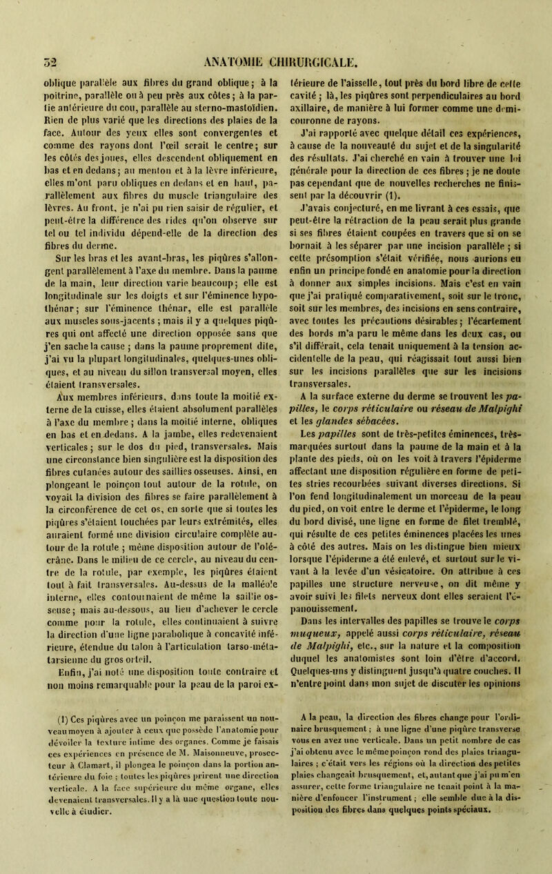 oblique parallèle aux fibres du grand oblique; à la poitrine, parallèle ou à peu près aux côtes; à la par- tie antérieure du cou, parallèle au sterno-masloïdien. Rien de plus varié que les directions des plaies de la face. Auloiir des yeux elles sont convergentes et comme des rayons dont l’œil serait le centre; sur les côtés des joues, elles descendent obliquement en bas et en dedans; au menton et à la lèvre inférieure, elles m’ont paru obliques en dedans et en liant, pa- rallèlement aux fibres du muscle triangulaire des lèvres. Au front, je n’ai pu rien saisir de régulier, et peut-être la différence des rides qu’on observe sur tel ou tel individu dépend-elle de la direction des fibres du derme. Sur les bras et les avant-bras, les piqûres s’allon- gent parallèlement à l’axe du membre. Dans la paume de la main, leur direction varie beaucoup; elle est longitudinale sur les doigts et sur l’éminence bypo- tbénar; sur l’éminence thénar, elle est parallèle aux muscles sous-jacents ; mais il y a quelques piqû- res qui ont affecté une direction opposée sans que j’en sache la cause ; dans la paume proprement dite, j’ai vu la plupart longitudinales, quelques-unes obli- ques, et au niveau du sillon transversal moyen, elles étaient transversales. Aux membres inférieurs, dans toute la moitié ex- terne de la cuisse, elles étaient absolument parallèles à l’axe du membre ; dans la moitié interne, obliques en bas et en dedans. A la jambe, elles redevenaient verticales; sur le dos du pied, transversales. Mais une circonstance bien singulière est la disposition des fibres cutanées autour des saillies osseuses. Ainsi, en plongeant le poinçon tout autour de la rotule, on voyait la division des fibres se faire parallèlement à la circonférence de cet os, en sorte que si toutes les piqûres s’étaient touchées par leurs extrémités, elles auraient formé une division circulaire complète au- tour de la rotule ; même disposition autour de l’olé- crânc. Dans le milieu de ce cercle, au niveau du cen- tre de la rotule, par exemple, les piqûres étaient tout à fait transversales. Au-dessus de la malléole interne, elles contournaient de même la saillie os- seuse; mais au-dessous, au lieu d’achever le cercle comme pour la rotule, elles continuaient à suivre la direction d'une ligne parabolique à concavité infé- rieure, étendue du talon à l’articulation tarso-méla- tarsienne du gros orteil. Enfin, j’ai noté une disposition toute contraire et non moins remarquable pour la peau de la paroi ex- (1) Ces piqûres avec un poinçon me paraissent un nou- veau moyen à ajouter à ceux que possède l'anatomie pour dévoiler la texture intime des organes. Comme je faisais ces expériences en présence de M. Maisonneuve, prosec- tcur à Clamart, il plongea le poinçon dans la portion an- térieure du foie ; toutes les piqûres prirent une direction verticale. A la face supérieure du même organe, elles devenaient transversales. Il y a là une question toute nou- velle à étudier. térieure de l’aisselle, tout près du bord libre de celle cavité ; là, les piqûres sont perpendiculaires au bord axillaire, de manière à lui former comme une di mi- couronne de rayons. J’ai rapporté avec quelque détail ces expériences, à cause de la nouveauté du sujet et de la singularité des résultats. J’ai cherché en vain à trouver une lui générale pour la direction de ces fibres ; je ne doute pas cependant que de nouvelles recherches ne finis- sent par la découvrir (1). J’avais conjecturé, en me livrant à ces essais, que peut-être la rétraction de la peau serait plus grande si ses fibres étaient coupées en travers que si on se bornait à les séparer par une incision parallèle ; si cette présomption s’était vérifiée, nous aurions eu enfin un principe fondé en anatomie pour la direction à donner aux simples incisions. Mais c’est en vain que j’ai pratiqué comparativement, soit sur le tronc, soit sur les membres, des incisions en sens contraire, avec tontes les précautions désirables; l’écartement des bords m’a paru le même dans les deux cas, ou s’il différait, cela tenait uniquement à la tension ac- cidentelle de la peau, qui réagissait tout aussi bien sur les incisions parallèles que sur les incisions transversales. A la surface externe du derme se trouvent les pa- pilles, le corps réticulaire ou réseau de Malpighi et les glandes sébacées. Les papilles sont de très-petites éminences, très- marquées surtout dans la paume de la main et à la plante des pieds, où on les voit à travers l’épiderme affectant une disposition régulière en forme de peti- tes stries recourbées suivant diverses directions. Si l’on fend longitudinalement un morceau de la peau du pied, on voit entre le derme et l’épiderme, le long du bord divisé, une ligne en forme de filet tremblé, qui résulte de ces petites éminences placées les unes à côté des autres. Mais on les distingue bien mieux lorsque l’épiderme a été enlevé, et surtout sur le vi- vant à la levée d'un vésicatoire. On attribue à ces papilles une structure nerveuse, on dit même y avoir suivi les filets nerveux dont elles seraient l’é- panouissement. Dans les intervalles des papilles se trouve le corps muqueux, appelé aussi corps réticulaire, réseau de Malpighi, etc., sur la nature et la composition duquel les anatomistes Sont loin d’être d’accord. Quelques-uns y distinguent jusqu’à quatre couches. Il n’entre point dans mon sujet de discuter les opinions A la peau, la direction des fibres change pour l’ordi- naire brusquement ; à une ligne d’une piqûre transverse vous en avez une verticale. Dans un petit nombre de cas j’ai obtenu avec le même poinçon rond des plaies triangu- laires ; c'était vers les régions où la direction des petites plaies changeait brusquement, et, autant que j’ai pu m'en assurer, cette forme triangulaire ne tenait point à la ma- nière d’enfoncer l’instrument ; elle semble due à la dis- position des fibres dans quelques points spéciaux.