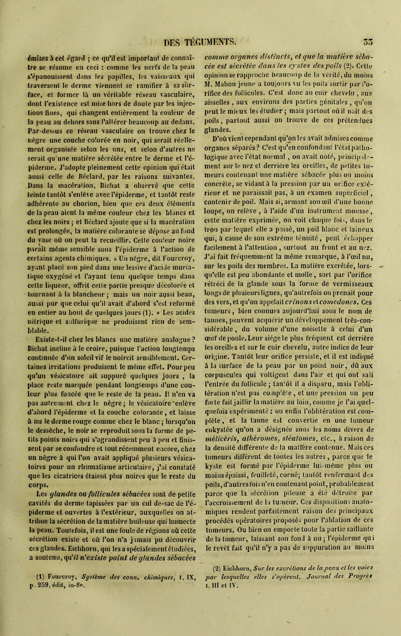 émises à cel égard ; ce qu’il est important de connaî- tre se résume en ceci : comme les nerfs de la peau s’épanouissent dans les papilles, les vaisseaux qui traversent le derme viennent se ramifier à sa sur- face, et former là un véritable réseau vasculaire, dont l’existence est mise hors de doute par les injec- tions fines, qui changent entièrement la couleur de la peau au dehors sans l’altérer beaucoup au dedans. Par dessus ce réseau vasculaire on trouve chez le nègre une couche colorée en noir, qui serait réelle- ment organisée selon les uns, et selon d’autres ne serait qu’une matière sécrétée entre le derme et l’é- piderme. J’adopte pleinement cette opinion qui était aussi celle de Béclard, par les raisons suivantes. Dans la macération, Bichat a observé que cette teinte tantôt s’enlève avec l’épiderme, et tantôt reste adhérente au chorion, bien que ces deux éléments de la peau aient la même couleur chez les blancs et chez les noirs ; et Béclard ajoute que si la macération est prolongée, la matière colorante se dépose au fond du vase où on peut la recueillir. Cette couleur noire paraît même sensible sous l’épiderme à l’action de certains agents chimiques. « Un nègre, dit Fourcroy, ayant placé son pied dans une lessive d’acide muria- tique oxygéné et l’ayant tenu quelque temps dans cette liqueur, offrit celle partie presque décolorée et tournant à la blancheur ; mais un noir aussi beau, aussi pur que celui qu’il avait d’abord s’est reformé en entier au bout de quelques jours (1). » Les acides nitrique et sulfurique ne produisent rien de sem- blable. Existe-t-il chez les blancs une matière analogue ? Bichat incline à le croire, puisque l'action longtemps continuée d’un soleil vif le noircit sensiblement. Cer- taines irritations produisent le même effet. Pour peu qu’un vésicatoire ait suppuré quelques jours , la place reste marquée pendant longtemps d’une cou- leur plus foncée que le reste de la peau. Il n’en va pas autrement chez le nègre; le vésicaloire~enlève d’abord l’épiderme et la couche colorante, et laisse à nu le derme rouge comme chez le blanc ; lorsqu’on le dessèche, le noir se reproduit sous la forme de pe- tits points noirs qui s’agrandissent peu à peu et finis- sent par se confondre et tout récemment encore, chez un nègre à qui l’on avait appliqué plusieurs vésica- toires pour un rhumatisme articulaire, j’ai constaté que les cicatrices étaient plus noires que le reste du corps. Les glandes ou follicules sébacées sont do petite cavités du derme tapissées par un cul de-sac de l’é- piderme et ouvertes à l’extérieur, auxquelles on at- tribue la sécrétion de la matière huileuse qui humecte la peau. Toutefois, il est une foule de régions où cette sécrétion existe et où l’on n’a jamais pu découvrir ers glandes. Eichhorn, qui lésa spécialement étudiées, a soutenu, qu'î/ n'existe point de glandes sébacées (t) Fourcroy, Système des conn, chimiques, t. IX, comme organes distincts, et que la matière séba- cée est sécrétée dans les cystes des poils (2). Cette opinion se rapproche beaucoup de la vérité, du moins M. Slahon jeune a toujours vu les poils sortir par l’o- rifice des follicules. C’est donc au cuir chevelu , aux aisselles, aux environs des parties génitales, qu’on peut le mitux les étudier ; mais partout où il naît des poils, partout aussi on trouve de ces prétendues glandes. D’où vient cependant qu’on les avait admises comme organes séparés? C’est qu’en confondant l’étal pat ho- logique avec l’état normal, on avait noté, principale- ment sur le nez et derrière les oreilles, de petites tu- meurs contenant une matière sébacée plus ou moins concrète, se vidant à la pression par un orifice exté- rieur et ne paraissait pas, à un examen superficiel, contenir de poil. Mais si, armant sou œil d’une bonne loupe, on relève , à l’aide d’un instrument mousse, celle matière exprimée, on voit chaque fois, dans le trou par lequel elle a passé, un poil blanc et laineux qui, à cause de son extrême ténuité, peut échapper facilement à l’attention , surtout au front et au nez. J’ai fait fréquemment la même remarque, à l’œil nu, sur les poils des membres. La matière excrétée, lors- qu’elle est peu abondante et molle, sort par l’orifice rétréci de la glande sous la forme de vermisseaux longs de plusieurslignes, qu’autrefois on prenait pour des vers, et qu’on appelait crinons elcomedones. Ces tumeurs, bien connues aujourd’hui sous le nom de tannes, peuvent acquérir un développement très-con- sidérable , du volume d’une noisette à celui d’un œuf de poule. Leur siège le plus fréquent est derrière les oreilles et sur le cuir chevelu, autre indice de leur origine. Tantôt leur orifice persiste, et il est indiqué à la surface de la peau par un point noir, dù aux corpuscules qui voltigent dans l’air et qui ont sali l’entrée du follicule ; lan'.ôt il a disparu, mais l’obli- tération n’est pas complète, et urte pression un peu forte fait jaillir la matière au loin, comme je l’ai quel- quefois expérimenté : ou enfin l’oblitération est com- plète, et la tanne est convertie en une tumeur enkystée qu’on a désignée sous les noms divers de mélicéris, alliéromes, slèalomes, etc., à raison de la densité différente de la matière contenue. Mais ces tumeurs différent de toutes les autres, parce que ie kyste est formé par l’épiderme lui-même plus ou moinsépaissi, feuilleté, corné; tantôt renfermant des poils, d’autres fois n’en contenant point, probablement parce que la sécrétion pileuse a été détruite par l’accroissement de la tumeur. Ces dispositions anato- miques rendent parfaitement raison des principaux procédés opératoires proposés pour l’ablation de ces tumeurs. Ou bien on emporte toute la partie saillante de la tumeur, laissant son fond à nu ; l’épiderme qui le revêt fait qu’il n’y a pas de suppuration au moins (2) Eichhorn, Sur les excrétions de la peau et les voies par lesquelles elles s'opèrent. Journal des Progrès