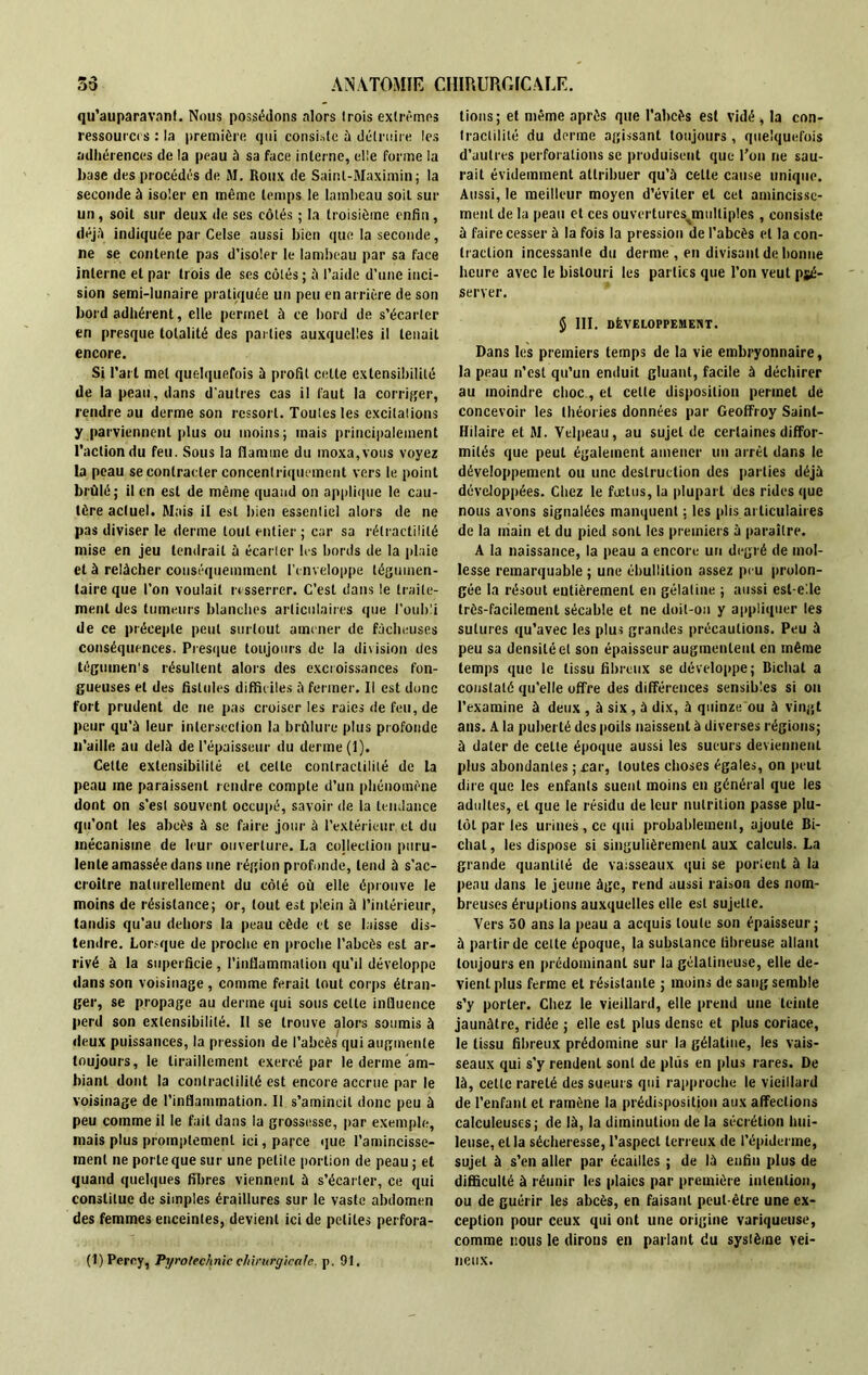 qu’auparavanl. Nous possédons alors trois extrêmes ressource : la première qui consiste à détruire les adhérences de la peau à sa face interne, elle forme la base des procédés de AI. Roux de Saint-AIaximin; la seconde à isoler en même temps le lambeau soit sur un, soit sur deux de ses côtés ; la troisième enfin, déjà indiquée par Celse aussi bien que la seconde, ne se contente pas d’isoler le lambeau par sa face interne et par trois de ses côtés; à l’aide d’une inci- sion semi-lunaire pratiquée un peu en arrière de son bord adhérent, elle permet à ce bord de s’écarter en presque totalité des parties auxquelles il tenait encore. Si l’art met quelquefois à profit celte extensibilité de la peau, dans d'autres cas il faut la corriger, rendre au derme son ressort. Toutes les excitations y parviennent plus ou moins; mais principalement l’action du feu. Sous la flamme du moxa,vous voyez la peau se contracter concentriquement vers le point brûlé; il en est de même quand on applique le cau- tère actuel. Mais il est bien essentiel alors de ne pas diviser le derme tout entier ; car sa rélractililé mise en jeu tendrait à écarter les bords de la plaie et à relâcher conséquemment l’enveloppe légumen- taire que l’on voulait resserrer. C’est dans le traite- ment des tumeurs blanches articulaires que l’oubli de ce précepte peut surtout amener de fâcheuses conséquences. Presque toujours de la division des tégumens résultent alors des excroissances fon- gueuses et des fistules difficiles à fermer. Il est donc fort prudent de ne pas croiser les raies de feu, de peur qu’à leur intersection la brûlure plus profonde n’aille au delà de l’épaisseur du derme (1), Celle extensibilité et cette contractilité de la peau me paraissent rendre compte d’un phénomène dont on s’est souvent occupé, savoir de la tendance qu’ont les abcès à se faire jour à l’extérieur et du mécanisme de leur ouverture. La collection puru- lente amassée dans une région profonde, tend à s'ac- croître naturellement du côté où elle éprouve le moins de résistance; or, tout est plein à l’intérieur, tandis qu’au dehors la peau cède et se laisse dis- tendre. Lorsque de proche en proche l’abcès est ar- rivé à la superficie , l’inflammation qu’il développe dans son voisinage, comme ferait tout corps étran- ger, se propage au denne qui sous cette influence perd son extensibilité. Il se trouve alors soumis à deux puissances, la pression de l'abcès qui augmente toujours, le tiraillement exercé par le derme am- biant dont la contractilité est encore accrue par le voisinage de l’inflammation. II s’amincit donc peu à peu comme il le fait dans la grossesse, par exemple, mais plus promptement ici, parce que l’amincisse- ment ne porte que sur une petite portion de peau; et quand quelques fibres viennent à s’écarter, ce qui constitue de simples éraillures sur le vaste abdomen des femmes enceintes, devient ici de petites perfora- it) Percy, Pyrotechnie chirurgicale, p. 91. lions; et même après que l’abcès est vidé , la con- tractilité du derme agissant toujours, quelquefois d’autres perforations se produisent que l’on ne sau- rait évidemment attribuer qu’à cette cause unique. Aussi, le meilleur moyen d’éviter et cet amincisse- ment de la peau et ces ouvertures^multiples, consiste à faire cesser à la fois la pression de l’abcès et la con- traction incessante du derme , en divisant de bonne heure avec le bistouri les parties que l’on veut pjé- server. $ III. DÉVELOPPEMENT. Dans les premiers temps de la vie embryonnaire, la peau n’est qu’un enduit gluant, facile à déchirer au moindre choc, et celle disposition permet de concevoir les théories données par Geoffroy Saint- Hilaire et AI. Velpeau, au sujet de certaines diffor- mités que peul également amener un arrêt dans le développement ou une destruction des parties déjà développées. Chez le fœtus, la plupart des rides que nous avons signalées manquent : les plis articulaires de la main et du pied sont les premiers à paraître. A la naissance, la peau a encore un degré de mol- lesse remarquable ; une ébullition assez peu prolon- gée la résout entièrement en gélatine ; aussi est-elle très-facilement sécable et ne doit-on y appliquer les sutures qu’avec les plus grandes précautions. Peu à peu sa densité et son épaisseur augmentent en même temps que le tissu fibreux se développe; Bichat a constaté qu’elle offre des différences sensibles si on l’examine à deux , à six , à dix, à quinze ou à vingt ans. A la puberté des poils naissent à diverses régions; à dater de celle époque aussi les sueurs deviennent plus abondantes ; .car, toutes choses égales, on peut dire que les enfants suent moins en général que les adultes, et que le résidu de leur nutrition passe plu- tôt par les urines, ce qui probablement, ajoute Bi- chal, les dispose si singulièrement aux calculs. La grande quantité de vaisseaux qui se portent à la peau dans le jeune âge, rend aussi raison des nom- breuses éruptions auxquelles elle est sujette. Vers 50 ans la peau a acquis toute son épaisseur; à partir de celte époque, la substance fibreuse allant toujours en prédominant sur la gélatineuse, elle de- vient plus ferme et résistante ; moins de sang semble s’y porter. Chez le vieillard, elle prend une teinte jaunâtre, ridée ; elle est plus dense et plus coriace, le tissu fibreux prédomine sur la gélatine, les vais- seaux qui s’y rendent sont de plus en plus rares. De là, celle rareté des sueurs qui rapproche le vieillard de l’enfant et ramène la prédisposition aux affections calculeuses; de là, la diminution de la sécrétion hui- leuse, et la sécheresse, l’aspect terreux de l’épiderme, sujet à s’en aller par écailles ; de là enfin plus de difficulté à réunir les plaies par première intention, ou de guérir les abcès, en faisant peut-être une ex- ception pour ceux qui ont une origine variqueuse, comme nous le dirons en parlant du système vei- neux.