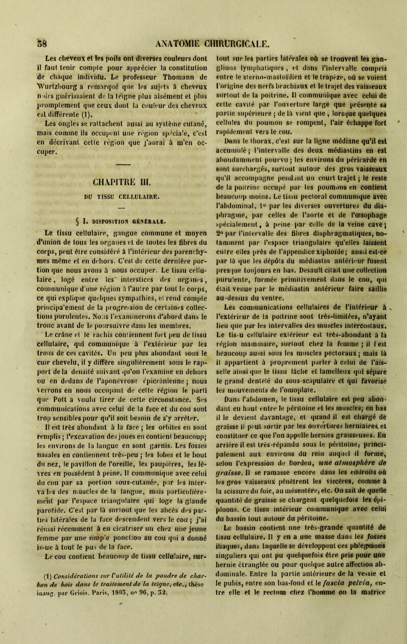 Les cheveux el les poils ont diverses couleurs dont il faut tenir compte pour apprécier la constitution de chaque individu. Le professeur Thomann de Wurtzbourg a remarqué que les sujets à cheveux noirs guérissaient de la teigne plus aisément et plus promptement que ceux dont la couleur des cheveux est différente (1). Les ongles se rattachent aussi au système cutané, mais comme ils occupent une région spéciale, c'est en décrivant cette région que j’aurai à m’en oc- cuper. CHAPITRE III. DU TISSU CELLULAIRE. § I. DISPOSITION GÉNÉRALE. Le tissu cellulaire, gangue commune et moyen d’union de tous les organes el de toutes les fibres du corps, peut être considéré à l’intérieur des parenchy- mes même et en dehors. C’est de cette dernière por- tion que nous avons à nous occuper. Le tissu cellu- laire , logé entre les' interstices des organes, communique d'une région à l’autre par tout le corps, ce qui explique quelques sympathies, et rend compte principa'emenl de la progression de certaines collec- tions purulentes. Nous l’examinerons d’abord dans le tronc avant de le poursuivre dans les membres. Le crâne et le rachis contiennent fort peu de tissu cellulaire, qui communique â l’extérieur par les trous de ces cavités. Un peu plus abondant sous le cuir chevelu, il y diffère singulièrement sous le rap- port delà densité suivant qu’on l’examine en dehors ou en dedans de l’aponévrose épicranienne ; nous verrons en nous occupant de cette région le parti que Pott a voulu tirer de celte circonstance. Ses communications avec celui de la face et du cou sont trop sensibles pour qu’il soit besoin de s’y arrêter. Il est très abondant à la face ; les orbites en sont remplis ; l’excavation des joues en contient beaucoup; les environs de la langue en sont garnis. Les fosses nasales en contiennent très-peu ; les lobes et le bout du nez, le pavillon de l’oreille, les paupières, les lè- vres en possèdent à peine. Il communique avec celui du cou par sa portion sous-cutanée, par les inter- va les des muscles de la langue, mais particulière- ment par l’espace triangulaire qui loge la glande parotide. C'est par là surtout que les abcès des par- ties latérales de la face descendent vers le cou; j’ai réussi récemment à en cicatriser un chez une jeune femme par une simple ponction au cou qui a donné issue à tout le pus de la face. Le cou contient beaucoup de tissu cellulaire, sur- (1) Considérations sur l'ulililè de la poudre de char- bon de bois dans le traitement de la teigne, etc., thèse inaug. par Griots. Paris, 1803, n» 96, p. 32. tout sur les parties latérales où se trouvent les gan- glions lymphatiques, et dans l’intervalle compris entre le sterno-inasloïdien et le trapèze, où se voient l’origine des nerfs brachiaux et le trajet des vaisseaux surtout de la poitrine. Il communique avec celui de cette cavité par l’ouverture large que présente sa partie supérieure ; de là vient que , lorsque quelques cellules du poumon se rompent, l’air échappe fort rapidement vers le cou. Dons le thorax, c’est sur la ligne médiane qu’il est accumulé ; l’intervalle des deux médiaslins en est abondamment pourvu ; les environs du péricarde eu sont surchargés, surtout autour des gros vaisseaux qu’il accompagne pendant un court trajet ; le reste de la poitrine occupé par les poumons en contient beaucoup moins. Le tissu pectoral communique avec l’abdominal, 1° par les diverses ouvertures du dia- phragme, par celles de l’aorte et de l’œsophage spécialement, à peine par ctdle de la veine cave; 2° par l’intervalle des fibres diaphragmatiques, no- tamment par l’espace triangulaire qu’elles laissent entre elles près de l’appendice xiphoïde; aussi est-ce par là que les dépôts du médiaslin antérieur fusent presque toujours en bas. Desault citait une collection purulente, formée primitivement dans le cou, qui était venue par le médiastin antérieur faire saillie au-dessus du ventre. Les communications cellulaires de l’intérieur à * l’extérieur de la poitrine sont très-limitées, n’ayant lieu que par les intervalles des muscles intercostaux. Le tis u cellulaire extérieur est très-abondant à la région mammaire, surtout chez la femme ; il I est beaucoup aussi sous les muscles pectoraux ; mais là il appartient à proprement parler à celui de l’ais- selle ainsi que le (issu lâche el lamelleux qui sépare le grand dentelé du sous-scapulaire et qui favorise les mouvements de l’omoplate. Dans l’abdomen, le tissu cellulaire est peu abon- dant en haut entre le péritoine et les muscles; en has il le devient davantage, et quand il est chargé de graisse il prul sortir par les ouvertures herniaires.et constituer ce que l’on appelle hernies graisseuses. En arrière il est très-répandu sous le péritoine* princi- palement aux environs du rein auquel il forme, selon l’expression de IJordeu, une atmosphère de graisse. Il se ramasse encore dans les endroits où les gros vaisseaux pénètrent les viscères, comme à la scissure du foie, au mésentère, etc. On sait de quelle quantité de graisse se chargent quelquefois les épi- ploons. Ce tissu intérieur communique avec celui du bassin tout autour du péritoine. Le bassin contient une très-grande quantité de tissu cellulaire. Il y en a une masse dans les fosses iliaques, dans laquelle se développent ces phlegmons singuliers qui ont pu quelquefois être pris pour une hernie étranglée ou pour quelque autre affection ab- dominale. Entre la partie antérieure de la vessie et le pubis, entre son bas-fond et le fascia pelvia, en- tre elle et le rectum chez l’homme ou la matrice