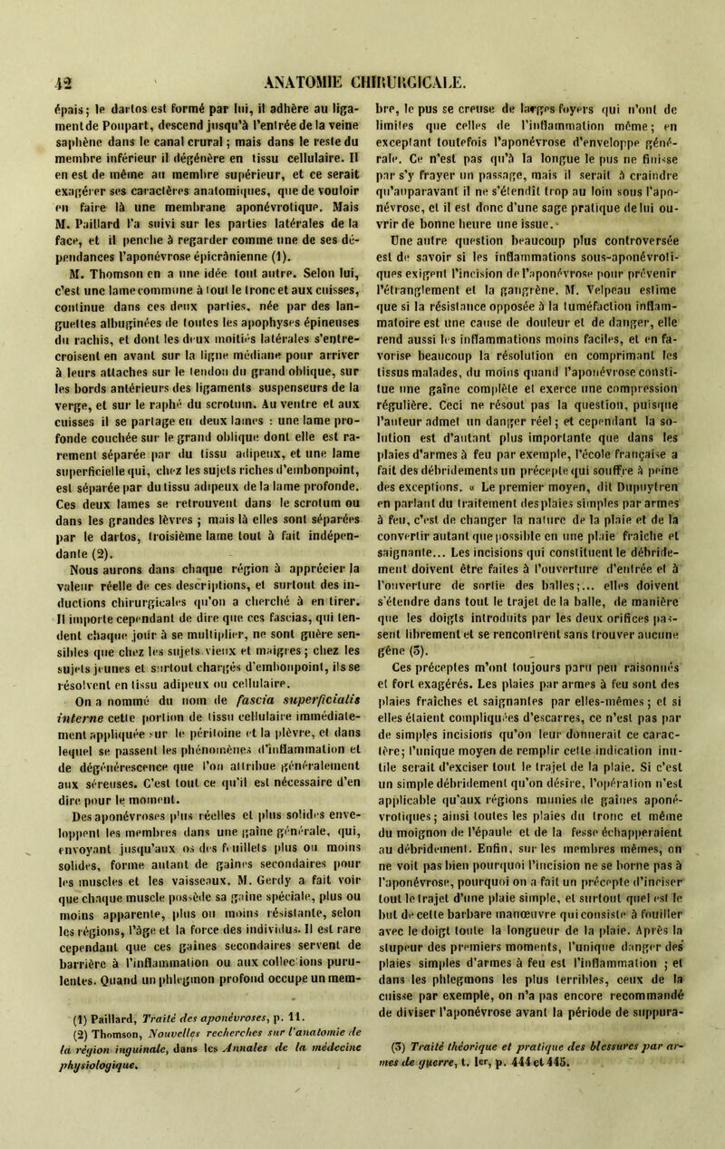 épais; le darlosest formé par lui, il adhère au liga- ment de Poupart, descend jusqu’à l’entrée de la veine saphène dans le canal crural ; mais dans le reste du membre inférieur il dégénère en tissu cellulaire. II en est de même au membre supérieur, et ce serait exagérer ses caractères anatomiques, que de vouloir en faire là une membrane aponévrotique. Mais M. Paillard l’a suivi sur les parties latérales de la face, et il penche à regarder comme une de ses dé- pendances l’aponévrose épicrànienne (1). M. Thomson en a une idée tout autre. Selon lui, c’est une lame commune à tout le tronc et aux cuisses, continue dans ces deux parties, née par des lan- guettes albuginées de toutes les apophyses épineuses du rachis, et dont les deux moitiés latérales s’entre- croisent en avant sur la ligne médiane pour arriver à leurs attaches sur le tendon du grand oblique, sur les bords antérieurs des ligaments suspenseurs de la verge, et sur le raphé du scrotum. Au ventre et aux cuisses il se partage en deux lames : une lame pro- fonde couchée sur le grand oblique dont elle est ra- rement séparée par du (issu adipeux, et une lame superficielle qui, chez les sujets riches d’embonpoint, est séparée par du tissu adipeux delà lame profonde. Ces deux lames se retrouvent dans le scrotum ou dans les grandes lèvres ; mais là elles sont séparées par le dartos, troisième lame tout à fait indépen- dante (2). Nous aurons dans chaque région à apprécier Ja valeur réelle de ces descriptions, et surtout des in- ductions chirurgicales qu’on a cherché à en tirer. Il importe cependant de dire que ces fascias, qui ten- dent chaque jour à se multiplier, ne sont guère sen- sibles que chez les sujets vieux et maigres ; chez les sujets jeunes et surtout chargés d'embonpoint, ils se résolvent en tissu adipeux ou cellulaire. On a nommé du nom de fascia superficialis interne cette portion de tissu cellulaire immédiate- ment appliquée sur le péritoine et la plèvre, et dans lequel se passent les phénomènes d’inflammation et de dégénérescence que l’on attribue généralement aux séreuses. C’est tout ce qu'il est nécessaire d’en dire, pour le moment. Des aponévroses plus réelles et plus solides enve- loppent les membres dans une gaine générale, qui, envoyant jusqu’aux os des feuillets plus ou moins solides, forme autant de gaines secondaires pour les muscles et les vaisseaux. M. Gerdy a fait voir que chaque muscle possède sa gaine spéciale, plus ou moins apparente, plus ou moins résistante, selon les régions, l’àge et la force des individus. Il est rare cependant que ces gaines secondaires servent de barrière à l’inflammation ou aux collée ions puru- lentes. Quand un phlegmon profond occupe un mera- (1) Paillard, Traité des aponévroses, p. 11. (2) Thomson, Nouvelles recherches sur l'anatomie de la réyion inguinale, dans les Annales de la médecine physiologique. bre, le pus se creuse de larges foyers qui n’ont de limites que celles de l’inflammation même; en exceptant toutefois l’aponévrose d’enveloppe géné- rale. Ce n’est pas qu’à la longue le pus ne finisse par s’y frayer un passage, mais il serait à craindre qu’auparavanl il ne s’étendît trop au loin sous l’apo- névrose, et il est donc d’une sage pratique de lui ou- vrir de bonne heure une issue.- Une autre question beaucoup plus controversée est de savoir si les inflammations sous-aponévroti- ques exigent l’incision de l’aponévrose pour prévenir l’étranglement et la gangrène. M. Velpeau estime que si la résistance opposée à la tuméfaction inflam- matoire est une cause de douleur et de danger, elle rend aussi les inflammations moins faciles, et en fa- vorise beaucoup la résolution en comprimant les tissus malades, du moins quand l’aponévrose consti- tue une gaîne complète et exerce une compression régulière. Ceci ne résout pas la question, puisque l’auteur admet un danger réel ; et cependant la so- lution est d’autant plus importante que dans les plaies d’armes à feu par exemple, l’école française a faitdesdébridementsun précepte qui souffre à peine des exceptions. « Le premier moyen, dit Dupuytren en parlant du traitement desplaies simples par armes à feu, c’est de changer la nature de la plaie et de la convertir autant que possible en une plaie fraîche et saignante... Les incisions qui constituent le débride- ment doivent être faites à l’ouverture d’entrée et à l'ouverture de sortie des balles;... elles doivent s’étendre dans tout le trajet de la balle, de manière que les doigts introduits par les deux orifices lias- sent librement et se rencontrent sans trouver aucune gêne (5). Ces préceptes m’ont toujours paru peu raisonnés et fort exagérés. Les plaies par armes à feu sont des plaies fraîches et saignantes par elles-mêmes ; et si elles étaient compliquées d’escarres, ce n’est pas par de simples incisions qu’on leur donnerait ce carac- tère; l’unique moyen de remplir cette indication inu- tile serait d’exciser tout le trajet de la plaie. Si c’est un simple débridement qu’on désire, l’opération n’est applicable qu’aux régions munies de gaines aponé- vrotiques; ainsi toutes les plaies du tronc et même du moignon de l’épaule et de la fesse échapperaient au débridement. Enfin, sur les membres mêmes, on ne voit pas bien pourquoi l’incision ne se borne pas à l’aponévrose, pourquoi on a fait un précepte d’inciser tout le trajet d’une plaie simple, et surtout quel est le but d<* celle barbare manœuvre qui consiste à fouiller avec le doigt toute la longueur de la plaie. Après la stupeur des premiers moments, l’unique danger des’ plaies simples d’armes à feu est l’inflammation ; et dans les phlegmons les plus terribles, ceux de la cuisse par exemple, on n’a pas encore recommandé de diviser l’aponévrose avant la période de suppura- (3) Traité théorique et pratique des blessures par ar- mes de guerre, t. 1er, p, 444 et 445.