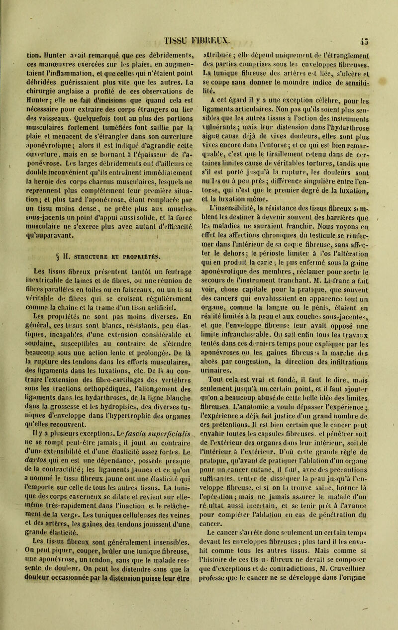 TISSU T1BKËUX. tinn. Hunier avait remarqué que ces débridemenls, ces manœuvres exercées sur les plaies, en augmen- taient l'inflammation, et que celles qui n’élaient point débridées guérissaient plus vile que les autres. La chirurgie anglaise a profilé de ces observations de Hunier; elle ne fait d’incisions que quand cela esl nécessaire pour extraire des corps étrangers ou lier des vaisseaux. Quelquefois tout au plus des portions musculaires fortement tuméfiées font saillie par la plaie et menacent de s’étrangler dans son ouverture aponévroiique; alors il est indiqué d’agrandir celte ouverture, mais en se bornant à l’épaisseur de l’a- ponévrose. Les larges débridemenls ont d’ailleurs ce double inconvénient qu’ils entraînent immédiatement la hernie des corps charnus musculaires, lesquels ne reprennent plus complètement leur première situa- tion; et plus lard l’aponévrose, étant remplacée par un tissu moins dense, ne prêle plus aux muscles sous-jacents un point d’appui aussi solide, et la force musculaire ne s’exerce plus avec autant d’efficacité qu'auparavant. i § II. STRUCTURE ET PROPRIÉTÉS. Les tissus fibreux présentent tantôt un feutrage inextricable de lames eide fibres, ou une réunion de fibres parallèles en toiles ou en faisceaux, ou un tbsu véritable de fibres qui se croisent régulièrement comme la chaîne et la trame d’un tissu artificiel. Les propriétés ne sont pas moins diverses. En général, ces tissus sont blancs, résistants, peu élas- tiques, incapables d’une extension considérable et soudaine, susceptibles au contraire de s’étendre beaucoup sous une action lente et prolongée. De là la rupture des tendons dans les efforts musculaires, des ligaments dans les luxations, etc. De là au con- traire l’extension des fibro-cartilages des vertèbres sous les tractions orthopédiques, l’allongement des ligaments dans les hydarthroses, de la ligne blanche dans la grossesse et les hydropisies, des diverses tu- niques d’enveloppe dans l’hypertrophie des organes qu’elles recouvrent. Il y a plusieurs exceptions. Lrfascia superficialis ne se rompt peut-être jamais; il jouit au contraire d’une extensibilité et d’une élasticité assez fortes. Le dartos qui en esl une dépendance, possède presque de la contractilité ; les ligaments jaunes et ce qu’on a nommé le tissu fibreux jaune ont une élasticité qui l’emporte sur celle de tous les autres tissus. La tuni- que des corps caverneux se dilate et revient sur elle- mèine très-rapidement dans l’inaction et le relâche- ment de la verge. Les tuniques celluleuses des veines et des artères, les gaines des tendons jouissent d’une grande élasticité. Les tissus fibreux sont généralement insensib'es. On peut piquer, couper, brûler une tunique fibreuse, une aponévrose, un tendon, sans que le malade res- sente de douleur. On peut les distendre sans que la douleur occasionnée par la distension puisse leur être 13 attribuée; elle dépend uniquement de l’étranglement des parties comprises sous les enveloppes fibreuses, La tunique fibreuse des artères est liée, s’ulcère et se coupe sans donner le moindre indice de sensibi- lité. A cet égard il y a une exception célèbre, pour les ligaments articulaires. Non pas qu’ils soient plus sen- sibles que les autres tissus à l’action des instruments vulnéranls ; mais leur distension dans l’hydarthrose aiguë cause déjà de vives douleurs, elles sont plus vives encore dans l’entorse; et ce qui est bien remar- quable, c’est que le tiraillement retenu dans de cer- taines limites cause de véritables tortures, tandis que s’il est porté jusqu’à la rupture, les douleurs sont nu'les ou à peu près; différence singulière entre l’en- torse, qui n’est que le premier degré de la luxation,, et la luxation même. L’insensibilité, la résistance des tissus fibreux si m- blent les destiner à devenir souvent des barrières que Igs maladies ne sauraient franchir. Nous voyons eu effet les affections chroniques du testicule se renfer- mer dans l’intérieur de sa coque fibreuse, sans affec- ter le dehors; le périoste limiter à l’os l’altération qui en produit la carie ; le pus enfermé sous la gaine aponévroiique des membres, réclamer pour sortir le secours de l’instrument tranchant. M. Lisfranc a fait voir, chose capitale pour la pratique, que souvent des cancers qui envahissaient en apparence tout un organe, comme la langue ou le pénis, étaient en réa'ilé limités à la peau et aux couches sous-jacentes, et que l’enveloppe fibreuse leur avait opposé une limite infranchissable. On sait enfin tous les travaux tentés dans ces derniers temps pour expliquer par les aponévroses ou les gaines fibreus 's la marche des abcès par congestion, la direction des infiltrations urinaires. Tout cela est vrai et fondé, il faut le dire, m.iis seulement jusqu’à un certain point, et il faut ajouter qu’on a beaucoup abusé de cette belle idée des limites fibreuses L’anatomie a voulu dépasser l’expérience ;. l’expérience a déjà fait justice d’un grand nombre de ces prétentions. Il est bien certain que le cancer pi ut envahir toutes les capsules fibreuses, et pénétrer soit de l’extérieur des organes dans leur intérieur, soit de l’intérieur à l’extérieur. D’où celle grande règle de pratique, qu’avant de pratiquer l’ablation d’un organe pour un cancer cutané, il faut, avec des précautions suffisantes, tenter de disséquer la peau jusqu’à l’en- veloppe fibreuse, et si on la trouve saine, borner là l’opération ; mais ne jamais assurer le malade d’un ré ultal aussi incertain, et se tenir prêt à l’avance pour compléter l’ablation en cas de pénétration du cancer. Le cancer s’arrête donc seulement un certain temps devant les enveloppes fibreuses ; plus tard il les enva- hit comme tous les autres tissus. Mais comme si l’histoire de ces lis u- fibreux ne devait se composer que d’exceptions et de contradictions, M. Cruveilhier professe que le cancer ne se développe dans l’origine