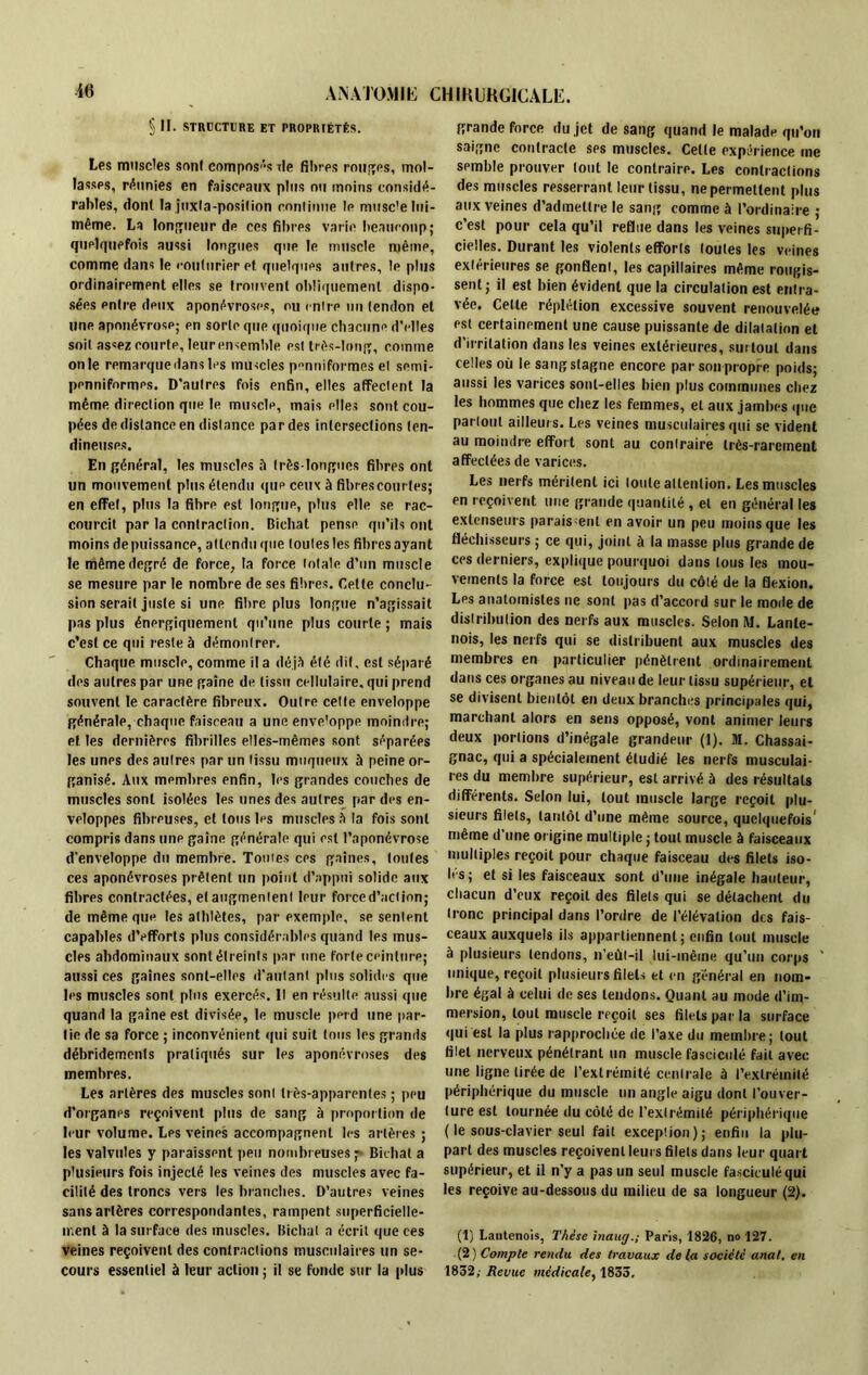 » II. STRUCTURE ET PROPRIÉTÉS. Les muscles sorti composas île filtres rouges, mol- lasses, réunies en faisceaux plus ou moins considé- rables, dont la juxta-posifion continue le muscle lui- même. La longueur de ces fibres varie beaucoup; quelquefois aussi longues que le muscle même, comme dans le couturier et quelques autres, le plus ordinairement elles se trouvent obliquement dispo- sées pntre deux aponévroses, ou mire un (endon et une aponévrose; pn sorte que quoique chacune d'elles soit as«ez courte, leur ensemble est très-long, comme on le remarque dans les muscles penniformes el semi- pennifnrmes. D’autres fois enfin, elles affectent la même direction que le musclp, mais elles sont cou- pées de distance en distance par des intersections ten- dineuses. En général, les muscles à très-longues fibres ont un mouvement plus étendu qup ceux à fibrescourtes; en effet, plus la fibrp est longue, plus elle se rac- courcit par la contraction. Bichat pense qu’ils ont moins de puissance, attendu que toutes les fibres ayant le même degré de force, la force totale d’un muscle se mesure par le nombre de ses fibres. Cette conclu- sion serait juste si une fibre plus longue n’agissait pas plus énergiquement qu’une plus courte ; mais c’est ce qui reste à démontrer. Chaque muscle, comme il a déjà été dit, est séparé des autres par une gaine de tissu cellulaire, qui prend souvent le caractère fibreux. Outre cette enveloppe générale, chaque faisceau a une enveloppe moindre; et les dernières fibrilles elles-mêmes sont séparées les unes des autres par un tissu muqueux à peine or- ganisé. Aux membres enfin, les grandes couches de muscles sont isolées les unes des autres par des en- veloppes fibreuses, et tous les muscles à la fois sont compris dans une gaine générale qui est l’aponévrose d’enveloppe du membre. Toutes ces gaines, tontes ces aponévroses prêtent un point d’appui solide aux fibres contractées, el augmentent leur force d’action; de même que les athlètes, par exemple, se sentent capables d’efforts plus considérables quand les mus- cles abdominaux sont étreints par une forte ceinture; aussi ces gaines sont-elles d’autant plus solides que les muscles sont plus exercés. Il en résulte aussi que quand la gaine est divisée, le muscle perd une par- tie de sa force ; inconvénient qui suit tous les grands débridements pratiqués sur les aponévroses des membres. Les artères des muscles sont très-apparentes ; peu d’organes reçoivent plus de sang à proportion de leur volume. Les veines accompagnent les artères ; les valvules y paraissent peu nombreuses^ Bichat a plusieurs fois injecté les veines des muscles avec fa- cilité des troncs vers les branches. D’autres veines sans artères correspondantes, rampent superficielle- ment à la surface des muscles. Bichat a écrit que ces Veines reçoivent des contractions musculaires un se- cours essentiel à leur action; il se fonde sur la plus grande force du jet de sang quand le malade qu’on saigne contracte ses muscles. Celle expérience me semble prouver tout le contraire. Les contractions des muscles resserrant leur tissu, ne permettent plus aux veines d’admettre le sang comme à l’ordinaire ; c’est pour cela qu’il reflue dans les veines superfi- cielles. Durant les violents efforts toutes les veines extérieures se gonflent, les capillaires même rougis- sent; il est bien évident que la circulation est entra- vée. Celle réplétion excessive souvent renouvelée est certainement une cause puissante de dilatation et d’irritation dans les veines extérieures, surtout dans celles où le sang stagne encore par son propre poids; aussi les varices sont-elles bien plus communes chez les hommes que chez les femmes, el aux jambes que partout ailleurs. Les veines musculaires qui se vident au moindre effort sont au contraire très-rarement affectées de varices. Les nerfs méritent ici toute attention. Les muscles en reçoivent une grande quantité , et en général les extenseurs paraissent en avoir un peu moins que les fléchisseurs ; ce qui, joint à la masse plus grande de ces derniers, explique pourquoi dans tous les mou- vements la force est toujours du côté de la flexion. Les anatomistes ne sont pas d’accord sur le mode de distribution des nerfs aux muscles. Selon M. Lanle- nois, les nerfs qui se distribuent aux muscles des membres en particulier pénètrent ordinairement dans ces organes au niveau de leur tissu supérieur, et se divisent bientôt en deux branches principales qui, marchant alors en sens opposé, vont animer leurs deux portions d’inégale grandeur (1). M. Chassai- gnac, qui a spécialement étudié les nerfs musculai- res du membre supérieur, est arrivé à des résultats différents. Selon lui, tout muscle large reçoit plu- sieurs filets, tantôt d’une même source, quelquefois' même d’une origine multiple ; tout muscle à faisceaux multiples reçoit pour chaque faisceau des filets iso- les; et si les faisceaux sont d’une inégale hauteur, chacun d’eux reçoit des filets qui se détachent du tronc principal dans l’ordre de l’élévation des fais- ceaux auxquels ils appartiennent; enfin tout muscle à plusieurs tendons, n’eûl-il lui-même qu’un corps ' unique, reçoit plusieurs filets et en général en nom- bre égal à celui de ses tendons. Quant au mode d’im- mersion, tout muscle reçoit ses filets par la surface qui est la plus rapprochée de l’axe du membre; tout filet nerveux pénétrant un muscle fasciculé fait avec une ligne tirée de l’extrémité centrale à l’extrémité périphérique du muscle un angle aigu dont l’ouver- ture est tournée du côté de l’extrémité périphérique ( le sous-clavier seul fait exceplion); enfin la plu- part des muscles reçoivent leurs filets dans leur quart supérieur, et il n’y a pas un seul muscle fasciculé qui les reçoive au-dessous du milieu de sa longueur (2). (1) Latitenois, Thèse inang.; Paris, 1826, no 127. (2) Compte rendu des travaux de la société anal, en 1852,- Revue médicale, 1833.