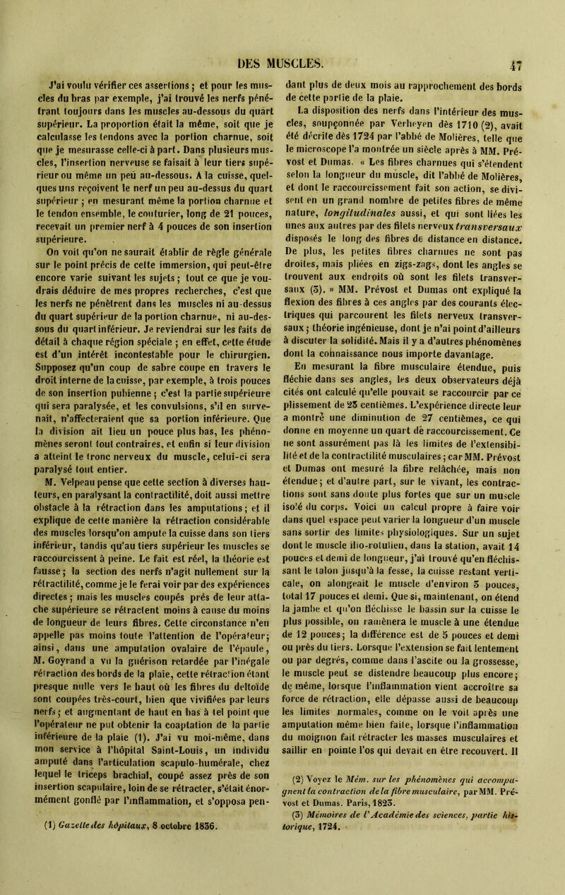 J’ai voulu vérifier ces assenions ; et pour les mus- cles du bras par exemple, j’ai trouvé les nerfs péné- trant toujours dans les muscles au-dessous du quart supérieur. La proportion était la même, soit que je calculasse les tendons avec la portion charnue, soit que je mesurasse celle-ci à part. Dans plusieurs mus- cles, l’insertion nerveuse se faisait à leur tiers supé- rieur ou même un peu au-dessous. A la cuisse, quel- ques uns reçoivent le nerf un peu au-dessus du quart supérieur ; en mesurant même la portion charnue et le tendon ensemble, le couturier, long de 21 pouces, recevait un premier nerf à 4 pouces de son insertion supérieure. On voit qu’on ne saurait établir de règle générale sur le point précis de cette immersion, qui peut-être encore varie suivant les sujets ; tout ce que je vou- drais déduire de mes propres recherches, c’est que les nerfs ne pénètrent dans les muscles ni au-dessus du quart supérieur de la portion charnue, ni au-des- sous du quart inférieur. Je reviendrai sur les faits de détail à chaque région spéciale ; en effet, celte élude est d’un intérêt incontestable pour le chirurgien. Supposez qu’un coup de sabre coupe en travers le droit interne de la cuisse, par exemple, à trois pouces de son insertion pubienne ; c’est la partie supérieure qui sera paralysée, et les convulsions, s’il en surve- nait, n’affecteraient que sa portion inférieure. Que la division ait lieu un pouce plus bas, les phéno- mènes seront tout contraires, et enfin si leur division a atteint le tronc nerveux du muscle, celui-ci sera paralysé tout entier. M. Velpeau pense que cette section à diverses hau- teurs, en paralysant la contractilité, doit aussi mettre obstacle à la rétraction dans les amputations ; et il explique de cette manière la rétraction considérable des muscles lorsqu’on ampute la cuisse dans son tiers inférieur, tandis qu'au tiers supérieur les muscles se raccourcissent à peine. Le fait est réel, la théorie est fausse ; la section des nerfs n’agit nullement sur la rélractilité, comme je le ferai voir par des expériences directes ; mais les muscles coupés près de leur atta- che supérieure se rétractent moins à cause du moins de longueur de leurs fibres. Celte circonstance n’en appelle pas moins toute l’attention de l’opérateur; ainsi, dans une amputation ovalaire de l’épaule, M. Goyrand a vu la guérison retardée par l’inégale rétraction des bords de la plaie, celte rétraction étant presque nulle vers le haut où les fibres du deltoïde sont coupées très-court, bien que vivifiées parleurs nerfs; et augmentant de haut en bas à tel point que l’opérateur ne put obtenir la coaptation de la partie inférieure de la plaie (1). J’ai vu moi-même, dans mon service à l’hôpital Saint-Louis, un individu amputé dans l’articulation scapulo-humérale, chez lequel le triceps brachial, coupé assez près de son insertion scapulaire, loin de se rétracter, s’était énor- mément gonflé par Pjnflammalion, et s’opposa pen- (1) Gazeltedes hôpitaux, 8 octobre 1836. dant plus de deux mois au rapprochement des bords de cette partie de la plaie. La disposition des nerfs dans l’intérieur des mus- cles, soupçonnée par Verheyen dès 1710 (2), avait été décrite dès 1724 par l’abbé de Molières, telle que le microscope l’a montrée un siècle après à MM. Pré- vost et Dumas. « Les fibres charnues qui s’étendent selon la longueur du muscle, dit l’abbé de Molières, et dont le raccourcissement fait son action, se divi- sent en un grand nombre de petites fibres de même nature, longitudinales aussi, et qui sont liées les unes aux autres par des filets nerveux transversaux disposés le long des fibres de distance en distance. De plus, les petites fibres charnues ne sont pas droites, mais pliées en zigs-zags, dont les angles se trouvent aux endroits où sont les filets transver- saux (3). » MM. Prévost et Dumas ont expliqué la flexion des fibres à ces angles par des courants élec- triques qui parcourent les filets nerveux transver- saux; théorie ingénieuse, dont je n’ai point d’ailleurs à discuter la solidité. Mais il y a d’autres phénomènes dont la cohnaissance nous importe davantage. En mesurant la fibre musculaire étendue, puis fléchie dans ses angles, les deux observateurs déjà cités ont calculé qu’elle pouvait se raccourcir par ce plissement de 25 centièmes. L’expérience directe leur a montré une diminution de 27 centièmes, ce qui donne en moyenne un quart dè raccourcissement. Ce ne sont assurément pas là les limites de l’extensibi- lité et de la contractilité musculaires ; car MM. Prévost et Dumas ont mesuré la fibre relâchée, mais non étendue ; et d’autre part, sur le vivant, les contrac- tions sont sans doute plus fortes que sur un muscle isolé du corps. Voici un calcul propre à faire voir dans quel espace peut varier la longueur d’un muscle sans sortir des limites physiologiques. Sur un sujet dont le muscle ilio-rotulien, dans la station, avait 14 pouces et demi de longueur, j’ai trouvé qu’en fléchis- sant le talon jusqu’à la fesse, la cuisse restant verti- cale, on alongeait le muscle d’environ 3 pouces, total 17 pouces et demi. Que si, maintenant, on étend la jambe et qu’on fléchisse te bassin sur la cuisse le plus possible, on ramènera le muscle à une étendue de 12 pouces; la différence est de 3 pouces et demi ou près du tiers. Lorsque l’extension se fait lentement ou par degrés, comme dans l’ascite ou la grossesse, le muscle peut se distendre beaucoup plus encore; de même, lorsque l’inflammation vient accroître sa force de rétraction, elle dépasse aussi de beaucoup les limites normales, comme on le voit après une amputation même bien faite, lorsque l’inflammation du moignon fait rétracter les masses musculaires et saillir en pointe l’os qui devait en être recouvert. 11 (2) Voyez le Mèm. sur les phénomènes gui accompa- gnent la contraction delà fibre musculaire, parMM. Pré- vost et Dumas. Paris, 1823. (3) Mémoires de l'Académie des sciences, partie his- torique,1724.