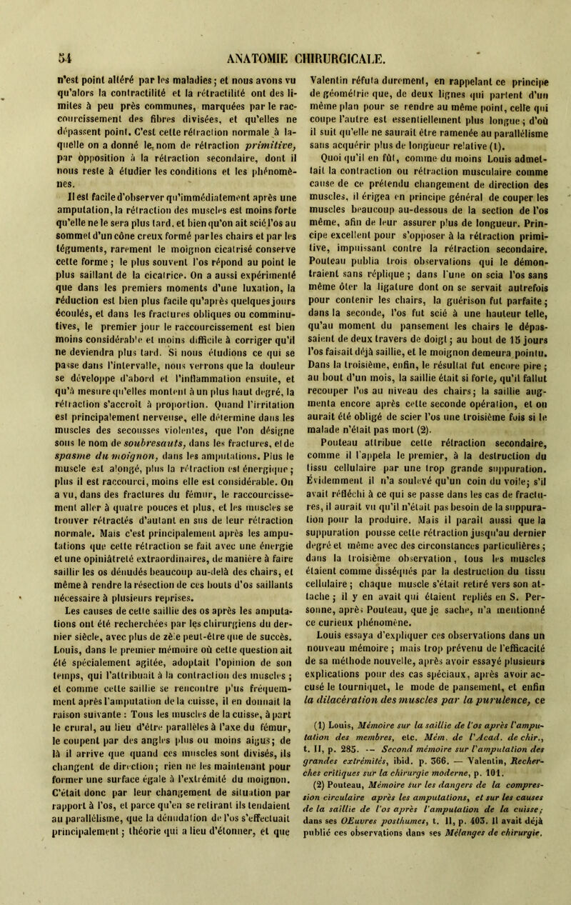 n’est point altéré par 1rs maladies ; et nous avons vu qu’alors la contractilité et la rétractililé ont des li- mites à peu près communes, marquées par le rac- courcissement des fibres divisées, et qu’elles ne dépassent point. C’est cette rétraction normale à la- quelle on adonné le.nom de rétraction primitive, par Opposition à la rétraction secondaire, dont il nous reste à étudier les conditions et les phénomè- nes. Il est facile d’observer qu’immédiatement après une amputation, la rétraction des muscles est moins forte qu’elle ne le sera plus lai d, et bien qu'on ait scié l’os au sommet d’un cône creux formé parles chairs et par les téguments, rarement le moignon cicatrisé conserve cette forme ; le plus souvent l’os répond au point le plus saillant de la cicatrice. On a aussi expérimenté que dans les premiers moments d’une luxation, la réduction est bien plus facile qu’après quelques jours écoulés, et dans les fractures obliques ou comminu- tives, le premier jour le raccourcissement est bien moins considérable et moins difficile à corriger qu’il ne deviendra plus tard. Si nous étudions ce qui se passe dans l’intervalle, nous verrons que la douleur se développe d’abord et l’inflammation ensuite, et qu’à mesure qu’elles montent à un plus haut degré, la rétraction s’accroît à proportion. Quand l'irritation est principalement nerveuse, elle détermine dans les muscles des secousses violentes, que l’on désigne sous le nom de soubresauts, dans les fractures, et de spasme du moignon, dans les amputations. Plus le muscle est alongé, plus la rétraction est énergique ; plus il est raccourci, moins elle est considérable. On a vu, dans des fractures du fémur, le raccourcisse- ment aller à quatre pouces et plus, et les muscles se trouver rétractés d’autant en sus de leur rétraction normale. Mais c’est principalement après les ampu- tations que cette rétraction se fait avec une énergie et une opiniâtreté extraordinaires, de manière à faire saillir les os dénudés beaucoup au-delà des chairs, et même à rendre la résection de ces bouts d’os saillants nécessaire à plusieurs reprises. Les causes de celte saillie des os après les amputa- tions ont été recherchées par les chirurgiens du der- nier siècle, avec plus de zèle peut-être (pie de succès. Louis, dans le premier mémoire où cette question ait été spécialement agitée, adoptait l’opinion de son temps, qui l’attribuait à la contraction des muscles ; et comme cette saillie se rencontre p’us fréquem- ment après l’amputation delà cuisse, il en donnait la raison suivante : Tous les muscles de la cuisse, à part le crural, au lieu d’être parallèles à l’axe du fémur, le coupent par des angles plus ou moins aigus; de là il arrive que quand ces muscles sont divisés, ils changent de direction ; rien ne les maintenant pour former une surface égale à l’extrémité du moignon. C’était donc par leur changement de situation par rapport à l’os, et parce qu’en se retirant ils tendaient au parallélisme, que la dénudation de l’os s’effectuait principalement ; théorie qui a lieu d’étonner, et que Valentin réfuta durement, en rappelant ce principe de géométrie que, de deux lignes qui partent d’un même plan pour se rendre au même point, celle qui coupe l’autre est essentiellement plus longue ; d’où il suit qu’elle ne saurait être ramenée au parallélisme sans acquérir plus de longueur relative (l). Quoi qu’il en fût, comme du moins Louis admet- tait la contraction ou rétraction musculaire comme cause de ce prétendu changement de direction des muscles, il érigea en principe général de couper les muscles beaucoup au-dessous de la section de l’os même, afin de leur assurer plus de longueur. Prin- cipe excellent pour s’opposer à la rétraction primi- tive, impuissant contre la rétraction secondaire. Poutcau publia trois observations qui le démon- traient sans réplique ; dans l'une on scia l’os sans même ôter la ligature dont on se servait autrefois pour contenir les chairs, la guérison fut parfaite ; dans la seconde, l’os fut scié à une hauteur telle, qu’au moment du pansement les chairs le dépas- saient de deux travers de doigt ; au bout de 15 jours l’os faisait déjà saillie, et le moignon demeura pointu. Dans la troisième, enfin, le résultat fut encore pire ; au bout d’un mois, la saillie était si forte, qu’il fallut recouper l’os au niveau des chairs; la saillie aug- menta encore après celte seconde opération, et on aurait été obligé de scier l’os une troisième fois si le malade n’était pas mort (2). Pouleau attribue cette rétraction secondaire, comme il l’appela le premier, à la destruction du tissu cellulaire par une trop grande suppuration. Évidemment il n’a soulevé qu’un coin du voile; s’il avait réfléchi à ce qui se passe dans les cas de fractu- res, il aurait vu qu’il n’était pas besoin de la suppura- tion pour la produire. Mais il parait aussi que la suppuration pousse celle rétraction jusqu'au dernier degré et même avec des circonstances particulières ; dans la troisième observation, tous les muscles étaient comme disséqués par la destruction du tissu cellulaire ; chaque muscle s’était retiré vers son at- tache ; il y en avait qui étaient repliés en S. Per- sonne, après Pouleau, que je sache, n’a mentionné ce curieux phénomène. Louis essaya d’expliquer ces observations dans un nouveau mémoire ; mais trop prévenu de l’efficacité de sa méthode nouvelle, après avoir essayé plusieurs explications pour des cas spéciaux, après avoir ac- cusé le tourniquet, le mode de pansement, et enfin la dilacération des muscles par la purulence, ce (1) Louis, Mémoire sur la saillie de l’os après l'ampu- talion des membres, etc. Mcm. de l'Acad. de ehir., t. II, p. 285. — Second mémoire sur l'amputation des grandes extrémités, ibid. p. 566. — Valentin, Recher- ches critiques sur la chirurgie moderne, p. 101. (2) Pouteau, Mémoire Sur les dangers de la compres- sion circulaire après les amputations, et sur les causes de la saillie de l’os après l'amputation de la cuisse,- dans ses ORuvres posthumes, t. il, p. 403. 11 avait déjà publié ces observations dans ses Mélanges de chirurgie.