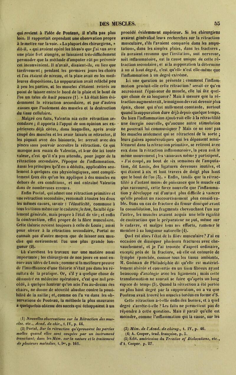 qui revient à l’idée de Pouteau, il n’alla pas plus loin. Il rapportait cependant une observation propre à le mellre sur la voie. « La plupart des chirurgiens, » dit-il, « qui avaient opéré les blessés que j’ai vus avec une plaie fort alongée, se laissaient très-difficilement persuader que la méthode d’amputer eût pu prévenir cet inconvénient. Il n’avait, disaient-ils, eu lieu que tardivement ; pendant les premiers jours les chairs et l’os étaient de niveau, et la plaie avait eu les meil- leures dispositions. La suppuration avait relâché peu à peu les parties, et les muscles s’étaient retirés au point de laisser entre le bord de la plaie et le bout de l’os un talus de huit pouces (1). » Là était bien évi- demment la rétraction secondaire, et par d’autres causes que l’isolement des muscles et la destruction du tissu cellulaire. Malgré ces faits, Valentin nia celte rétraction se- condaire ; il apporta à l’appui de son opinion ses ex- périences déjà citées, dans lesquelles, après avoir coupé des muscles et les avoir laissés se rétracter, il les piquait avec des bistouris, les serrait avec des pinces sans pouvoir accroître la rétraction. Ce qui manque aux essais de Valentin, et leur ôte ici toute valeur, c’est qu’il n’a pas attendu, pour juger de la rétraction secondaire, l’époque de l'inflammation. Aussi les principes qu’il en a déduits, applicables seu- lement à quelques cas physiologiques, sont complè- tement faux dès qu’on les applique à des muscles en dehors de ces conditions, et ont cnlraiué Valentin dans de nombreuses erreurs. Enfin Poilal, qui admet une rétraction primitive et une rétraction secondaire, reconnaît à toutes les deux les mêmes causes, savoir : l'élasticité, commune à tous les tissus même sur le cadavre; le ton, faculté éga- lement générale, mais propre à l’état de vie ; et enfin la contraction, effet propre de la fibre musculaire. Cette théorie revient toujours à celle de Louis ; aussi pour obvier à la rétraction secondaire, Portai ne connaît pas d’autre moyen que de laisser aux mus- cles qui environnent l’os une plus grande lon- gueur (2). Là s’arrêtent les travaux sur une matière aussi importante ; les chirurgiens de nos jours en sont en- core aux idées de Louis ; comme si la meilleure preuve de l’insuffisance-d’une théorie n’était pas dans les ré- sultats de la pratique. Or, s’il y a quelque chose de démontré en médecine opératoire, c’est que nul pro- cédé, à quelque hauteur qu’on scie l’os au-dessus des chairs, ne donne de sécurité absolue contre la possi- bilité de la saillie; et, comme on l’a vu dans les ob- servations de Pouteau, la méliiode la plus mauvaise a quelquefois obtenu des succès qui échappaient à un (1) Nouvelles observations sur la Rétraction des mus- cles. etc., Acad, de chir., t. IV, p. 44. (2) Portai, Sur la rétraction qu'éprouvent les parties molles quand elles sont coupées par un instrument tranchant; dans les Mém. sur la nature elle traitement de plusieurs maladies, t, I*r, p. 161. procédé évidemment supérieur. Si les chirurgiens avaient généralisé leurs recherches sur la rétraction musculaire, s’ils l’avaient comparée dans les ampu- tations, dans les simples plaies, dans les fractures , ils auraient reconnu que l’irritation, soit nerveuse, soit inflammatoire, est la cause unique de cette ré- traction secondaire ; et si la suppuration la détermine à un si haut degré, c’est qu’elle n’est elle-même que l’inflammation à un degré extrême. Ici une question se présente : comment l’inflam- mation produit-elle cette rétraction? serait-ce qu’en accroissant l’épaisseur du muscle, elle lui ôte quel- que chose de sa longueur ? Mais à mesure que la ré- traction augmenterait, le moignon devrait devenir plus épais, chose qui n’est nullement constante, surtout quand la suppuration dure déjà depuis quelque temps. Ou bien l'inflammation ajouterait-elle à la rélraclililé une énergie nouvelle, qu’aucune autre stimulation ne pourrait lui communiquer ? Mais ce ne sont pas les muscles seulement qui se rétractent de la sorte ; leurs gaines aponévrotiques qui les dépassent sensi- blement dans la rétraction primitive, se retirent avec eux dans la rétraction inflammatoire, la peau suit le même mouvement ; les vaisseaux même y participent. « J’ai coupé, au bout de six semaines de l’amputa- tion, dit Louis, des ligatures devenues inutiles, et qui étaient à six et huit travers de doigt plus haut que le bout de l’os (5). » Enfin, tandis que larétrac- tilité a d’autant moins de puissance que le muscle est plus raccourci, celle force nouvelle que l'inflamma- tion y développe est d'autant plus difficile à vaincre qu’elle produit un raccourcissement plus considéra- ble. Dans un cas de fracture du fémur disséqué avant la consolidation, les fragments chevauchant l’un sur l’autre, les muscles avaient acquis une telle rigidité de contraction que le préparateur ne put, même sur le cadavre, et malgré tous ses efforts, ramener le membre à sa longueur naturelle (4). Quel est alors l étal de la fibre musculaire? J’ai eu occasion de disséquer plusieurs fractures avec che- vauchement, et je l’ai trouvée d’aspect ordinaire, excepté près de la fracture, où elle est entourée de lymphe épanchée, comme lous les tissus ambiants. M. Godman de Philadelphie dit qu’elle est matériel- lement altérée et convertie en un tissu fibreux ayant beaucoup d’analogie avec les ligaments; mais cette transformation ne saurait se faire qu’après un long espace de temps (5). Quand la rétraction a été portée au plus haut degré par la suppuration, on a vu que Pouteau avait trouvé les muscles tordus en forme d’S. Celte rétraction a-t-elle enfin des bornes, et à quel degré s’arrête-t-elle ? Les faits ne permettent pas de répondre à cette question. Mais il parait qu’elle est moindre, comme l'inflammation qui la cause, sur les (3) Mém. de l Acad, de c/tiruy., t. tV, p. 46. (4) A. Cooper, trad. française, p. 5. (5) Edit, américaine du Tre.alise o/' Dislocations, etc., d’A. Cooper. p. 27. „