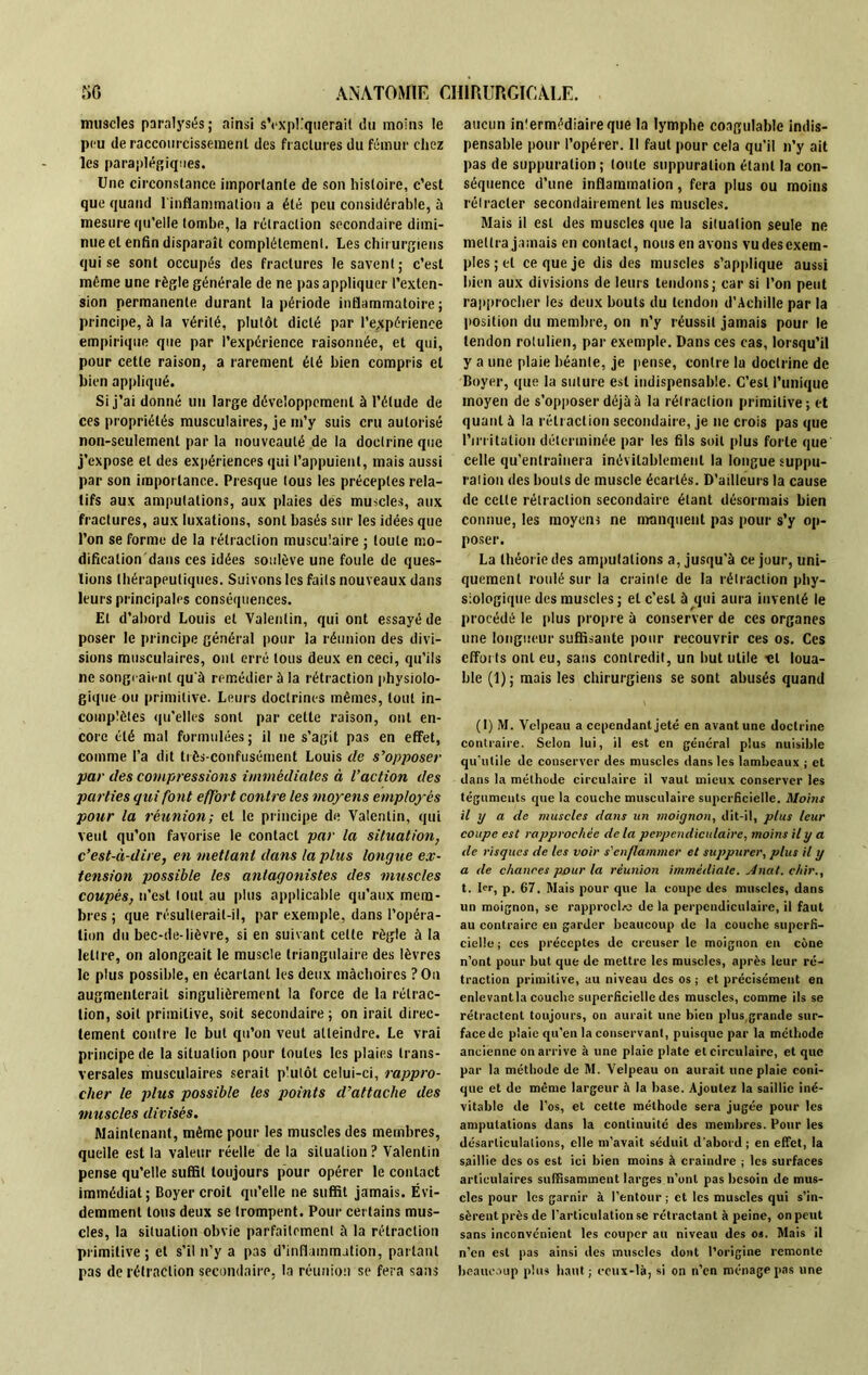 muscles paralysés ; ainsi s’expliquerait du moins le peu de raccourcissement des fractures du fémur chez les paraplégiques. Une circonstance importante de son histoire, c’est que quand 1 inflammation a été peu considérable, à mesure qu’elle tombe, la rétraction secondaire dimi- nue et enfin disparaît complètement. Les chirurgiens qui se sont occupés des fractures le savent; c’est même une règle générale de ne pas appliquer l’exten- sion permanente durant la période inflammatoire ; principe, à la vérité, plutôt dicté par l’expérience empirique que par l’expérience raisonnée, et qui, pour cette raison, a rarement été bien compris et bien appliqué. Si j’ai donné un large développement à l’étude de ces propriétés musculaires, je m’y suis cru autorisé non-seulement par la nouveauté de la doctrine que j’expose et des expériences qui l’appuient, mais aussi par son importance. Presque tous les préceptes rela- tifs aux amputations, aux plaies des muscles, aux fractures, aux luxations, sont basés sur les idées que l’on se forme de la rétraction musculaire ; toute mo- dificalion'dans ces idées soulève une foule de ques- tions thérapeutiques. Suivons les faits nouveaux dans leurs principales conséquences. El d’abord Louis et Valentin, qui ont essayé de poser le principe général pour la réunion des divi- sions musculaires, ont erré tous deux en ceci, qu’ils ne songeaient qu'à remédier à la rétraction physiolo- gique ou primitive. Leurs doctrines mêmes, tout in- complètes qu’elles sont par cette raison, ont en- core été mal formulées; il ne s’agit pas en effet, comme l’a dit très-confusément Louis de s’opposer par des compressions immédiates à l’action des parties qui font effort contre les moyens employés pour la réunion; et le principe de Valentin, qui veut qu’on favorise le contact par la situation, c’est-à-dire, en mettant dans la plus longue ex- tension possible les antagonistes des muscles coupés, n’est tout au plus applicable qu’aux mem- bres ; que résulterait-il, par exemple, dans l’opéra- tion du bec-de-lièvre, si en suivant celte règle à la lettre, on alongeait le muscle triangulaire des lèvres le plus possible, en écartant les deux mâchoires ? On augmenterait singulièrement la force de la rétrac- tion, soit primitive, soit secondaire ; on irait direc- tement contre le but qu’on veut atteindre. Le vrai principe de la situation pour toutes les plaies trans- versales musculaires serait plutôt celui-ci, rappro- cher le plus possible les points d’attache des muscles divisés. Maintenant, même pour les muscles des membres, quelle est la valeur réelle de la situation? Valentin pense qu’elle suffit toujours pour opérer le contact immédiat; Boyer croit qu’elle ne suffit jamais. Évi- demment tons deux se trompent. Pour certains mus- cles, la situation obvie parfaitement à la rétraction primitive ; et s’il n’y a pas d’inflammation, partant pas de rétraction secondaire, la réunion se fera sans aucun inlermédiaireque la lymphe coagulable indis- pensable pour l’opérer. Il faut pour cela qu’il n’y ait pas de suppuration ; toute suppuration étant la con- séquence d’une inflammation, fera plus ou moins rétracter secondairement les muscles. Mais il est des muscles que la situation seule ne mettra jamais en contact, nous en avons vu desexem- ples ; et ce que je dis des muscles s’applique aussi bien aux divisions de leurs tendons; car si l’on peut rapprocher les deux bouts du tendon d’Achille par la position du membre, on n’y réussit jamais pour le tendon rolulien, par exemple. Dans ces cas, lorsqu’il y a une plaie béanle, je pense, contre lu doctrine de Boyer, que la suture est indispensable. C’est l’unique moyen de s’opposer déjà à la rétraction primitive; et quant à la rétraction secondaire, je ne crois pas que l’irritation déterminée par les fils soit plus forte que celle qu’entraînera inévitablement la longue suppu- ration des bouts de muscle écartés. D’ailleurs la cause de cette rétraction secondaire étant désormais bien connue, les moyens ne manquent pas pour s’y op- poser. La théorie des amputations a, jusqu’à ce jour, uni- quement roulé sur la crainte de la rétraction phy- siologique des muscles; et c’est à qui aura inventé le procédé le plus propre à conserver de ces organes une longueur suffisante pour recouvrir ces os. Ces efforts ont eu, sans contredit, un but utile «t loua- ble (1); mais les chirurgiens se sont abusés quand (1) M. Velpeau a cependant jeté en avant une doctrine contraire. Selon lui, il est en général plus nuisible qu'utile de conserver des muscles dans les lambeaux ; et dans la méthode circulaire il vaut mieux conserver les téguments que la couche musculaire superficielle. Moins il y a de muscles dans un moignon, dit-il, plus leur coupe est rapprochée delà perpendiculaire, moins il y a de risques de les voir s'enflammer et suppurer, plus il y a de chances pour la réunion immédiate. Anal, chir., t. 1er, p. 67. Mais pour que la coupe des muscles, dans un moignon, se rapprocha de la perpendiculaire, il faut au contraire en garder beaucoup de la couche superfi- cielle ; ces préceptes de creuser le moignon en cône n’ont pour but que de mettre les muscles, après leur ré- traction primitive, au niveau des os ; et précisément en enlevant la couche superficielle des muscles, comme ils se rétractent toujours, on aurait une bien plus grande sur- face de plaie qu'en la conservant, puisque par la méthode ancienne on arrive à une plaie plate et circulaire, et que par la méthode de M. Velpeau on aurait une plaie coni- que et de même largeur à la base. Ajoutez la saillie iné- vitable de l’os, et cette méthode sera jugée pour les amputations dans la continuité des membres. Pour les désarticulations, elle m’avait séduit d'abord; en effet, la saillie des os est ici bien moins à craindre ; les surfaces articulaires suffisamment larges n’ont pas besoin de mus- cles pour les garnir à l’entour ; et les muscles qui s’in- sèrent près de l’articulation se rétractant à peine, on peut sans inconvénient les couper au niveau des os. Mais il n’en est pas ainsi des muscles dont l’origine remonte beaucoup plus haut; ceux-là, si on n’en ménage pas une