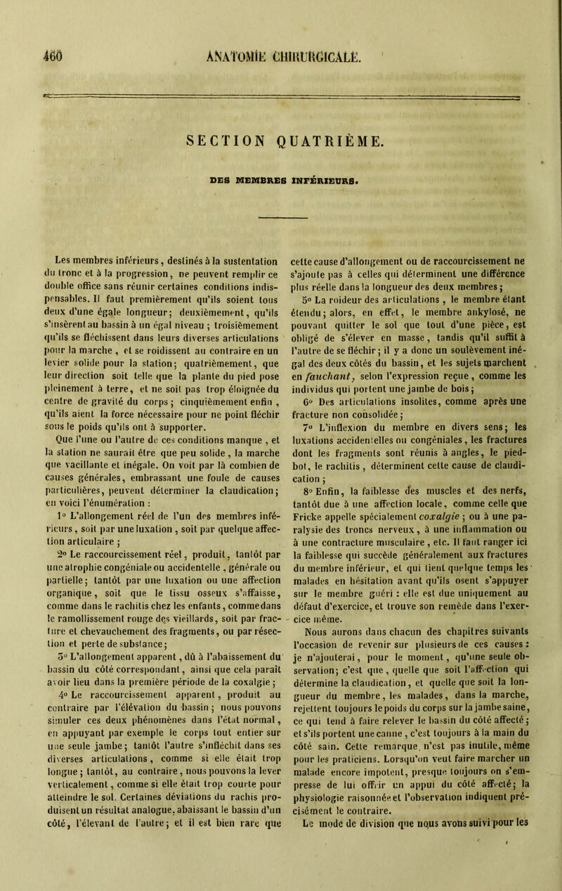 SECTION QUATRIÈME. DES MEMBRES INFÉRIEURS. Les membres inférieurs, deslinés 5 la sustentation du tronc et à la progression, ne peuvent remplir ce double office sans réunir certaines conditions indis- pensables. Il faut premièrement qu’ils soient tous deux d’une égale longueur; deuxièmement, qu’ils s’insèrent au bassin à un égal niveau ; troisièmement qu’ils se fléchissent dans leurs diverses articulations pour la marche , et se roidissent au contraire en un levier solide pour la station; quatrièmement, que leur direction soit telle que la plante du pied pose pleinement à terre, et ne soit pas trop éloignée du centre de gravité du corps ; cinquièmement enfin , qu’ils aient la force nécessaire pour ne point fléchir sous le poids qu’ils ont à supporter. Que l’une ou l’autre do ces conditions manque , et la station ne saurait être que peu solide , la marche que vacillante et inégale. On voit par là combien de causes générales, embrassant une foule de causes particulières, peuvent déterminer la claudication; en voici l’énumération : 1° L’allongement réel de l’un des membres infé- rieurs , soit par une luxation , soit par quelque affec- tion articulaire ; 2° Le raccourcissement réel, produit, tantôt par une atrophie congéniale ou accidentelle , générale ou partielle; tantôt par une luxation ou une affection organique, soit que le tissu osseux s’affaisse, comme dans le rachitis chez les enfants, commedans le ramollissement rouge dçs vieillards, soit par frac- ture et chevauchement des fragments, ou par résec- tion et perte de substance; 5“ L’allongement apparent, dû à l’abaissement du bassin du côté correspondant, ainsi que cela parait avoir lieu dans la première période de la coxalgie ; 4° Le raccourcissement apparent, produit au contraire par l’élévation du bassin ; nous pouvons simuler ces deux phénomènes dans l’étal normal, en appuyant par exemple le corps tout entier sur une seule jambe; tantôt l’autre s’infléchit dans ses diverses articulations, comme si elle était trop longue; tantôt, au contraire, nous pouvons la lever verticalement, comme si elle était trop courte pour atteindre le sol. Certaines déviations du rachis pro- duisent un résultat analogue, abaissant le bassin d’un côté, l’élevant de l’autre; et il est bien rare que cette cause d’allongement ou de raccourcissement ne s’ajoute pas à celles qui déterminent une différence plus réelle dans la longueur des deux membres; 5° La roideur des articulations , le membre étant étendu ; alors, en effet, le membre ankylosé, ne pouvant quitter le sol que tout d’une pièce, est obligé de s’élever en masse, tandis qu’il suffit à l’autre de se fléchir; il y a donc un soulèvement iné- gal des deux côtés du bassin, et les sujets marchent en fauchant, selon l’expression reçue , comme les individus qui portent une jambe de bois; 6° Des articulations insolites, comme après une fracture non consolidée ; 7» L’inflexion du membre en divers sens; les luxations accidenielles ou congéniales, les fractures dont les fragments sont réunis à angles, le pied- bot, le rachitis , déterminent cette cause de claudi- cation ; 8° Enfin, la faiblesse des muscles et des nerfs, tantôt due 5 une affection locale, comme celle que Fricke appelle spécialement coxalgie ; ou à une pa- ralysie des troncs nerveux, à une inflammation ou à une contracture musculaire , etc. Il faut ranger ici la faiblesse qui succède généralement aux fractures du membre inférieur, et qui lient quelque temps les malades en hésitation avant qu’ils osent s’appuyer sur le membre guéri : elle est due uniquement au défaut d’exercice, et trouve son remède dans l’exer- cice même. Nous aurons dans chacun des chapitres suivants l’occasion de revenir sur plusieurs de ces causes: je n’ajouterai, pour le moment, qu’une seule ob- servation; c’est que , quelle que soit l'affection qui détermine la claudication, et quelle que soit la lon- gueur du membre, les malades, dans la marche., rejettent toujours le poids du corps sur la jambe saine, ce qui tend à faire relever le bassin du côté affecté; et s’ils portent une canne , c’est toujours à la main du côté sain. Cette remarque, n’est pas inutile, même pour les praticiens. Lorsqu’on veut faire marcher un malade encore impotent, presque toujours on s’em- presse de lui offrir un appui du côté affecté; la physiologie raisonnée et l’observation indiquent pré- cisément le contraire. Le mode de division que no,us avons suivi pour les