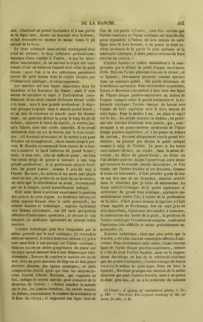 sier, s'insérant au grand trochanter et à une partie de la ligne âpre , monte ou descend avec le fémur, et fait descendre ou monter en même temps le pli cutané de la fesse. Le tissu cellulaire sous-cutané correspond avec celui du périnée; le tissu cellulaire profond com- munique d’une couche à l’autre , et par les inter- stices musculaires, et en suivant le trajet des vais- seaux ; il est en outre en rapport avec celui du petit bassin : aussi l’on a vu des collections purulentes passer du petit bassin dans la région fessière par l’échancrure sciatique , et réciproquement. Les muscles ont une haute importance dans les luxations et les fractures du fémur ; mais il sera mieux de rattacher ce sujet à l’articulation coxo- fémorale. Si un abcès venant du bassin faisait saillie à la fesse , mais à une grande profondeur, il siége- rait presque toujours sous le muscle grand fessier ; et au lieu de traverser ce muscle pour lui donner issue , on pourrait diviser la peau le long du pli de la fesse , soulever le bord du muscle, et arriver jus- qu’à l’abcès avec une sonde cannelée. Il en serait autrement dans un cas de hernie par le trou sciati- que , s’il devenait nécessaire de la mettre à nu pour détruire un étranglement, chose inouïe jusqu’à pré- sent. M. Blandin recommande bien encore de se bor- ner à soulever le bord inférieur du grand fessier; mais, à mon avis, cela ne suffirait point, ou bien l’on serait obligé de porter le bistouri à une trop grande profondeur; et je préférerais séparer les fi- bres du grand fessier , comme il sera dit tout à l’heure. Du reste, les artères et les nerfs sont placés alors en bas, en arrière et en haut du sac herniaire; en sorte que le débrideraent en avant, recommandé par sir A. Cooper, serait naturellement indiqué. Ceci nous mène à préciser exactement la position des artères de celte région. La honteuse interne est assez souvent blessée dans la taille périnéale ; les artères fessière et ischialique , sujettes également aux lésions extérieures, ont été aussi quelquefois affectées d’anévrismes spontanés ; et devant de tels dangers , la tuédecine opératoire ne saurait rester inactive. L’artère ischialique peut être comprimée par le même procédé que le nerf sciatique; j’y reviendrai dans un moment. L’artère honteuse interne s’y prête tout aussi bien à son passage sur l’épine sciatique ; dans un cas où un ulcère gangréneux du gland sur un sujet épuisé donnait lieu à une hémorragie très- alarmante , Travers fit coucher le malade sur un lit dur, avec un petit morceau de liège ou de bois placé derrière chacune des épines sciatiques, et celte compression réussit après que tous les moyens lo- caux avaient échoué. Harrison, qui rapporte ce fait, indique le moyen suivant pour s’assurer de la direction de l’artère : « Faites coucher le malade sur le dos, les jambes étendues, les orteils tournés en dedans ; reconnaissez le sommet du trochanter et la base du coccyx ; et supposant une ligne tirée de l’un de ces points à l’autre , vous êtes certain que l’artère honteuse et l’épine sciatique sur laquelle elle passe répondent à l’union du tiers moyen de cette ligne avec le tiers interne, à un pouce et demi en- viron au-dessus de la partie la plus saillante de la tubérosité sciatique , à deux pouces environ du bord externe du coccyx. » L’artère fessière se refuse absolument à la com- pression par le défaut de point d’appui au-dessous d’elle. Déjà on l’a liée plusieurs fois sur le vivant ; et sa ligature, récemment proposée comme épreuve dans un concours public , fait partie désormais de la médecine opératoire. Pour reconnaître sa position, Lizars et Harrison s’accordent à faire tirer une ligne de l’épine iliaque postéro-supérieure au milieu de l’espace compris entre le grand trochanter et la tu- bérosité sciatique; l’artère émerge du bassin vers l’union du tiers supérieur avec le tiers moyen de cette ligne. Pour la mettre à nu , on place le sujet sur le dos , les orteils tournés en dedans ; on prati- que une incision d’environ trois pouces, qui, com- mençant à un pouce environ au-dessous de l’épine iliaque postéro-supérieure , et à un pouce en dehors du sacrum , descend obliquement vers le grand tro- chanter, en passant par dessus le point indiqué comme le siège de l’artère. La peau et les tissus sous-cutanés divisés, on sépare , dans la même di- rection , les fibres du grand fessier; on divise ou l’on déchire avec les doigts l’aponévrose assez dense qui recouvre la seconde couche musculaire , et l’on tombe sur l’artère fessière et ses divisions. Comme le tronc est très-court, il faut prendre garde de lier en son lieu une de ses branches, méprise arrivée dans le concours que je viens de mentionner. Le tronc artériel s’échappe de la partie supérieure et antérieure du grand trou sciatique , appliquée im- médiatement contre l’os; à raison de la profondeur de la plaie, il faut passer dessous la ligature à l’aide d’une aiguille de Deschamps. Sur un sujet gras ou très-musculeux, l’épaisseur des couches à traverser, la contraction des bords de la plaie , la petitesse de l’artère cachée par l’écoulement sanguin , rendraient l’opération très-difficile et même probablement im- praticable (1). L’artère ischialique , bien que plus petite que la fessière, a été plus souvent rencontrée affectée d’ané- vrisme. Pour reconnaître celte artère, Lizars tire une ligne de l’épine iliaque postéro-supérieure, comme il a été dit pour l’artère fessière , mais en la rappro- chant davantage en bas de la tubérosité sciatique que du grand trochanter; l’artère émerge du bassin vis-à-vis le milieu de cette ligne. Pour en faire la ligature , Harrison pratique une incision de la même direction que pour l’artère fessière, mais à un pouce et demi plus bas, et va à la recherche du vaisseau (1) Lizars , A syslem nf analomical plaies, t. 1er, p. 186. — Harrison, The surgical analomy of the ar- leries, âe édit., t. II.