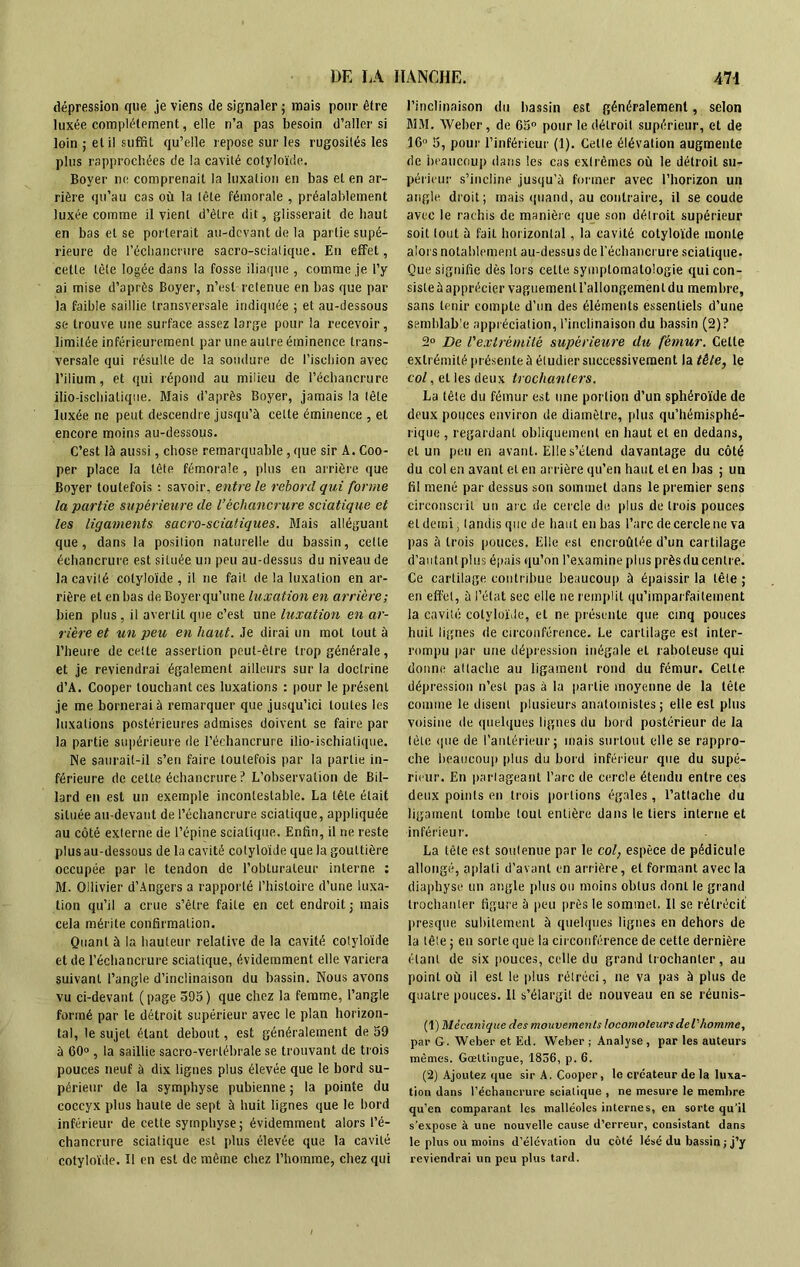 dépression que je viens de signaler ; mais pour être luxée complètement, elle n’a pas besoin d’aller si loin ; et il suffit qu’elle repose sur les rugosités les plus rapprochées de la cavité eotyloïde. Boyer ne comprenait la luxation en bas et en ar- rière qu’au cas où la tête fémorale , préalablement luxée comme il vient d’être dit, glisserait de haut en bas et se porterait au-devant de la partie supé- rieure de l'échancrure sacro-sciatique. En effet, cette tête logée dans la fosse iliaque , comme je l’y ai mise d’après Boyer, n’est retenue en bas que par la faible saillie transversale indiquée ; et au-dessous se trouve une surface assez large pour la recevoir, limitée inférieurement par une autre éminence trans- versale qui résulte de la soudure de l’ischion avec l’ilium, et qui répond au milieu de l’échancrure ilio-ischialique. Mais d’après Boyer, jamais la tête luxée ne peut descendre jusqu’à cette éminence , et encore moins au-dessous. C’est là aussi, chose remarquable, que sir A. Coo- per place la tête fémorale, plus en arrière que Boyer toutefois : savoir, entre le rebord qui forme la partie supérieure de l’échancrure sciatique et les ligaments sacro-sciatiques. Mais alléguant que, dans la position naturelle du bassin, celle échancrure est située un peu au-dessus du niveau de la cavité eotyloïde , il ne fait de la luxation en ar- rière et en bas de Boyer qu’une luxation en arrière; bien plus, il avertit que c’est une luxation en ar- rière et un peu en haut. Je dirai un mot tout à l’heure de cette assertion peut-être trop générale, et je reviendrai également ailleurs sur la doctrine d’A. Cooper touchant ces luxations : pour le présent je me bornerai à remarquer que jusqu’ici toutes les luxations postérieures admises doivent se faire par la partie supérieure de l’échancrure ilio-ischialique. Ne saurait-il s’en faire toutefois par la partie in- férieure de cette échancrure ? L’observation de Bil- lard en est un exemple incontestable. La tête était située au-devant de l’échancrure sciatique, appliquée au côté externe de l’épine sciatique. Enfin, il ne reste plus au-dessous de la cavité eotyloïde que la gouttière occupée par le tendon de l’obturateur interne : M. Oilivier d’Angers a rapporté l’histoire d’une luxa- tion qu’il a crue s’être faite en cet endroit ; mais cela mérite confirmation. Quant à la hauteur relative de la cavité eotyloïde et de l’échancrure sciatique, évidemment elle variera suivant l’angle d’inclinaison du bassin. Nous avons vu ci-devant (page 595) que chez la femme, l’angle formé par le détroit supérieur avec le plan horizon- tal, le sujet étant debout, est généralement de 59 à 60° , la saillie sacro-vertébrale se trouvant de trois pouces neuf à dix lignes plus élevée que le bord su- périeur de la symphyse pubienne ; la pointe du coccyx plus haute de sept à huit lignes que le bord inférieur de cette symphyse; évidemment alors l’é- chancrure sciatique est plus élevée que la cavité eotyloïde. Il en est de même chez l’homme, chez qui l’inclinaison du bassin est généralement, selon MM. Weber, de 65° pour le détroit supérieur, et de 16° 5, pour l’inférieur (1). Celle élévation augmente de beaucoup dans les cas extrêmes où le détroit su- périeur s’incline jusqu’à former avec l’horizon un angle droit ; mais quand, au contraire, il se coude avec le rachis de manière que son détroit supérieur soit tout à fait horizontal, la cavité eotyloïde monte alors notablement au-dessus de l’échancrure sciatique. Que signifie dès lors cette symptomatologie qui con- siste à apprécier vaguement l’allongement du membre, sans tenir compte d’un des éléments essentiels d’une semblable appréciation, l’inclinaison du bassin (2)? 2° De rextrémité supérieure du fémur. Celte extrémité présente à étudier successivement la tête, le col, et les deux trochanters. La tête du fémur est une portion d’un sphéroïde de deux polices environ de diamètre, plus qu’hémisphé- rique , regardant obliquement en haut et en dedans, et un peu en avant. Elle s’étend davantage du côté du col en avant et en arrière qu’en haut et en bas ; un fil mené par dessus son sommet dans le premier sens circonscrit un aie de cercle de plus de trois pouces et demi, tandis que de haut en bas l’arc decerclene va pas à trois pouces. Elle est encroûtée d’un cartilage d’ai i tant plus épais qu’on l’examine plus prèsdu centre. Ce cartilage contribue beaucoup à épaissir la tête ; en effet, à l’état sec elle ne remplit qu’imparfailernent la cavité eotyloïde, et ne présente que cinq pouces huit lignes de circonférence. Le cartilage est inter- rompu par une dépression inégale et raboteuse qui donne attache au ligament rond du fémur. Cette dépression n’est pas à la par tie moyenne de la tête comme le disent plusieurs anatomistes; elle est plus voisine de quelques lignes du bord postérieur de la tête que de l’antérieur; mais surtout elle se rappro- che beaucoup plus du bord inférieur que du supé- rieur. En partageant l’arc de cercle étendu entre ces deux points en trois portions égales , l’attache du ligament tombe tout entière dans le tiers interne et inférieur. La tête est soutenue par le col, espèce de pédicule allongé, aplati d’avant en arrière, et formant avec la diaphyse un angle plus ou moins obtus dont le grand trochanter figure à peu près le sommet. Il se rétrécit presque subitement à quelques lignes en dehors de la tête ; en sorte que la circonférence de cette dernière étant de six pouces, celle du grand trochanter , au point où il est le plus rétréci, ne va pas à plus de quatre pouces. Il s’élargit de nouveau en se réunis- (1) Mécanique des mouvements locomoteurs del'homme, par G. Weber et Ed. Weber ; Analyse, par les auteurs mêmes. Gceltingue, 1856, p. 6. (2) Ajoutez que sir A. Cooper, le créateur de la luxa- tion dans l’échancrure scialique , ne mesure le membre qu’en comparant les malléoles internes, en sorte qu’il s’expose à une nouvelle cause d’erreur, consistant dans le plus ou moins d’élévation du côté lésé du bassin ; j’y reviendrai un peu plus tard.