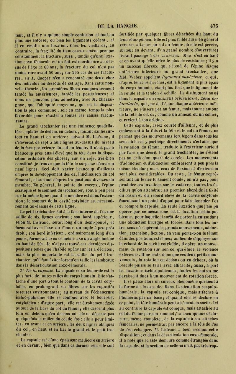 lent, et il n’y a qu'une simple contusion et tout au plus une entorse ; ou bien les ligaments cèdent, et il en résulte une luxation. Chez les vieillards, au contraire, la fragilité du tissu osseux amène presque constamment la fracture; aussi, tandis qu’une luxa- tion coxo-fémorale est un fait extraordinaire au-des- sus de l’âge de 60 ans, la fracture du col n’est pas moins rare avant 50 ans; sur 235 cas de ces fractu- res, sir A. Cooper n’en a rencontré que deux chez des individus au-dessous de cet âge. Dans celte nou- velle théorie , les premières fibres rompues seraient tantôt les antérieures, tantôt les postérieures ; et nous ne pouvons plus admettre, avec M. Chassai- gnac,que l’obliquité moyenne, qui est la disposi- tion la plus commune , soit en même temps la plus favorable pour résister à toutes les causes fractu- rantes. Le grand trochanter est une éminence quadrila- tère , aplatie de dedans eu dehors, faisant saillie sur- tout en haut et en arrière; suivant M. Lisfranc, il s’élèverait de sept à huit lignes au-dessus du niveau de la face postérieure du col du fémur. Il n’est pas à beaucoup près aussi élevé que la tête dans la dispo- sition ordinaire des choses; sur un sujet très-bien constitué, je trouve que la tète le surpasse d’environ neuf lignes. Ceci doit varier beaucoup d’ailleurs d’après le développement des os, l’inclinaison du col fémoral, et surtout d’après les positions diverses du membre. En général, la pointe du coccyx, l’épine sciatique et le sommet du trochanter, sont à peu près sur la même ligne quand le membre est dans l’exten- sion ; le sommet de la cavité cotyloïde est nécessai- rement au-dessus de cette ligne. Le petit trochanter fait à la face interne de l’os une saillie de six lignes environ; son bord supérieur, selon M. Lisfranc, serait long d’un demi-poueé, et formerait avec l’axe du fémur un angle à peu près droit ; son bord inférieur , ordinairement long d’un pouce, formerait avec ce même axe un angle incliné en haut de 50°. Je n’ai pas trouvé ces dernières dis- positions telles que l’habile opérateur les a décrites ; mais la plus importante est la saillie du petit tro- chanter, qu’il faut éviter lorsqu’on taille les lambeaux dans la désarticulation coxo-fémorale. 5° De la capsule. La capsule coxo-fémorale est la plus forte de toutes celles du corps humain. Elle s’at- tache d’une part à tout le contour de la cavité coly- loïde, en prolongeant ses fibres sur les rugosités osseuses environnantes ; au niveau de l’échancrure ischio-pubicnne elle se confond avec le bourrelet cotyloïdien : d’aulre part, elle est étroitement fixée autour de la base du col du fémur; elle descend plus loin en dehors qu’en dedans où elle ne dépasse pas quelquefois le milieu du col de l’os : elle a pour limi- tes, en avant et en arrière, les deux lignes obliques du col ; en haut et en bas le grand et le petit tro- chanter. La capsule est d’une épaisseur médiocre en arrière et en devant, bien que dans ce dernier sens elle soit fortifiée par quelques fibres détachées du haut du trou sous-pubien. Elle est plus faible aussi en général vers ses attaches au col du fémur où elle est percée, surtout en devant, d’un grand nombre d’ouvertures livrant passage à des vaisseaux. Mais c’est en haut et en avant qu’elle offre le plus de résistance ; il y a un faisceau fibreux qui s’étend de l’épine iliaque antérieure inférieure au grand trochanter, que MM. Weber appellent ligament supérieur, et qui, d’après leurs recherches, est le ligament le plus épais du corps humain, étant plus fort que le ligament de la rotule et le tendon d’Achille. Ils distinguent aussi dans la capsule un ligament orbiculaire, zona or- bicularis, qui, né de l’épine iliaque antérieure infé- rieure, ne s’insère pas au fémur, mais tourne autour de la tête de cet os, comme un anneau ou un collier, et revient à son origine. Celle capsule, assez courte d’ailleurs, et de plus embrassant à la fois et la tête et le col du fémur, ne permet que des mouvements fort légers dans tous les sens où le col y participe directement : c’est ainsi que la rotation du fémur, traduite à l’extérieur surtout par l’arc que décrit le grand trochanter, ne s’étend pas au delà d’un quart de cercle. Les mouvements d’adduction et d’abduction embrassent à peu près la même étendue; mais ceux de flexion et d’extension sont plus considérables. Du reste, le fémur repré- sentant un levier fortement coudé, on n’a pas, pour produire ses luxations sur le cadavre, toutes les fa- cilités qu’on attendrait au premier abord de la fixité du bassin et du rebord élevé de la cavité cotyloïde fournissant un point d’appui pour faire basculer l’os et rompre la capsule. La seule luxation que j’aie pu opérer par ce mécanisme est la luxation ischio-pu- bienne, pour laquelle il suffit de porter la cuisse dans une abduction brusque et forcée. Dans tous les au- tres sens où s’opèrent les grands mouvements, adduc- tion , extension, flexion, en vain porte-t-on le fémur dans des positions extrêmes; au lieu de s’appuyer sur le rebord de la cavité cotyloïde, il opère un mouve- ment de rotation sur son col qui élude la violence extérieure. Il ne reste donc que ces deux petits mou- vements, la rotation en dedans ou en dehors, où la bascule puisse se faire avec efficacité; aussi, à part les luxations ischio-pubiennes, toutes les autres me paraissent dues à un mouvement de rotation forcée. Il se passe alors un curieux phénomène qui tient à la forme de la capsule. Dans l’articulation scapulo- humérale, la capsule est conique, mais attachée à l’humérus par sa base; et quand elle se déchire en ce point, la tête humérale peut aisément en sortir. Ici au contraire la capsule est conique, mais attachée au col du fémur par son sommet;'si bien qu’une déchi- rure, même complète, de la capsule à ses attaches fémorales, ne permettrait pas encore à la tête de l’os de s’en échapper. M. Lisfranc a bien reconnu celle disposition ; et dans la désarticulation coxo-fémorale, il a noté que la tête demeure comme étranglée dans la capsule, si la section de celle-ci n’est pas très-rap-