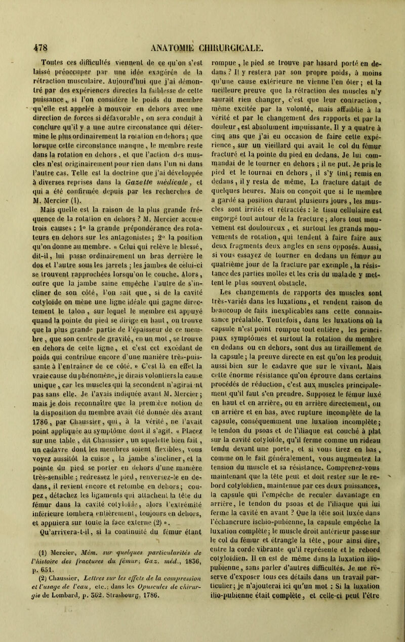 Tonies ces difficultés viennent de ce qu’on s’est laissé préoccuper par une idée exagérée de la rétraction musculaire. Aujourd’hui que j’ai démon- tré par des expériences directes la faiblesse de celle puissance „ si l’on considère le poids du membre qu’elle est appelée à mouvoir en dehors avec une direction de forces si défavorable, on sera conduit à conclure qu’il y a une autre circonstance qui déter- mine le plus ordinairement la rotation en dehors; que lorsque cette circonstance manque, le membre reste dans la rotation en dehors , et que l’action des mus- cles n’est originairement pour rien dans l’un ni dans l’autre cas. Telle est la doctrine que j’ai développée à diverses reprises dans la Gazette 'médicale, et qui a été confirmée depuis par les recherches de M. Mercier (1). Mais quelle est la raison de la plus grande fré- quence de la rotation en dehors ? M. Mercier accuse trois causes : 1° la grande prépondérance des rota- teurs en dehors sur les antagonistes; 2° la position qu’on donne au membre. » Celui qui relève le blessé, dit-il, lui passe ordinairement un bras derrière le dos et l’autre sous les jarrets ; les jambes de celui-ci se trouvent rapprochées lorsqu’on le couche. Alors, outre que la jambe saine empêche l’autre de s’in- cliner de son côté, l’on sait que, si de la cavité colyloïde on mène une ligne idéale qui gagne direc- tement le talon , sur lequel le membre est appuyé quand la pointe du pied se dirige en haut, on trouve que la plus grande partie de l’épaisseur de ce mem- bre , que son centre de gravité, en un mot, se trouve en dehors de cette ligne, et c’est cet excédant de poids qui contribue encore d’une manière très-puis- sante à l’entraîner de ce côté. » C’est là en effet la vraie cause du phénomène, je dirais volontiers la cause unique , car les muscles qui la secondent n’agirai ni pas sans elle. Je l’avais indiquée avant M. Mercier ; mais je dois reconnaître que la première notion de la disposition du membre avait été donnée dès avant 1786, par Chaussier, qui, à la vérité, ne l’avait point appliquée au symptôme dont il s’agit. « Placez sur une table , dit Chaussier , un squelette bien fait, un cadavre dont les membres soient flexibles, vous voyez aussitôt la cuisse , la jambe s’incliner, et la pointe du pied se porter en dehors d’une manière très-sensible ; redressez le pied, renversez-le en de- dans, il revient encore et retombe en dehors; cou- pez, détachez les ligaments qui attachent, la tète du fémur dans la cavité colyloïde, alors l’extrémité inférieure tombera entièrement, toujours en dehors, et appuiera sur toute ia face externe (2) ». Qu’arrivera-t-il, si la continuité du fémur étant (1) Mercier, Mcm. sur quelques particularités de l'histoire des fractures du fémur; Gaz. mêd., 1836, p. 651. (2) Chaussier, Lettres sur les effets de la compression et l’usage de l'eau, etc.; dans les Opuscules de chirur- gie de Lombard, p. 562. Strasbourg, 1786. rompue , le pied se trouve par hasard porté en de- dans ? Il y restera par son propre poids, à moins qu’une cause extérieure ne vienne l’en ôter; et la meilleure preuve que la rétraction des muscles n’y saurait rien changer, c’est que leur contraction, même excitée par la volonté, mais affaiblie à la vérité et par le changement des rapports et par la douleur,est absolument impuissante. Il y a quatre à cinq ans que j’ai eu occasion de faire cette expé- rience , sur un vieillard qui avait le col du fémur fracturé et la pointe du pied en dedans. Je lui com- mandai de le tourner en dehors ; il ne put. Je pris le pied et le tournai en dehors , il s’y tint; remis en dedans, il y resta de même. La fracture datait de quelques heures. Mais on conçoit que si le membre a gardé sa position durant plusieurs jours, les mus- cles sont irrités et rétractés : le tissu cellulaire est engorgé tout autour de la fracture ; alors tout mou- vement est douloureux , et surtout les grands mou- vements de rotation, qui tendent à faire faire aux deux fragments deux angles en sens opposés. Aussi, si vous essayez de tourner eu dedans un fémur au quatrième jour de fa fracture par exemple ,1a résis- tance des parties molles et les cris du malade y met- tent le plus souvent obstacle. Les changements de rapports des muscles sont très-variés dans les luxations, et rendent raison de beaucoup de faits inexplicables sans cette connais- sance préalable. Toutefois, dans les luxations où la capsule n’est point rompue tout entière, les princi- paux symptômes et surtout la rotation du membre en dedans ou en dehors, sont dus au tiraillement de la capsule; la preuve directe en est qu’on les produit aussi bien sur le cadavre que sur le vivant. Mais celle énorme résistance qu’on éprouve dans certains procédés de réduction, c’cst aux. muscles principale- ment qu’il faut s’en prendre. Supposez le fémur luxé en haut et en arrière, ou en arrière directement, ou en arriére et en bas, avec rupture incomplète de la capsule, conséquemment une luxation incomplète; ie tendon du psoas et de l’iliaque est couché à plat sur la cavité colyloïde, qu’il ferme comme un rideau tendu devant une porte, et si vous tirez en bas, comme on le fait généralement, vous augmentez la tension du muscle et sa résistance. Comprenez-vous maintenant que la tète peut et doit rester sur le re- bord cotyloïdien, maintenue par ces deux puissances, la capsule qui l’empêche de reculer davantage en arrière, le tendon du psoas et de l’iliaque qui lui ferme la cavité en avant ? Que la tète soit luxée dans l’échancrure ischio-pubienne, la capsule empêche la luxation complète; le muscle droit antérieur passe sur le col du fémur et étrangle la tête, pour ainsi dire, entre la corde vibrante qu’il représente et le rebord cotyloïdien. 11 en est de même dans la luxation ilio- pubienne, sans parler d’autres difficultés. Je me ré- serve d’exposer tous ces détails dans un travail par- ticulier; je n’ajouterai ici qu’un mot : Si la luxation ilio-pubienne était complète, et celle-ci peut l’être