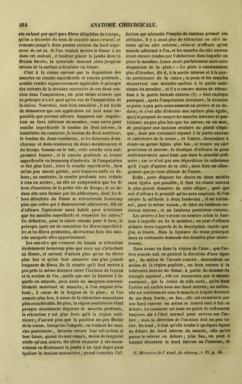 rée en haut par quel ques fibres détachées du triceps, qu’on a décorées du nom de muscle sous-crural, et remonte jusqu’à deux pouces environ du bord supé- rieur de cet os. Si l’on voulait mettre le fémur à nu dans cet endroit, il faudrait placer la jambé dans la flexion forcée; la synoviale descend alors jusqu’au niveau de la surface articulaire du fémur. C’est à la cuisse surtout que la disposition des muscles en couche superficielle et couche profonde, semble rendre rigoureusement applicable le précepte des auteurs de la division successive de ces deux cou- ches dans l’amputation; on peut même avancer que ce précepte n’a été posé qu’en vue de l’amputation de la cuisse. Toutefois, tout bien considéré , il est facile de démontrer que son application est tout aussi im- possible que partout ailleurs. Supposez une amputa- tion au tiers inférieur du membre, vous aurez pour couche superficielle le tendon du droit interne, la bandelette du couturier,le tendon du droit antérieur, le tendon du demi-tendineux, elles faisceaux demi- charnus et demi-tendineux du demi-membraneux et du biceps. Comme on le voit, cette couche sera mai- grement fournie , et la couche profonde se trouve superficielle en beaucoup d’endroits. Si l’amputation se fait plus haut, alors la couche superficielle, bien qu’un peu mieux garnie, sera toujours nulle en de- hors; au contraire, la couche profonde sera réduite à rien en arrière, où elle ne comprendra que les fi- bres d’insertion de la petite tête du biceps ; et en de- dans elle sera formée par les adducteurs, dont les fi- bres détachées du fémur se rétracteront beaucoup plus que celles qui y demeureront adhérentes. Où est d’ailleurs l’opérateur assez habile pour n’entamer que les muscles superficiels et respecter les autres? En définitive, pour la cuisse comme pour le bras, le précepte juste est de considérer les fibres superficiel- les et les fibres profondes, abstraction faite des mus- cles auxquels elles appartiennent. Les muscles qui viennent du bassin se rétractent évidemment beaucoup plus que ceux qui s’attachent au fémur, et surtout d’autant plus qu’on les divise plus bas et qu’on leur conserve une plus grande longueur de fibres. De là résulte qu’il faut mettre à peu près la même distance entre l'incision de la peau et la section de l’os, quelle que soit la hauteur à la- quelle on ampute, pour avoir un moignon convena- blement matelassé de muscles; si l’on ampute très- haut, à cause de la largeur de la plaie; si l’on ampute plus bas, à cause de la rétraction musculaire plus considérable. De plus, la région postérieure étant presque absolument.dégarnie de muscles profonds, la rétraction y est plus forte qu’à la région anté- rieure; d’autant plus que la position un peu fléchie delà cuisse, lorsqu’on l’ampute, en tendant les mus- cles postérieurs, favorise encore leur rétraction et leur laisse, quand ils sont coupés, moins de longueur réelle qu’aux autres. On obvie en partie à cet incon- vénient en fléchissant la jambe à un égal degré pour égaliser la tension musculaire, quand toutefois l’af- fection qui nécessite l’emploi du couteau permet ces attitudes. Il y a aussi plus de rétraction au côté in- terne qu’au côté externe, celui-ci n’ofFrant qu’un muscle adhérant à l’os, et les muscles du côté interne étant encore tendus par l’abduction dans laquelle on place le membre. Louis avait parfaitement noté celte disposition de la plaie : « La plaie a constamment plus d’étendue, dit-il, à la partie interne et à la par- tie postérieure de la cuisse ; la peau et les muscles découvrent une moindre surface à la partie anté- rieure du membre , et il y a encore moins de rétrac- tion à la partie latérale externe (1). » Ceci explique pourquoi, après l’amputation circulaire, la cicatrice se porte à peu près constamment en arrière et en de- dans; et c’est afin d’obtenir une surface plus égale, que j’ai proposé de couper les muscles internes et pos- térieurs un peu plus bas que les autres; en un mot, de pratiquer une incision ovalaire ou plutôt ellipti- que, dont une extrémité répond à la partie externe et antérieure de la cuisse , et l’autre, descendant à douze ou quinze lignes plus bas, se trouve au côté postérieur et interne. Je dissèque d’ailleurs la peau antérieurement aussi haut que dans le procédé ordi- naire ; car ce n’est pas une déperdition de substance qu’il s’agit d’opérer de ce côté , mais bien un allon- gement que je veux obtenir de l’autre. Enfin, pour disposer les chairs en deux moitiés aussi égales que possible, il faut les réunir suivant le plus grand diamètre de celle ellipse , quel que soit d’ailleurs le procédé qu’on aura employé. Si l’on adopte la méthode à deux lambeaux , il est ration- nel , pour la même raison , de faire un lambeau an- térieur interne , et un lambeau postérieur externe. Les artères à lier varient en nombre selon la hau- teur à laquelle on lie le membre ; on peut d’ailleurs déduire leurs rapports de la description rapide que j’en ai tracée. Mais la ligature du tronc principal dans sa continuité demande des données plus minu- tieuses. Nous avons vu dans la région de l’aine , que l’ar- tère crurale suit en général la direction d’une ligne qui, du milieu de l’arcade crurale , descendrait au milieu de la région poplitée, ou bien encore à la tubérosité interne du fémur. A partir du sommet du triangle inguinal, elle est recouverte par le muscle couturier, qui la croise de telle sorte, qu’en haut l’artère est cachée sous son bord interne; au milieu, elle est entièrement sous le muscle et à égale distance de ses deux bords ; en bas, elle est recouverte par son bord externe ou même se trouve tout à fait en dehors. Le couturier est donc un point de ralliement toujours sûr à l'état normal pour arriver sur l’ar- tère ; mais la direction de l’incision doit un peu va- rier. En haut, il faut qu’elle tombe à quelques lignes en dehors du bord interne du muscle, afin qu’on puisse le relever en dehors ; plus bas, on peut à volonté découvrir le bord interne ou l’externe, et (1) Mémoires (le VAcad, de chirurg., t. IV, p. 45.