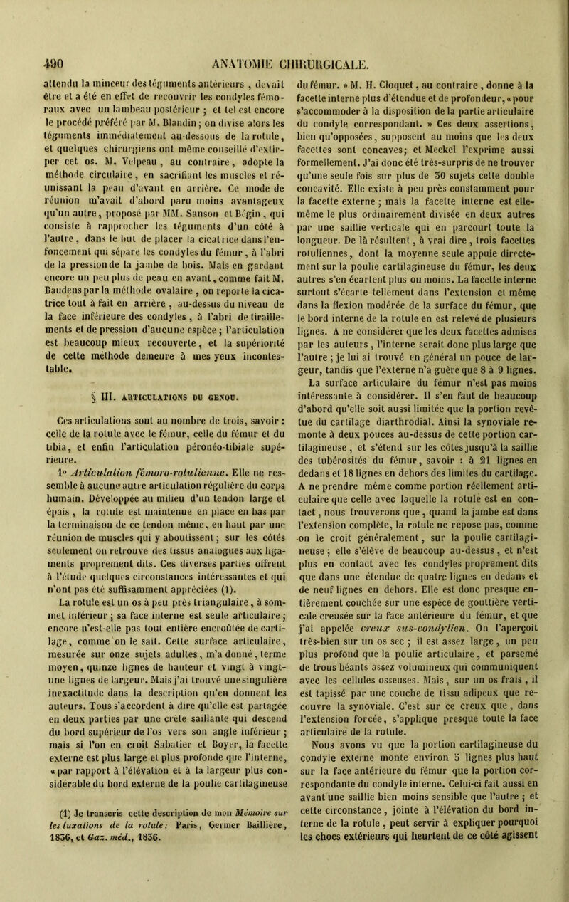 attendu la minceur des téguments antérieurs , devait être et a été en effet de recouvrir les condyles fémo- raux avec un lambeau postérieur ; et tel est encore le procédé préféré par M. Blandin ; on divise alors les téguments immédiatement au-dessous de la rotule, et quelques chirurgiens ont même conseillé d’extir- per cet os. M. Velpeau, au contraire, adopte la méthode circulaire, en sacrifiant les muscles et ré- unissant la peau d’avant en arrière. Ce mode de réunion m’avait d’abord paru moins avantageux qu'un autre, proposé par MM. Sanson et Bégin , qui consiste à rapprocher les téguments d’un côté à l’autre, dans le but de placer la cicatrice dans l’en- foncement qui sépare les condyles du fémur , à l’abri de la pression de la jambe de bois. Mais en gardant encore un peu plus de peau en avant, comme fait M. Baudensparla méthode ovalaire , on reporte la cica- trice tout à fait en arrière , au-dessus du niveau de la face inférieure des condyles, à l’abri de tiraille- ments et de pression d’aucune espèce ; l’articulation est beaucoup mieux recouverte, et la supériorité de cette méthode demeure à mes yeux incontes- table. § III. ARTICULATIONS DU GENOU. Ces articulations sont au nombre de trois, savoir: celle de la rotule avec le fémur, celle du fémur et du tibia, et enfin l'articulation pérouéo-tibiaie supé- rieure. 1° Articulation fémoro-rolulienne. Elle ne res- semble à aucune autre articulation régulière du corps humain. Développée au milieu d’un tendon large et épais , la rotule est maiulenue en place en bas par la terminaison de ce tendon même, en haut par une réunion de muscles qui y aboutissent ; sur les côtés seulement on retrouve des tissus analogues aux liga- ments proprement dits. Ces diverses parties offrent il l’élude quelques circonstances intéressantes et qui n’ont pas été suffisamment appréciées (1). La rotule est un os à peu près triangulaire, à som- met inférieur ; sa face interne est seule articulaire ; encore u’est-elle pas tout entière encroûtée de carti- lage, comme on le sait. Celte surface articulaire, mesurée sur onze sujets adultes, m’a donné, terme moyen, quinze lignes de hauteur et vingt à vingt- une lignes de largeur. Mais j’ai trouvé unesingulière inexactitude dans la description qu’eu donnent les auteurs. Tous s’accordent à dire qu’elle est partagée en deux parties par une crête saillante qui descend du bord supérieur de l’os vers son angle inférieur ; mais si l’on en ci oit Sabatier et Boyer, la facette externe est plus large et plus profonde que l’interne, « par rapport à l’élévation et à la largeur plus con- sidérable du bord externe de la poulie cartilagineuse (1) Je transcris cette description de mon Mémoire sur les luxations de la rotule; Paris, Germer Baillière, 1856, et Gaz. méd1856. du fémur. » M. H. Cloquet, au contraire , donne à la facette interne plus d’étendue et de profondeur, « pour s’accommodera la disposition delà partie articulaire du condyle correspondant. » Ces deux assertions, bien qu’opposées, supposent au moins que les deux facettes sont concaves; et Meckel l’exprime aussi formellement. J’ai donc été très-surpris de ne trouver qu’une seule fois sur plus de 30 sujets cette double concavité. Elle existe à peu près constamment pour la facette externe ; mais la facette interne est elle- même le plus ordinairement divisée en deux autres par une saillie verticale qui en parcourt toute la longueur. De là résultent, à vrai dire , trois facettes rotuliennes, dont la moyenne seule appuie directe- ment sur la poulie cartilagineuse du fémur, les deux autres s’en écartent plus ou moins. La facette interne surtout s’écarte tellement dans l’extension et même dans la flexion modérée de la surface du fémur, que le bord interne de la rotule en est relevé de plusieurs lignes. A ne considérer que les deux facettes admises par les auteurs, l’interne serait donc plus large que l’autre ; je lui ai trouvé en général un pouce de lar- geur, tandis que l’externe n’a guère que 8 à 9 lignes. La surface articulaire du fémur n’est pas moins intéressante à considérer. Il s’en faut de beaucoup d’abord qu’elle soit aussi limitée que la portion revê- tue du carlilage diarlhrodial. Ainsi la synoviale re- monte à deux pouces au-dessus de cette portion car- tilagineuse , et s’étend sur les côtés jusqu’à la saillie des tubérosités du fémur, savoir : à 21 lignes en dedans et 18 lignes en dehors des limites du cartilage. A ne prendre même comme portion réellement arti- culaire que celle avec laquelle la rotule est en con- tact, nous trouverons que, quand la jambe est dans l’extension complète, la rotule ne repose pas, comme -on le croit généralement, sur la poulie cartilagi- neuse ; elle s’élève de beaucoup au-dessus, et n’est plus en contact avec les condyles proprement dits que dans une étendue de quatre lignes en dedans et de neuf lignes en dehors. Elle est donc presque en- tièrement couchée sur une espèce de gouttière verti- cale creusée sur la face antérieure du fémur, et que j’ai appelée creux sus-condylien. On l’aperçoit très-bien sur un os sec ; il est assez large, un peu plus profond que la poulie articulaire, et parsemé de trous béants assez volumineux qui communiquent avec les cellules osseuses. Mais, sur un os frais , il est tapissé par une couche de tissu adipeux que re- couvre la synoviale. C’est sur ce creux que, dans l’extension forcée, s’applique presque toute la face articulaire de la rotule. Nous avons vu que la portion cartilagineuse du condyle externe monte environ 5 lignes plus haut sur la face antérieure du fémur que la portion cor- respondante du condyle interne. Celui-ci fait aussi en avant une saillie bien moins sensible que l’autre ; et cette circonstance , jointe à l’élévation du bord in- terne de la rotule , peut servir à expliquer pourquoi les chocs extérieurs qui heurtent de ce côté agissent