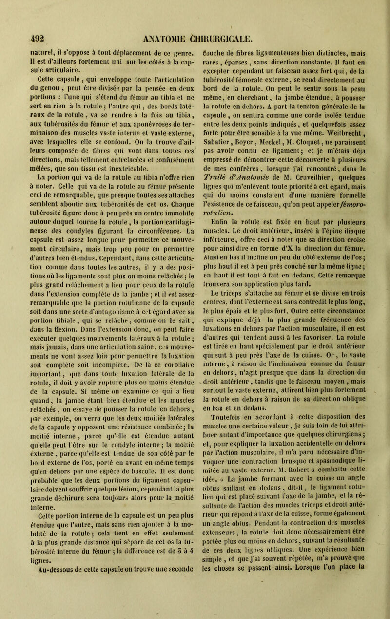 naturel, il s’oppose à tout déplacement de ce genre. Il est d’ailleurs fortement uni sur les côtés à la cap- sule articulaire. Cette capsule, qui enveloppe toute l’articulation du genou , peut être divisée par la pensée en deux portions : l’une qui s’étend du fémur au tibia et ne sert en rien à la rotule ; l’autre qui, des bords laté- raux de la rotule, va se rendre à la fois au tibia, aux tubérosités du fémur et aux aponévroses de ter- minaison des muscles vaste interne et vaste externe, avec lesquelles elle se confond. On la trouve d’ail- leurs composée de fibres qui vont dans toutes ces directions, mais tellement entrelacées et confusément mêlées, que son tissu est inextricable. La portion qui va de la rotule au tibia n'offre rien à noter. Celle qui va de la rotule au fémur présente ceci de remarquable, que presque toutes ses attaches semblent aboutir aux tubérosités de cet os. Chaque tubérosité figure donc à peu près un centre immobile autour duquel tourne la rotule, la portion cartilagi- neuse des condyles figurant la circonférence. La capsule est assez longue pour permettre ce mouve- ment circulaire, mais trop peu pour en permettre d’autres bien étendus. Cependant, dans celle arlicula.- lion comme dans toutes les autres, il y a des posi- tions où les ligaments sont plus ou moins relâchés ; le plus grand relâchement a lieu pour ceux de la rotule dans l’extension complète de la jambe ; et il est assez remarquable que la portion roluhenne de la capsule soit dans une sorte d’antagonisme à cet égard avec sa portion tibiale, qui se relâche, comme on le sait, dans la flexion. Dans l’extension donc, on peut faire exécuter quelques mouvements latéraux à la rotule ; mais jamais, dans une articulation saine, c. s mouve- ments ne vont assez loin pour permettre la luxation soit complète soit incomplète. De lâ ce corollaire important, cpie dans toute luxation latérale de la rotule, il doil y avoir rupture plus ou moins étendue de la capsule. Si même on examine ce qui a lieu quand, la jambe étant bien étendue et les muscles relâchés , on essaye de pousser la rotule en dehors, par exemple, on verra que les deux moitiés latérales de la capsule y opposent une résistance combinée; la moitié interne, parce qu’elle est étendue autant qu’elle peut l'être sur le r.ondyle interne ; la moitié externe, parce qu’elle est tendue de son côté par le bord externe de l’os, porté en avant en même temps qu’en dehors par une espèce de bascule. Il est donc probable que les deux portions du ligament capsu- laire doivent souffrir quelque lésion, cependant la plus grande déchirure sera toujours alors pour la moitié interne. Cette portion interne de la capsule est un peu plus étendue que l’autre, mais sans rien ajouter à la mo- bilité de la rotule ; cela lient en effet seulement à la plus grande distance qui sépare de cet os la tu- bérosité interne du fémur ; la différence est de 5 à 4 lignes. Au-dessous de celte capsule on trouve une seconde Couche de fibres ligamenteuses bien distinctes, mais rares, éparses, sans direction constante. Il faut en excepter cependant un faisceau assez fort qui, de la tubérosité fémorale externe, se rend directement au bord de la rotule. On peut le sentir sous la peau même, en cherchant, la jambe étendue, à pousser la rotule en dehors. A part la tension générale de la capsule , on sentira comme une corde isolée tendue entre les deux points indiqués, et quelquefois assez forte pour être sensible â la vue même. Weitbrechl, Sabatier, Boyer, Meckel, M. Cloquet, ne paraissent pas avoir connu ce ligament; et je m’étais déjà empressé de démontrer cette découverte à plusieurs de mes confrères , lorsque j’ai rencontré, dans le Traité d’Anatomie de M. Cruveilhier, quelques lignes qui m’enlèvent toute priorité à cet égard, mais qui du moins constatent d’une manière formelle l’existence de ce faisceau, qu’on peut appelcr/ewwo- rotnlien. Enfin la rotule est fixée en haut par plusieurs muscles. Le droit antérieur, inséré à l’épine iliaque inférieure, offre ceci à noter que sa direction croise pour ainsi dire en forme d’X la direction du fémur. Ainsi en bas il incline un peu du côté externe de l’os ; plus haut il est à peu près couché sur la même ligne ; en haut il est tout à fait en dedans. Cette remarque trouvera son application plus tard. Le triceps s’attache au fémur et se divise en trois centres, dont l’externe est sans contredit le plus long, le plus épais et le plus fort. Outre cette circonstance qui explique déjà la plus grande fréquence des luxations en dehors par l’action musculaire, il en est d’autres qui tendent aussi à les favoriser. La rotule est tirée en haut spécialement par le droit antérieur qui suit à peu près l’axe de la cuisse. Or, le vaste interne, à raison de l’inclinaison connue du fémur en dehors, n’agit presque que dans la direction du droit antérieur, tandis que le faisceau moyen , mais surtout le vaste externe, attirent bien plus fortement la rotule en dehors à raison de sa direction oblique en bas et en dedans. Toutefois en accordant à cette disposition des muscles une certaine valeur, je suis loin de lui attri- buer autant d’importance que quelques chirurgiens ; et, pour expliquer la luxation accidentelle en dehors par l’action musculaire, il m’a paru nécessaire d’in- voquer une contraction brusque et spasmodique li- mitée au vaste externe. M. Robert a combattu cette idée. « La jambe formant avec la cuisse un angle obtus saillant en dedans, dit-il, le ligament rotu- lien qui est placé suivant l’axe de la jambe, et la ré- sultante de l’action des muscles triceps et droit anté- rieur qui répond à l’axe de la cuisse, forme également un angle obtus. Pendant la contraction des muscles extenseurs, la rotule doil donc nécessairement être portée plus ou moins en dehors, suivant la résultante de ces deux lignes obliques. Une expérience bien simple , et que j’ai souvent répétée, m’a prouvé que les choses se passent ainsi. Lorsque l’on place la