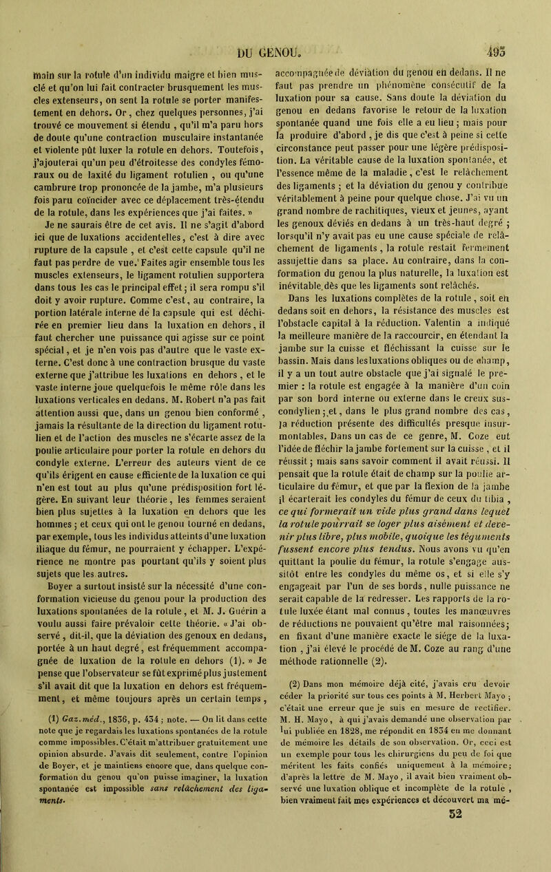 main sur la rotule d’un individu maigre et bien mus- clé et qu’on lui fait contracter brusquement les mus- cles extenseurs, on sent la rotule se porter manifes- tement en dehors. Or, chez quelques personnes, j’ai trouvé ce mouvement si étendu , qu’il m’a paru hors de doute qu’une contraction musculaire instantanée et violente pût luxer la rotule en dehors. Toutefois, j’ajouterai qu’un peu d’étroitesse des condyles fémo- raux ou de laxité du ligament rotulien , ou qu’une cambrure trop prononcée de la jambe, m’a plusieurs fois paru coïncider avec ce déplacement très-étendu de la rotule, dans les expériences que j’ai faites. » Je ne saurais être de cet avis. Il ne s’agit d’abord ici que de luxations accidentelles, c’est à dire avec rupture de la capsule , et c’est celte capsule qu’il ne faut pas perdre de vue.'Faites agir ensemble tous les muscles extenseurs, le ligament rotulien supportera dans tous les cas le principal effet ; il sera rompu s’il doit y avoir rupture. Comme c’est, au contraire, la portion latérale interne de la capsule qui est déchi- rée en premier lieu dans la luxation en dehors, il faut chercher une puissance qui agisse sur ce point spécial, et je n’en vois pas d’autre que le vaste ex- terne. C’est donc à une contraction brusque du vaste externe que j’attribue les luxations en dehors, et le vaste interne joue quelquefois le même rôle dans les luxations verticales en dedans. M. Robert n’a pas fait attention aussi que, dans un genou bien conformé , jamais la résultante de la direction du ligament rotu- lien et de l’action des muscles ne s’écarte assez de la poulie articulaire pour porter la rotule en dehors du condyle externe. L’erreur des auteurs vient de ce qu’ils érigent en cause efficiente de la luxation ce qui n’en est tout au plus qu’une prédisposition fort lé- gère. En suivant leur théorie, les femmes seraient bien plus sujettes à la luxation en dehors que les hommes ; et ceux qui onl le genou tourné en dedans, par exemple, tous les individus atteints d’une luxation iliaque du fémur, ne pourraient y échapper. L’expé- rience ne montre pas pourtant qu’ils y soient plus sujets que les autres. Boyer a surtout insisté sur la nécessité d’une con- formation vicieuse du genou pour la production des luxations spontanées de la rotule, et M. J. Guérin a voulu aussi faire prévaloir celte théorie. « J’ai ob- servé , dit-il, que la déviation des genoux en dedans, portée à un haut degré, est fréquemment accompa- gnée de luxation de la rotule en dehors (1). » Je pense que l’observateur se fût exprimé plus j ustement s’il avait dit que la luxation en dehors est fréquem- ment, et même toujours après un certain temps, (1) Gaz.méd., 1836, p. 434 ; note. — On lit dans cette note que je regardais les luxations spontanées de la rotule comme impossibles. C’était m’attribuer gratuitement une opinion absurde. J’avais dit seulement, contre l’opinion de Boyer, et je maintiens eiioore que, dans quelque con- formation du genou qu’on puisse imaginer, la luxation spontanée est impossible sans relâchement des liga- ments■ accompagnée de déviation du genou eh dedans. Il ne faut pas prendre un phénomène consécutif de la luxation pour sa cause. Sans doute la déviation du genou en dedans favorise le retour de la luxation spontanée quand une fois elle a eu lieu ; mais pour la produire d’abord , je dis que c’est à peine si cette circonstance peut passer pour une légère prédisposi- tion. La véritable cause de la luxation spontanée, et l’essence même de la maladie, c’est le relâchement des ligaments ; et la déviation du genou y contribue véritablement à peine pour quelque chose. J’ai vu un grand nombre de rachitiques, vieux et jeunes, ayant les genoux déviés en dedans à un très-haut degré ; lorsqu’il n’y avait pas eu une cause spéciale de relâ- chement de ligaments, la rotule restait fermement assujettie dans sa place. Au contraire, dans la con- formation du genou la plus naturelle, la luxaüon est inévitable dès que les ligaments sont relâchés. Dans les luxations complètes de la rotule , soit eh dedans soit en dehors, la résistance des muscles est l’obstacle capital à la réduction. Valentin a indiqué la meilleure manière de la raccourcir, en étendant la jambe sur la cuisse et fléchissant la cuisse sur le bassin. Mais dans lesluxations obliques ou de «liamp, il y a un tout autre obstacle que j’ai signalé le pre- mier : la rotule est engagée à la manière d’un coin par son bord interne ou externe dans le creux sus- condylien ; et, dans le plus grand nombre des cas, ]a réduction présente des difficultés presque insur- montables. Dans un cas de ce genre, M. Coze eut l’idée de fléchir la jambe fortement sur la cuisse , et il réussit ; mais sans savoir comment il avait réussi. 11 pensait que la rotule était de champ sur la poulie ar- ticulaire du fémur, et que par la flexion de la jambe il écarterait les condyles du fémur de ceux du tibia , ce qui formerait un vide plus grand dans lequel la rotule pourrait se loger plus aisément et deve- nir plus libre, plus mobile, quoique les téguments fussent encore plus tendus. Nous avons vu qu’en quittant la poulie du fémur, la rotule s’engage aus- sitôt entre les condyles du même os, et si elle s’y engageait par l’un de ses bords, nulle puissance ne serait capable de la redresser. Les rapports de la ro- tule luxée étant mal connus, toutes les manœuvres de réductions ne pouvaient qu’être niai raisonnées; en fixant d’une manière exacte le siège de la luxa- tion , j’ai élevé le procédé de M. Coze au rang d’une méthode rationnelle (2). (2) Dans mon mémoire déjà cité, j’avais cru devoir céder la priorité sur tous ces points à M. Herbert Mayo ; c’était une erreur que je suis en mesure de rectifier. M. H. Mayo, à qui j’avais demandé une observation par lui publiée en 1828, me répondit en 1834 en me donnant de mémoire les détails de son observation. Or, ceci est un exemple pour tous les chirurgiens du peu de foi que méritent les faits confiés uniquement à la mémoire; d’après la lettre de M. Mayo, il avait bien vraiment ob- servé une luxation oblique et incomplète de la rotule , bien vraiment fait mes expériences et découvert ma mé- 52