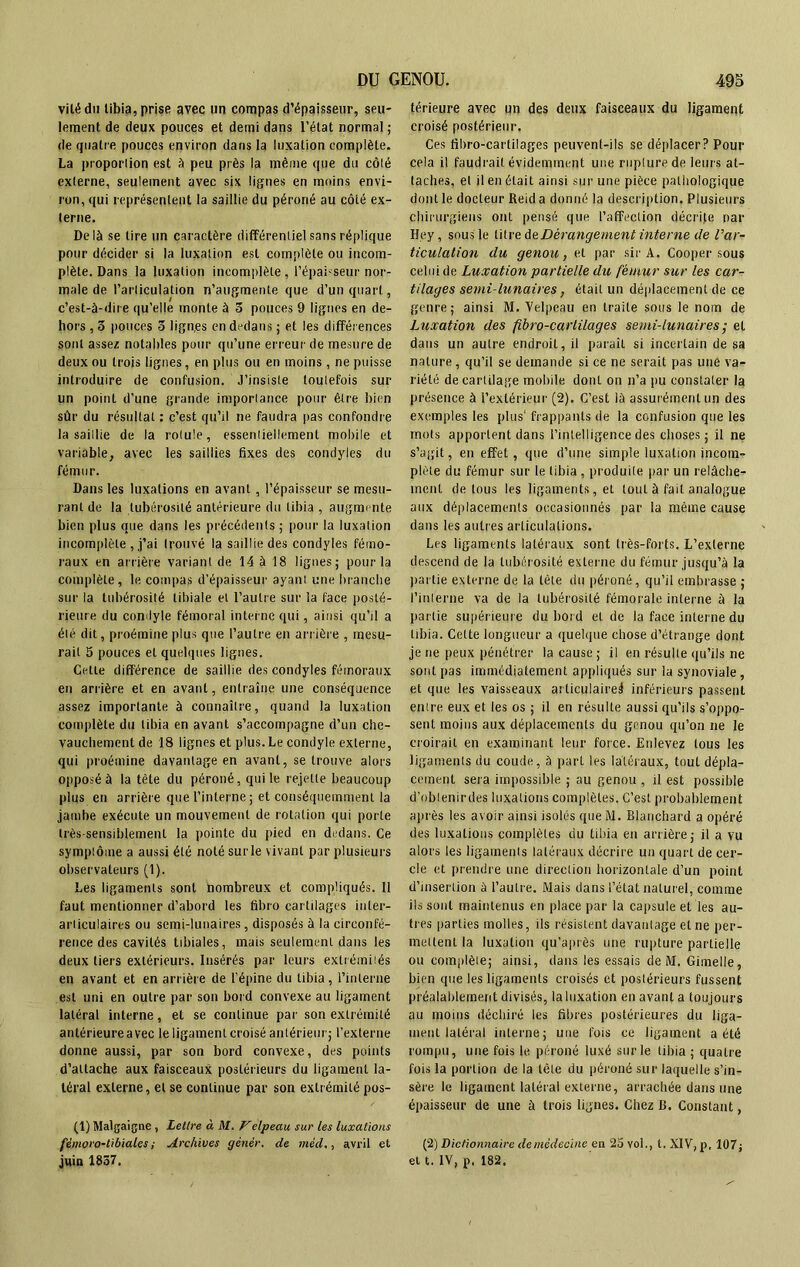 vilédu libia, prise avec un compas d’épaisseur, seu- lement de deux pouces et demi dans l’état normal ; de quatre pouces environ dans la luxation complète. La proportion est A peu près la même que du côté externe, seulement avec six lignes en moins envi- ron, qui représentent la saillie du péroné au côté ex- terne. Delà se lire un caractère différentiel sans réplique pour décider si la luxation esL complète ou incom- plète. Dans la luxation incomplète, l’épaisseur nor- male de l’articulation n’augmente que d’un quart, c’est-à-dire qu’elle monte à 3 pouces 9 lignes en de- hors , 3 pouces 3 lign.es en dedans ; et les différences sont assez notables pour qu’une erreur de mesure de deux ou trois lignes, en plus ou en moins, ne puisse introduire de confusion. J’insiste toutefois sur un point d’une grande importance pour être bien sûr du résultat : c’est qu’il ne faudra pas confondre la saillie de la rotule, essentiellement mobile et variable, avec les saillies fixes des condyles du fémur. Dans les luxations en avant, l’épaisseur se mesu- rant de la tubérosité antérieure du libia , augmente bien plus que dans les précédents ; pour la luxation incomplète , j’ai trouvé la saillie des condyles fémo- raux en arrière variant de 14 à 18 lignes; pour la complète, le compas d’épaisseur ayant une branche sur la tubérosité tibiale et l’autre sur la face posté- rieure du condyle fémoral interne qui, ainsi qu’il a été dit, proémine plus que l’autre en arrière , mesu- rait 5 pouces et quelques lignes. Cette différence de saillie des condyles fémoraux en arrière et en avant, entraîne une conséquence assez importante à connaître, quand la luxation complète du libia en avant s’accompagne d’un che- vauchement de 18 lignes et plus. Le condyle externe, qui proémine davantage en avant, se trouve alors opposé à la tète du péroné, qui le rejette beaucoup plus en arrière que l’interne; et conséquemment la jambe exécute un mouvement de rotation qui porte très-sensiblement la pointe du pied en dedans. Ce symptôme a aussi été noté sur le vivant par plusieurs observateurs (1). Les ligaments sont nombreux et compliqués. 11 faut mentionner d’abord les fibro cartilages inter- articulaires ou semi-lunaires, disposés à la circonfé- rence des cavités tibiales, mais seulement dans les deux tiers extérieurs. Insérés par leurs extréiniiés en avant et en arrière de l'épine du libia, l’interne est uni en outre par son bord convexe au ligament latéral interne, et se continue par son extrémité antérieure avec le ligament croisé antérieur; l’externe donne aussi, par son bord convexe, des points d’attache aux faisceaux postérieurs du ligament la- téral externe, et se continue par son extrémité pos- (1) Malgaigne , Lettre à M. Velpeau sur les luxations fémoro-tibiales ; Archives gétiér. de mêd., avril et juin 1837. térieure avec un des deux faisceaux du ligament croisé postérieur. Ces fibro-cartilages peuvent-ils se déplacer? Pour cela il faudrait évidemment une rupture de leurs at- taches, et il en était ainsi sur une pièce pathologique dont le docteur Reid a donné la description. Plusieurs chirurgiens ont pensé que l’affection décrite par Hey, sous le titre d& Dérangement interne de l’ar- ticulation du genou, et par sir A. Cooper sous celui de Luxation partielle du fémur sur les car- tilages semi-lunaires, était un déplacement de ce genre; ainsi M. Velpeau en traite sous le nom de Luxation des fibro-carlilages semi-lunaires ; et dans un autre endroit, il parait si incertain de sa nature, qu’il se demande si ce ne serait pas une va- riété de cartilage mobile donl on n’a pu constater la présence à l’extérieur (2). C’est là assurément un des exemples les plus1 frappants de la confusion que les mots apportent dans l’intelligence des choses; il ne s’agit, en effet, que d’une simple luxation incom- plète du fémur sur le libia , produite par un relâche- ment de tous les ligaments, et tout à fait analogue aux déplacements occasionnés par la même cause dans les autres articulations. Les ligaments latéraux sont très-forts. L’externe descend de la tubérosité externe du fémur jusqu’à la partie externe de la tête du péroné, qu’il embrasse ; l’interne va de la tubérosité fémorale interne à la partie supérieure du bord et de la face interne du libia. Cette longueur a quelque chose d’étrange dont je ne peux pénétrer la cause ; il en résulte qu’ils ne sont pas immédiatement appliqués sur la synoviale , et que les vaisseaux articulaire^ inférieurs passent entre eux et les os ; il en résulte aussi qu’ils s’oppo- sent moins aux déplacements du genou qu’on ne le croirait en examinant leur force. Enlevez tous les ligaments du coude, à part les latéraux, tout dépla- cement sera impossible ; au genou , il est possible d’oblenirdes luxations complètes. C’est probablement après les avoir ainsi isolés que M. Blanchard a opéré des luxations complètes du tibia en arrière; il a vu alors les ligaments latéraux décrire un quart de cer- cle et prendre une direction horizontale d’un point d’insertion à l’autre. Mais dans l’état naturel, comme ils sont maintenus en place par la capsule et les au- tres parties molles, ils résistent davantage et ne per- mettent la luxation qu’a près une rupture partielle ou complète; ainsi, dans les essais de M. Gimelle, bien que les ligaments croisés et postérieurs fussent préalablement divisés, la luxation en avant a toujours au moins déchiré les fibres postérieures du liga- ment latéral interne; une fois ce ligament a été rompu, une fois le péroné luxé sur le libia ; quatre fois la portion de la tête du péroné sur laquelle s’in- sère le ligament latéral externe, arrachée dans une épaisseur de une à trois lignes. Chez R. Constant, (2) Dictionnaire de médecine en 2o vol., t. XIV, p, 107 j et t. IV, p, 182.