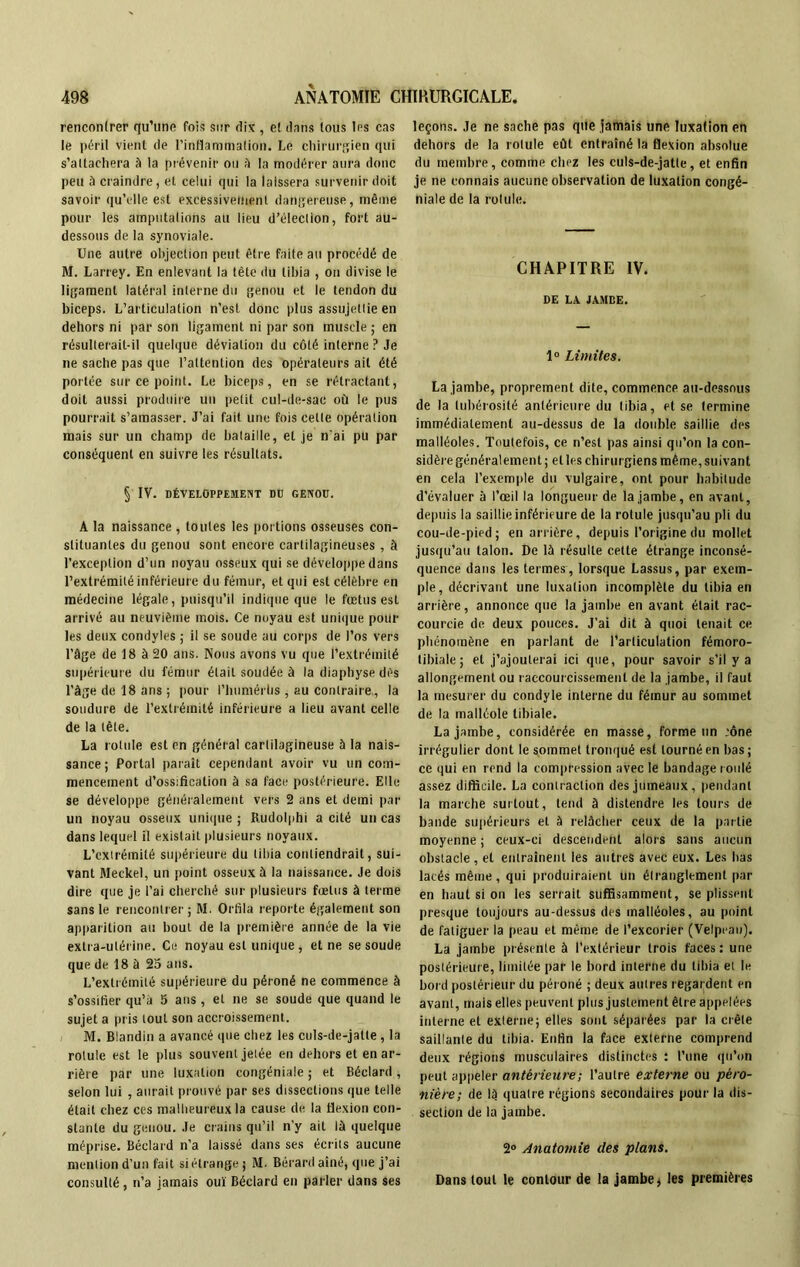 renconlrer qu’une fois sur dix , e! dans tous 1rs cas le péril vient de l'inflammation. Le chirurgien qui s'attachera à la prévenir ou à la modérer aura donc peu à craindre, et celui qui la laissera survenir doit savoir qu’elle est excessivement dangereuse, même pour les amputations au lieu d’élection, fort au- dessous de la synoviale. Une autre objection peut être faite au procédé de M. Larrey. En enlevant la tête du tibia , on divise le ligament latéral interne du genou et le tendon du biceps. L’articulation n’est donc plus assujettie en dehors ni par son ligament ni par son muscle ; en résulterait-il quelque déviation du côté interne ? Je ne sache pas que l’attention des opérateurs ait été portée sur ce point. Le biceps, en se rétractant, doit aussi produire un petit cul-de-sac où le pus pourrait s’amasser. J’ai fait une fois cette opération mais sur un champ de bataille, et je n’ai pu par conséquent en suivre les résultats. § IV. DÉVELOPPEMENT DD GENOU. A la naissance , toutes les portions osseuses con- stituantes du genou sont encore cartilagineuses , à l’exception d’un noyau osseux qui se développe dans l’extrémité inférieure du fémur, et qui est célèbre en médecine légale, puisqu’il indique que le fœtus est arrivé au neuvième mois. Ce noyau est unique pour les deux condyles ; il se soude au corps de l’os vers l’âge de 18 à 20 ans. Nous avons vu que l’extrémité supérieure du fémur était soudée à la diaphyse dès l’âge de 18 ans; pour l’humérüs , au contraire,, la soudure de l’extrémité inférieure a lieu avant celle de la tête. La rotule est en général cartilagineuse à la nais- sance ; Portai paraît cependant avoir vu un com- mencement d’ossification à sa face postérieure. Elle se développe généralement vers 2 ans et demi pat- un noyau osseux unique ; Rudolphi a cité un cas dans lequel il existait plusieurs noyaux. L’extrémité supérieure du tibia contiendrait, sui- vant Meckel, un point osseux à la naissance. Je dois dire que je l’ai cherché sur plusieurs fœtus à terme sans le rencontrer ; M. Orfila reporte également son apparition au bout de la première année de la vie extra-utérine. Ce noyau est unique , et ne se soude que de 18 à 25 ans. L’extrémité supérieure du péroné ne commence à s’ossifier qu’a 5 ans , et ne se soude que quand le sujet a pris tout son accroissement. M. Blandin a avancé (pie chez les culs-de-jatte , la rotule est le plus souvent jetée en dehors et en ar- rière par une luxation congéniale ; et Béclard , selon lui , aurait prouvé par ses dissections que telle était chez ces malheureux la cause de la flexion con- stante du genou. Je crains qu’il n’y ail là quelque méprise. Béclard n’a laissé dans ses écrits aucune mention d’un fait si étrange ; M. Bérard aîné, que j’ai consulté, n’a jamais ouï Béclard en parler dans ses leçons. Je ne sache pas que jamais une luxation en dehors de la rotule eût entraîné la flexion absolue du membre, comme chez les culs-de-jatte, et enfin je ne connais aucune observation de luxation congé- niale de la rotule. CHAPITRE IV. DE LA JAMBE. 1° Limites. La jambe, proprement dite, commence au-dessous de la tubérosité antérieure du tibia, et se termine immédiatement au-dessus de la double saillie des malléoles. Toutefois, ce n’est pas ainsi qu’on la con- sidère généralement ; elles chirurgiens même, suivant en cela l’exemple du vulgaire, ont pour habitude d’évaluer à l’œil la longueur de la jambe, en avant, depuis la saillie inférieure de la rotule jusqu’au pli du cou-de-pied; en arrière, depuis l’origine du mollet jusqu’au talon. De là résulte celte étrange inconsé- quence dans les termes , lorsque Lassus, par exem- ple, décrivant une luxation incomplète du tibia en arrière, annonce que la jambe en avant était rac- courcie de deux pouces. J’ai dit à quoi tenait ce phénomène en parlant de l’articulation fémoro- tibiale; et j’ajouterai ici que, pour savoir s'il y a allongement ou raccourcissement de la jambe, il faut la mesurer du condyle interne du fémur au sommet de la malléole tibiale. La jambe, considérée en masse, forme un ;ône irrégulier dont le sommet tronqué est tourné en bas; ce qui en rend la compression avec le bandage roulé assez difficile. La contraction des jumeaux, pendant la marche surtout, tend à distendre les tours de bande supérieurs et à relâcher ceux de la partie moyenne ; ceux-ci descendent alors sans aucun obstacle, et entraînent les autres avec eux. Les bas lacés même, qui produiraient un étranglement par en haut si on les serrait suffisamment, se plissent presque toujours au-dessus des malléoles, au point de fatiguer la peau et même de l’excorier (Velpeau). La jambe présente à l’extérieur trois faces : une postérieure, limitée par le bord interne du tibia et le bord postérieur du péroné ; deux autres regardent en avant, mais elles peuvent plus justement être appelées interne et externe; elles sont séparées par la crête saillante du tibia. Enfin la face externe comprend deux régions musculaires distinctes : l’une qu’on peut appeler antérieure; l’autre externe ou péro- nière; de là quatre régions secondaires pour la dis- section de la jambe. 2° Anatomie des plans. Dans tout le contour de la jambe> les premières