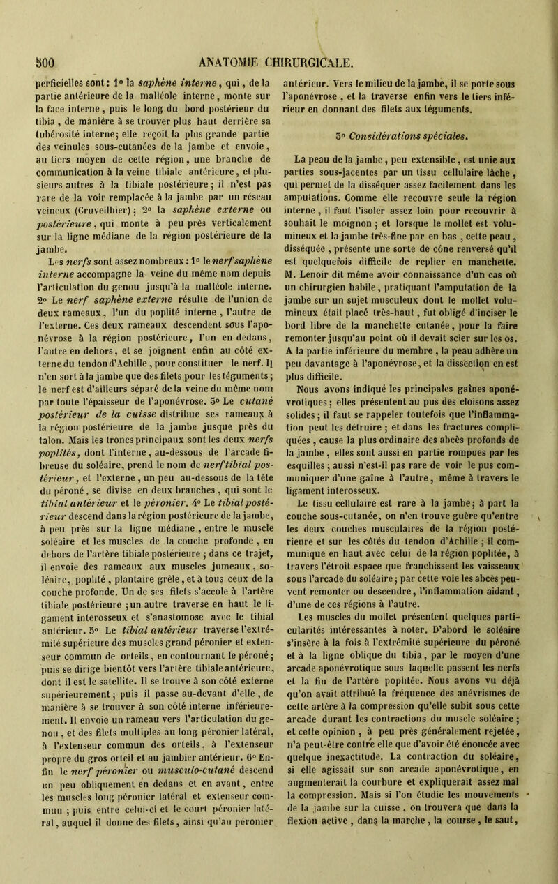 perficielles sont : 1° la saphène interne, qui, de la partie antérieure de la malléole interne, monte sur la face interne , puis le long du bord postérieur du tibia , de manière à se trouver plus haut derrière sa tubérosité interne; elle reçoit la plus grande partie des veinules sous-cutanées de la jambe et envoie, au tiers moyen de cette région, une branche de communication à la veine tibiale antérieure, et plu- sieurs autres à la tibiale postérieure ; il n’est pas rare de la voir remplacée à la jambe par un réseau veineux (Cruveilliier) ; 2° la saphène externe ou postérieure, qui monte à peu près verticalement sur la ligne médiane de la région postérieure de la jambe. Lis nerfs sont assez nombreux : 1° le nerf saphène interne accompagne la veine du même nom depuis l’articulation du genou jusqu’à la malléole interne. 2° Le nerf saphène externe résulte de l’union de deux rameaux, l’un du poplité interne , l’autre de l’externe. Ces deux rameaux descendent sous l’apo- névrose à la région postérieure, l’un en dedans, l’autre en dehors, et se joignent enfin au côté ex- terne du tendon d’Achille, pour constituer le nerf. Il n’en sort à la jambe que des filets pour les téguments ; le nerf est d’ailleurs séparé delà veine du môme nom par toute l’épaisseur de l’aponévrose. 5° Le cutané postérieur de la cuisse distribue ses rameaujt à la région postérieure de la jambe jusque près du talon. Mais les troncs principaux sont les deux nerfs poplités, dont l’interne, au-dessous de l’arcade fi- breuse du soléaire, prend le nom de nerf tibial pos- térieur, et l’externe , un peu au-dessous de la tête du péroné, se divise en deux branches, qui sont le tibial antérieur et le péronier. 4° Le tibial posté- rieur descend dans la région postérieure de la jambe, à peu près sur la ligne médiane , entre le muscle soléaire et les muscles de la couche profonde , en dehors de l’artère tibiale postérieure ; dans ce trajet, il envoie des rameaux aux muscles jumeaux, so- léaire, poplité , plantaire grêle, et à tous ceux de la couche profonde. Un de ses filets s’accole à l’artère tibiale postérieure ; un autre traverse en haut le li- gament inlerosseux et s’anastomose avec le tibial antérieur. 5° Le tibial antérieur traverse l’extré- mité supérieure des muscles grand péronier et exten- seur commun de orteils, en contournant le péroné: puis se dirige bientôt vers l’artère tibiale antérieure, dont il est le satellite. Il se trouve à son côté externe supérieurement ; puis il passe au-devant d’elle , de manière à se trouver à son côté interne inférieure- ment. Il envoie un rameau vers l’articulation du ge- nou , et des filets multiples au long péronier latéral, à l’extenseur commun des orteils, à l’extenseur propre du gros orteil et au jambier antérieur. 6° En- fin le nerf péronier ou musculo-cutanè descend un peu obliquement en dedans et en avant, entre les muscles long péronier latéral et extenseur com- mun ; puis entre celui-ci et le court péronier laté- ral, auquel il donne des filets, ainsi qu’au péronier antérieur. Vers le milieu de la jambe, il se porte sous l’aponévrose , et la traverse enfin vers le tiers infé- rieur en donnant des filets aux téguments. 3° Considérations spèciales. La peau de la jambe, peu extensible, est unie aux parties sous-jacentes par un tissu cellulaire lâche , qui permet de la disséquer assez facilement dans les amputations. Comme elle recouvre seule la région interne, il faut l’isoler assez loin pour recouvrir à souhait le moignon ; et lorsque le mollet est volu- mineux et la jambe très-fine par en bas, cette peau , disséquée , présente une sorte de cône renversé qu’il est quelquefois difficile de replier en manchette. M. Lenoir dit même avoir connaissance d’un cas où un chirurgien habile, pratiquant l’amputation de la jambe sur un sujet musculeux dont le mollet volu- mineux était placé très-haut, fut obligé d’inciser le bord libre de la manchette cutanée, pour la faire remonter jusqu’au point où il devait scier sur les os. A la par tie inférieure du membre , la peau adhère un peu davantage à l’aponévrose, et la dissection en est plus difficile. Nous avons indiqué les principales gaines aponé- vrotiques ; elles présentent au pus des cloisons assez solides; il faut se rappeler toutefois que l’inflamma- tion peut les détruire ; et dans les fractures compli- quées , cause la plus ordinaire des abcès profonds de la jambe , elles sont aussi en partie rompues par les esquilles ; aussi n'est-il pas rare de voir le pus com- muniquer d’une gaine à l’autre, même à travers le ligament interosseux. Le tissu cellulaire est rare à la jambe; à part la couche sous-cutanée, on n’en trouve guère qu’entre les deux couches musculaires de la région posté- rieure et sur les côtés du tendon d’Achille ; il com- munique en haut avec celui de la région poplitée, à travers l’étroit espace que franchissent les vaisseaux sous l’arcade du soléaire ; par cette voie les abcès peu- vent remonter ou descendre, l’inflammation aidant, d’une de ces régions à l’autre. Les muscles du mollet présentent quelques parti- cularités intéressantes à noter. D’abord le soléaire s’insère à la fois à l’extrémité supérieure du péroné et à la ligne oblique du tibia, par le moyen d’une arcade aponévrolique sous laquelle passent les nerfs et la fin de l’artère poplitée. Nous avons vu déjà qu’on avait attribué la fréquence des anévrismes de cette artère à la compression qu’elle subit sous cette arcade durant les contractions du muscle soléaire ; et cette opinion , à peu près généralement rejetée, n’a peut-être contre elle que d’avoir été énoncée avec quelque inexactitude. La contraction du soléaire, si elle agissait sur son arcade aponévrolique, en augmenterait la courbure et expliquerait assez mal la compression. Mais si l’on étudie les mouvements de la jambe sur la cuisse , on trouvera que dans la flexion active , dans la marche, la course , le saut.