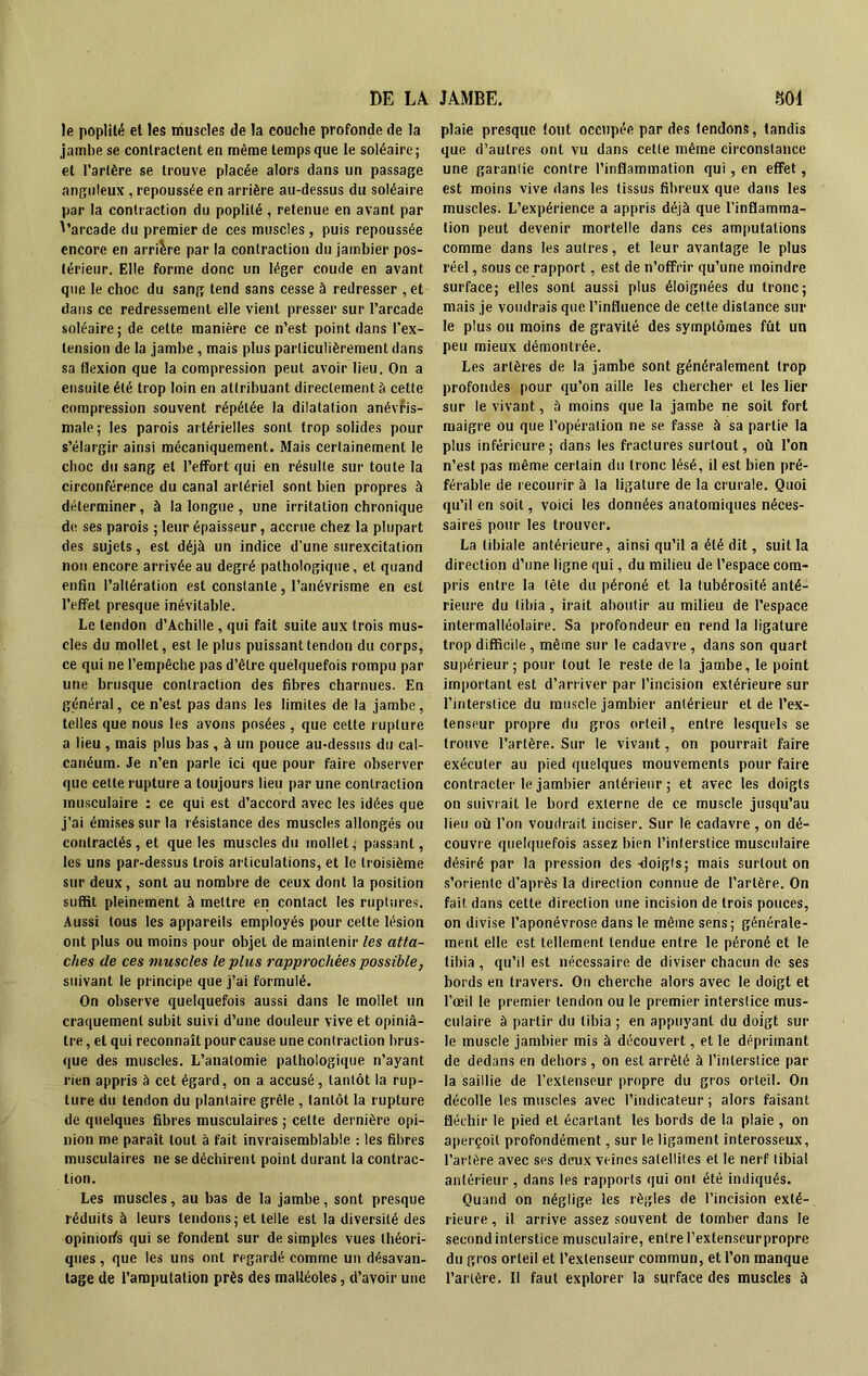 le poplité et les muscles de la couche profonde de la jambe se contractent en même temps que le soléaire; et l’artère se trouve placée alors dans un passage anguleux , repoussée en arrière au-dessus du soléaire par la contraction du poplité , retenue en avant par d’arcade du premier de ces muscles, puis repoussée encore en arrière par la contraction du jambier pos- térieur. Elle forme donc un léger coude en avant que le choc du sang tend sans cesse à redresser , et dans ce redressement elle vient presser sur l’arcade soléaire ; de cette manière ce n’est point dans l'ex- tension de la jambe, mais plus particulièrement dans sa flexion que la compression peut avoir lieu. On a ensuite été trop loin en attribuant directement à cette compression souvent répétée la dilatation anévris- male; les parois artérielles sont trop solides pour s’élargir ainsi mécaniquement. Mais certainement le cboc du sang et l’effort qui en résulte sur toute la circonférence du canal artériel sont bien propres à déterminer, à la longue , une irritation chronique de ses parois ; leur épaisseur, accrue chez la plupart des sujets, est déjà un indice d’une surexcitation non encore arrivée au degré pathologique, et quand enfin l’altération est constante, l’anévrisme en est l’effet presque inévitable. Le tendon d’Achille , qui fait suite aux trois mus- cles du mollet, est le plus puissant tendon du corps, ce qui ne l’empêche pas d’être quélquefois rompu par une brusque contraction des fibres charnues. En général, ce n’est pas dans les limites de la jambe, telles que nous les avons posées, que cette rupture a lieu , mais plus bas, à un pouce au-dessus du cal- canéum. Je n’en parle ici que pour faire observer que cette rupture a toujours lieu par une contraction musculaire : ce qui est d’accord avec les idées que j’ai émises sur la résistance des muscles allongés ou contractés, et que les muscles du mollet, passant, les uns par-dessus trois articulations, et le troisième sur deux, sont au nombre de ceux dont la position suffit pleinement à mettre en contact les ruptures. Aussi tous les appareils employés pour cette lésion ont plus ou moins pour objet de maintenir les atta- ches de ces muscles le plus rapprochées possible, suivant le principe que j’ai formulé. On observe quelquefois aussi dans le mollet un craquement subit suivi d’une douleur vive et opiniâ- tre, et qui reconnaît pour cause une contraction brus- que des muscles. L’anatomie pathologique n’ayant rien appris à cet égard, on a accusé, tantôt la rup- ture du tendon du plantaire grêle, tantôt la rupture de quelques fibres musculaires ; celte dernière opi- nion me paraît tout à fait invraisemblable : les fibres musculaires ne se déchirent point durant la contrac- tion. Les muscles, au bas de la jambe, sont presque réduits à leurs tendons; et telle est la diversité des opiniorfs qui se fondent sur de simples vues théori- ques, que les uns ont regardé comme un désavan- tage de l’amputation près des malléoles, d’avoir une plaie presque tout occupée par des tendons, tandis que d’autres ont vu dans cette même circonstance une garantie contre l’inflammation qui, en effet, est moins vive dans les tissus fibreux que dans les muscles. L’expérience a appris déjà que l’inflamma- tion peut devenir mortelle dans ces amputations comme dans les autres, et leur avantage le plus réel, sous ce rapport, est de n’offrir qu’une moindre surface; elles sont aussi plus éloignées du tronc; mais je voudrais que l’influence de cette distance sur le plus ou moins de gravité des symptômes fût un peu mieux démontrée. Les artères de la jambe sont généralement trop profondes pour qu’on aille les chercher et les lier sur le vivant, à moins que la jambe ne soit fort maigre ou que l’opération ne se fasse à sa partie la plus inférieure; dans les fractures surtout, où l’on n’est pas même certain du tronc lésé, il est bien pré- férable de recourir à la ligature de la crurale. Quoi qu’il en soit, voici les données anatomiques néces- saires pour les trouver. La tibiale antérieure, ainsi qu’il a été dit, suit la direction d’une ligne qui, du milieu de l’espace com- pris entre la tête du péroné et la tubérosité anté- rieure du tibia, irait aboutir au milieu de l’espace intermalléolaire. Sa profondeur en rend la ligature trop difficile, même sur le cadavre, dans son quart supérieur; pour tout le reste de la jambe, le point important est d’arriver par l’incision extérieure sur l’interstice du muscle jambier antérieur et de l’ex- tenseur propre du gros orteil, entre lesquels se trouve l’artère. Sur le vivant, on pourrait faire exécuter au pied quelques mouvements pour faire contracter le jambier antérieur; et avec les doigts on suivrait le bord externe de ce muscle jusqu’au lieu où l’on voudrait inciser. Sur le cadavre , on dé- couvre quelquefois assez bien l’interstice musculaire désiré par la pression des -doigts; mais surtout on s’oriente d’après la direction connue de l’artère. On fait dans cette direction une incision de trois pouces, on divise l’aponévrose dans le même sens; générale- ment elle est tellement tendue entre le péroné et le tibia , qu’il est nécessaire de diviser chacun de ses bords en travers. On cherche alors avec le doigt et l’œil le premier tendon ou le premier interstice mus- culaire à partir du tibia ; en appuyant du doigt sur le muscle jambier mis à découvert, et le déprimant de dedans en dehors, on est arrêté à l’interstice par la saillie de l’extenseur propre du gros orteil. On décolle les muscles avec l’indicateur ; alors faisant fléchir le pied et écartant les bords de la plaie , on aperçoit profondément, sur le ligament interosseux, l’artère avec ses deux veines satellites et le nerf tibial antérieur, dans les rapports qui ont été indiqués. Quand on néglige les règles de l’incision exté- rieure , il arrive assez souvent de tomber dans le second interstice musculaire, entre Pextenseurpropre du gros orteil et l’extenseur commun, et l’on manque l’artère. Il faut explorer la surface des muscles à