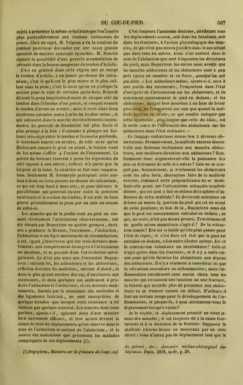 sujets à présenter la même crépitation que l’on'a notée plus particulièrement aux tendons extenseurs du pouce. Chez un sujet, M. Velpeau a vu la coulisse du jambier postérieur distendue par une assez grande quantité de matière synoviale épanchée. M. Blandin signale la possibilité d’une pareille accumulation de sérosité dans la bourse muqueuse du tendon d’Achille. C’est en général dans celte région que se rompt le tendon d’Achille, à un pouce au-dessus du calca- néum; c’est là qu’il est le plus mince et le plus sail- lant sous la peau ; c’est là aussi qu’on en pratique la section pour la cure de certains pieds-bols. Delpech divisait la peau longitudinalement de chaque côté du tendon dans l’étendue d’un pouce, et coupait ensuite le tendon d’avant en arrière ; mais il reste alors deux cicatrices cutanées unies à celle du tendon même, et qui subissent dans la marche des tiraillements incom- modes. Le procédé de Stromeyer est plus facile et plus prompt à la fois : il consiste à plonger un bis- touri très-aigu entre le tendon et la couche profonde, le tranchant tourné en arrière, de telle sorte qu’en fléchissant ensuite le pied en avant ,1e tendon vient de lui-méme s’ofFrir à l’action de l’instrument. La pointe du bistouri traverse à peine les téguments du côté opposé à son entrée ; celle-ci n’a guère que la largeur de la lame, la cicatrice se fait sans suppura- tion. Seulement M. Stromeyer pratiquait celte sec- tion à deux ou trois pouces au-dessus du calcanéum , ce qui est trop haut à mon avis ; et pour détruire le parallélisme qui pourrait exister entre la ponction extérieure et la section du tendon,'il est utile de faire pincer préalablement la peau par un aide au-dessus de celui-ci. Les muscles qui de la jambe vont au pied en cer- nant étroitement l’articulation tibio-tarsienne, ont été divisés par Dupuytren en quatre groupes , desti- nés à produire la flexion, l’extension , l’abduction , l’adduction et un léger mouvement de circumduelion; à cet égard j’observerai que ces trois derniers mou- vements sont complètement étrangers à l’articulation en question, cl se passent dans l’articulation aslra- galienne. Ce n’est pas ainsi que l’entendait Dupuy- tren : suivant lui, les adducteurs et les abducteurs, réfléchis derrière les malléoles, servent d’abord , et dans le plus grand nombre des cas, d’auxiliaires aux extenseurs, et dans quelques cas seulement à pro- duire l’adduction et l’abduction ; et ces derniers mou- vements, bornés par la résistance des malléoles et des ligaments latéraux, ne sont susceptibles de quelque étendue que lorsque celte résistance a été vaincue par quelque accident. Les muscles dont nous parlons, ajoute-t-il, agissent alors d’une manière bien autrement efficace, et leur action devient la cause de tous les déplacements qu’on observe dans le sens de l’adduction et surtout de l’abduction , et la source des indications que présentent les maladies compliquées de ces déplacements (1). (1) Dupuytren, Mémoire sur la fracture de l'extr, inf. C’est toujours l’ancienne doctrine, attribuant tous les déplacements osseux, soit dans les luxations, soit dans les fractures, à l’action physiologique des mus- cles, et qui n’est pas mieux justifiée dans le cas actuel que dans tous les autres. Ainsi c’est surtout dans le sens de l’abduction que sont fréquentes les déviations du pied; mais Dupuytren lui-même nous avertit que les muscles adducteurs et les abducteurs sont à peu près égaux en nombre et en force, quoiqu’on ait pu dire. » Les adducteurs même, ajoute-t-il, unis à une partie des extenseurs, l’emportent dans l’état d’intégrité de l’articulation sur les abducteurs, et ils entraînent constamment le pied en dedans; et les abducteurs, malgré leur insertion à un bras de levier plus long, ne l’emportent sur eux que quand la mal- léole externe est brisée; ce qui semble indiquer que celte appendice , plus longue que celle du tibia , est la seule cause de l’infériorité des abducteurs sur les adducteurs dans l’état ordinaire. « Ce langage embarrassé donne lieu à diverses ob- servations. Premièrement, la malléole externe donne- t-elle une fâcheuse inclinaison aux muscles abduc- teurs, une meilleure direction aux adducteurs? Non. Comment donc augmenterait-elle la puissance des uns au détriment de celle des autres ? Cela ne se con- çoit pas. Secondement, si réellement les abducteurs sont les [dus forts, abstraction faite de la malléole externe, comment cette prépondérance ne se mani- fesle-elle point sur l’articulation aslragalo-scaphoï- dienne. qui est tput à fait en dehors delà sphère d’in- fluence de cette malléole? Ils devraient entraîner en dehors au moins la portion du pied qui est en avant de celte jonction ; et loin de là , Dupuytren nous dit que le pied est constamment entraîné en dedans, ce qui, au reste, n’est pas mieux prouvé. Troisièmement de quelle action musculaire s’agit-il ? De la rétrac- tion simple? Elle est si faible qu’elle peut passer pour l’état de repos; et c’est dans cet état que le pied est entraîné en dedans, selon notre illustre auteur. Est-ce la contraction volontaire ou involontaire? Celle-ci n’agit guère dans les fractures, et il n'y a nulle rai- son pour qu’elle favorise les abducteurs aux dépens des adducteurs. Il n’y a vraiment à considérer ici que la rétraction secondaire ou inflammatoire; mais l’in- flammation envahissant sans aucun choix tous les muscles qui avoisinent une luxation ou une fracture, la théorie qui accorde plus de puissance aux abduc- teurs va se trouver encore en défaut. D’ailleurs il faut un certain temps pour le développement de l’in- flammation, et jusque-là, à quoi attribuerez-vous le déplacement lorsqu’il existe? Je le répète, le déplacement primitif ne vient ja- mais des muscles ; il est toujours dû à la cause frac- turante et à la direction de la fracture. Supposez la malléole externe brisée en morceaux par un choc direct : vous n’aurez pas de déplacement tant que le du péroné, etc.; Annuaire médico-chirurgical des hôpitaux. Paris, 1819, in-4°, p. 20,