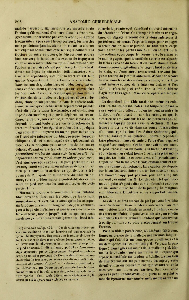 malade gardera le Ht, laissant à ses muscles loule l’action qu’ils exercent d'ailleurs dans les fractures. Ayez même une fracture par contre-coup ; si la force fracturante n’a pas causé le déplacement, les muscles ne le produiront jamais. Mais si le malade se soumet à quelque autre influence extérieure qui donnent à la fracture un autre caractère, le déplacement pourra bien arriver; la huitième observation de Dupuylren en offre un remarquable exemple. Évidemment alors l’action musculaire n’y est pour rien , et si plus tard, élevée au degré de rétraction inflammatoire, elle tend à le reproduire, c’est que la fracture est telle que les fragments ont toute facilité à chevaucher. Tous les muscles, abducteurs et adducteurs, exten- seurs et fléchisseurs, concourent à faire chevaucher les fragments. Cela est si vrai que quelquefois dans la fracture des deux malléoles, le pied est dévié en de- dans, chose incompréhensible dans la théorie ordi- naire. Si bien qu’en définitive le déplacement primitif n’est dû qu’à la cause fracturante, sauf quelquefois le poids du membre; et pour le déplacement secon- daire, sa nature, son étendue, et même sa possibilité dépendent avant toute chose de la direction de la fracture. Écoutez à cet égard ce qu’en a écrit quelques pages plus loin Dupuytren lui-même, pour la fracture de l’extrémité inférieure du tibia, presque toujours oblique, dit-il, et accompagnée de déplacement du pied. « Cette obliquité peut avoir lieu de dedans en dehors, d’avant en arrière, etc.; circonstances qui permettent seules de concevoir la diversité des déplacements du pied dans la même fracture ; c’est ainsi que nous avons vu le pied porté tantôt en arrière, tantôt en dedans, ou même en dehors ; mais bien plus souvent en arrière, ce qui tient à la fré- quence de l’obliquité de la fracture du tibia en ar- rière, et à la prédominance incontestable des exten- seurs du pied sur tous les autres muscles de cette partie (1). » Moreau a pratiqué la résection de l’articulation tibio larsienne. C’est sur les côtés que les os sont sous-cutanés, et c’est par là aussi qu’on les attaque. On fait donc une incision longitudinale, qui, commen- çant à la partie inférieure et postérieure de la mal- léole externe, monte jusqu’à trois ou quatre pouces au-dessus; et une transversale partant du bordinfé- (1) Mémoire cité, p. 104. — Ces derniers mots sont en- core un sacrifice à la fausse doctrine qui embarrassait le génie de Dupuytren. Supposez une fracture oblique de haut en bas et de devant en arrière ; les extenseurs même, en favorisant le chevauchement, agiraient pour porter le pied en avant. 11 dit ailleurs, p. 108 : « Nous avons déjà démontré que ce déplacement (du pied en dehors) n’est qu’un effet prolongé de l’action des causes qui ont déterminé la fracture, ou bien une suite de l'action des muscles abducteurs du pied. » Ce dernier point est si peu démontré, que Dupuylren n'a pas cité dans tout son mémoire un seul fait où les muscles, même après la frac- ture opérée , aient seuls déterminé le déplacement ; la cause en est toujours une violence extérieure. rieur de la première, el s'arrêtant cil avant au tendon du péronier antérieur. On dissèque le lambeau triangu- laire, on dégage le péroné des tendons antérieurs et postérieurs ; et comme l’espace manque pour engager la scie à chaîne sous le péroné, ou tout autre corps pour garantir les parties molles si l’on se sert de la scie ordinaire, on coupe le péroné avec le ciseau et le maillet ; après quoi la malléole externe est séparée du tibia et des os du tarse. Il est facile alors, à l’aide d’une incision longitudinale le long du bord postérieur du tibia, el d’une autre transversale arrivant jus- qu'au tendon du jambier antérieur, d'isoler ce second os des muscles et des vaisseaux voisins, et le liga- ment interne coupé, de la luxer en dedans et d’en faire la résection; et enfin l’on a toute liberté d’agir sur l’astragale. Mais cetle opération est peu usitée. La désarticulation tibio-tarsienne, même en enle- vant les saillies des malléoles, est toujours une mau- vaise opération, attendu qu’on ne peut prendre le lambeau qu’en avant ou sur les côtés, et que la cicatrice se trouvant sur les os, ne permettra pas au malade d’appuyer dessus sans la déchirer. M. Lis- franc citait à la vérité dans ses cours l’observation d’un concierge du cimetière Sainte-Catherine, qui, amputé dans cette articulation , pouvait cependant faire plusieurs lieues de suite à l’aide d’un appareil adapté à son moignon. Cet homme avait eu seulement le pied fracassé par un boulet à la bataille d’Essling, et un chirurgien s’était borné à rendre la plaie moins inégale. La malléole externe avait élé probablement emportée, caria malléole tibiale existait seule et for- mait le sommet du moignon. La cicatrice développée sur la surface articulaire était tendue et solide; mais cet homme n’appuyait pas non plus sur elle; son appareil, examiné par M. Lcnoir, était tel qu’il pre- nait un point d’appui solide sur la tubérosité sciatique et un autre sur le haut de la jambe; le moignon était libre dans la bottine et ne supportait aucune pression. Les deux artères du cou-dc-picd peuvent être liées assez facilement. Pour la tibiale antérieure , on fait une incision longitudinale en avant, à distance égale des deux malléoles; l’aponévrose divisée , on rejette en dedans les deux premiers tendons que l’on trouve à parti;1 du tibia, et plus profondément on trouve l’artère. Pour la tibiale postérieure, M. Lisfranc fait à deux lignes en arrière de la malléole une incision longitu- dinale qui s’étend à un demi-pouce au-dessous et à un demi-pouce au-dessus d’elle ; AI. Velpeau la pra- tique à trois lignes au moins de la malléole ; AI. Ala- nec la fait tomber juste au milieu de l’espace qui sépare la malléole du tendon d’Achille. La position de l’artère variant un peu suivant les sujets, cette dernière incision permet mieux que les autres de la découvrir dans toutes ses variétés. On incise donc après la peau l’aponévrose, qui porte en ce point le nom de ligament annulaire interne du tarse; on