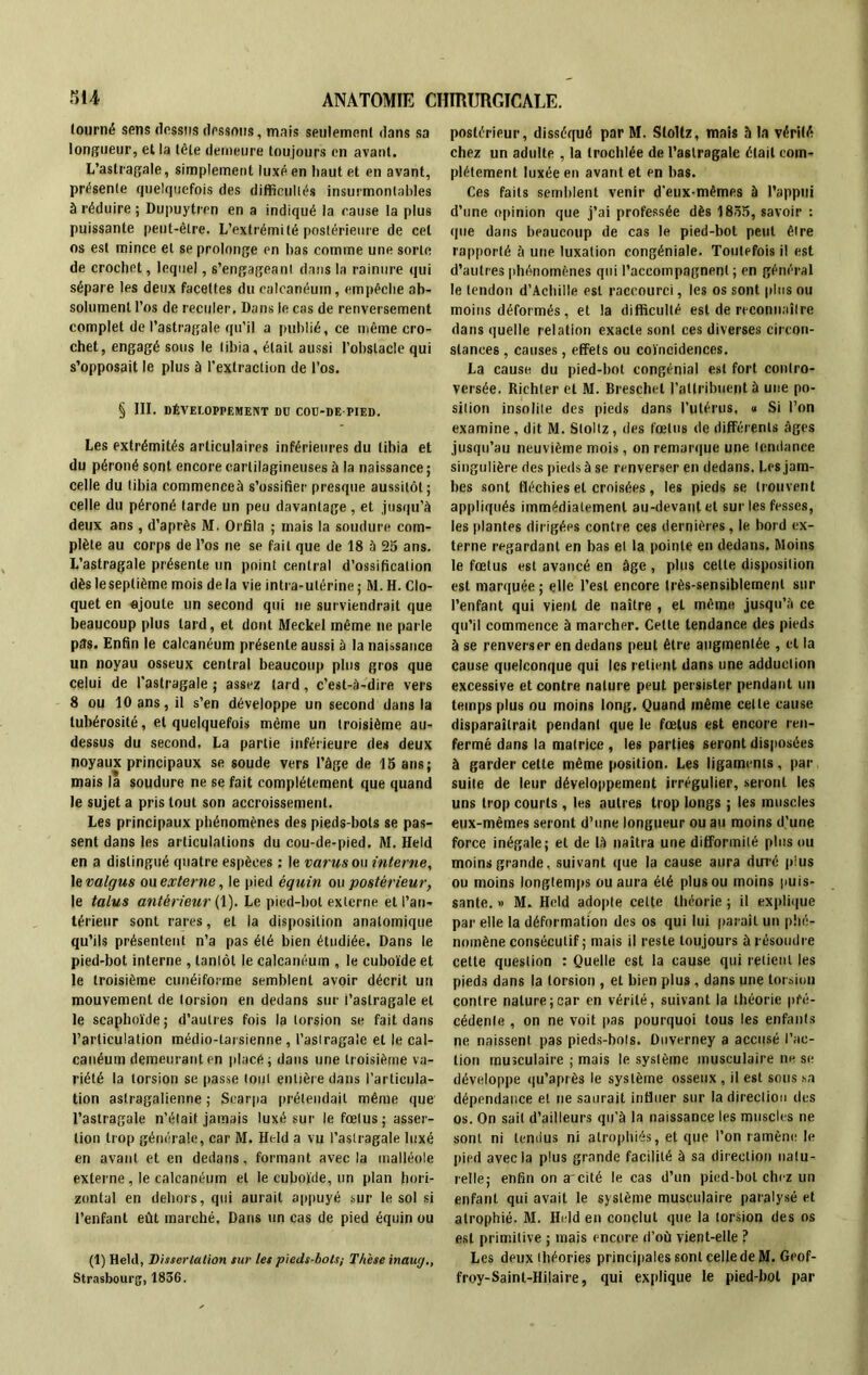 tourné sens dessus dessous, mais seulement dans sa longueur, et la tête demeure toujours en avant. L’astragale, simplement luxé en haut et en avant, présente quelquefois des difficultés insurmontables à réduire ; Dupuytren en a indiqué la cause la plus puissante peut-être. L’extrémité postérieure de cet os est mince et se prolonge en bas comme une sorte de crochet, lequel, s’engageant dans la rainure qui sépare les deux facettes du calcanéum, empêche ab- solument l’os de reculer. Dans le cas de renversement complet de l’astragale qu’il a publié, ce même cro- chet, engagé sous le tibia, était aussi l’obstacle qui s’opposait le plus à l’extraction de l’os. § III. DÉVELOPPEMENT DD COU-DE-PIED. Les extrémités articulaires inférieures du tibia et du péroné sont encore cartilagineuses à la naissance; celle du tibia commenceà s’ossifier presque aussitôt; celle du péroné tarde un peu davantage, et jusqu'à deux ans , d’après M. Orfila ; mais la soudure com- plète au corp6 de l’os ne se fait que de 18 à 25 ans. L’astragale présente un point central d’ossification dès le septième mois de la vie intra-utérine ; M. H. Clo- quet en ajoute un second qui ne surviendrait que beaucoup plus tard, et dont Meckel même ne parle p3s. Enfin le calcanéum présente aussi à la naissance un noyau osseux central beaucoup plus gros que celui de l’astragale ; assez tard, c’est-à-dire vers 8 ou 10 ans, il s’en développe un second dans la tubérosité, et quelquefois même un troisième au- dessus du second. La partie inférieure des deux noyaux principaux se soude vers l’âge de 15 ans; mais la soudure ne se fait complètement que quand le sujet a pris tout son accroissement. Les principaux phénomènes des pieds-bots se pas- sent dans les articulations du cou-de-pied. M. Held en a distingué quatre espèces : le varus ou interne, le valgus ou externe, le pied équin ou postérieur, le talus antérieur (1). Le pied-bot externe et l’an- térieur sont rares, et la disposition anatomique qu’ils présentent n’a pas été bien étudiée. Dans le pied-bot interne , tanlôt le calcanéum , le cuboïde et le troisième cunéiforme semblent avoir décrit un mouvement de torsion en dedans sur l’astragale et le scaphoïde; d’autres fois la torsion se fait dans l’articulation médio-larsienne , l’aslragaie et le cal- canéum demeuranten placé; dans une troisième va- riété la torsion se passe tout entière dans l’articula- tion astragalienne ; Scarpa prétendait même que l’astragale n’était jamais luxé sur le fœtus; asser- tion trop générale, car M. Held a vu l’astragale luxé en avant et en dedans, formant avec la malléole externe, le calcanéum et le cuboïde, un plan hori- zontal en dehors, qui aurait appuyé sur le sol si l’enfant eût marché. Dans un cas de pied équin ou (1) Held, Dissertation sur les pieds-bots; Thèse inaug., Strasbourg, 1856. postérieur, disséqué par M. Slollz, mais h la vérité chez un adulte , la (rochlée de l’astragale était com- plètement luxée en avant et en bas. Ces faits semblent venir d'eux-mêmes à l’appui d’une opinion que j’ai professée dès 1855, savoir : que dans beaucoup de cas le pied-bot peut être rapporté à une luxation congéniale. Toutefois il est d’autres phénomènes qui l’accompagnent; en général le tendon d’Achille est raccourci, les os sont plus ou moins déformés, et la difficulté est de reconnaître dans quelle relation exacte sont ces diverses circon- stances , causes, effets ou coïncidences. La cause du pied-bot congénial est fort contro- versée. Richler et M. Breschel l’attribuent à une po- sition insolite des pieds dans l’utérus, « Si l’on examine , dit M. Stoltz , des fœtus de différents âges jusqu’au neuvième mois, on remarque une tendance singulière des pieds à se renverser en dedans. Les jam- bes sont fléchies et croisées, les pieds se trouvent appliqués immédiatement au-devant et sur les fesses, les plantes dirigées contre ces dernières , le bord ex- terne regardant en bas et la pointe en dedans. Moins le fœtus est avancé en âge , plus celte disposition est marquée ; elle l’est encore très-sensiblement sur l’enfant qui vient de naître , et même jusqu’à ce qu’il commence à marcher. Celle tendance des pieds à se renverser en dedans peut être augmentée , et la cause quelconque qui les retient dans une adduction excessive et contre nature peut persister pendant un temps plus ou moins long. Quand même celle cause disparaîtrait pendant que le fœtus est encore ren- fermé dans la matrice , les parties seront disposées à garder cette même position. Les ligaments, par suite de leur développement irrégulier, seront les uns trop courts , les autres trop longs ; les muscles eux-mêmes seront d’une longueur ou au moins d’une force inégale; et de là naîtra une difformité plus ou moins grande, suivant que la cause aura duré plus ou moins longtemps ou aura été plus ou moins puis- sante. » M. Held adopte cette théorie ; il explique par elle la déformation des os qui lui paraît un phé- nomène consécutif ; mais il reste toujours à résoudre cette question : Quelle est la cause qui retient les pieds dans la torsion , et bien plus, dans une torsion contre nature;car en vérité, suivant la théorie pré- cédente , on ne voit pas pourquoi tous les enfants ne naissent pas pieds-bols. Duverney a accusé l’ac- tion musculaire ; mais le système musculaire ne se développe qu’après le système osseux , il est sous sa dépendance et ne saurait influer sur la direction des os. On sait d’ailleurs qu’à la naissance les muscles ne sont ni tendus ni atrophiés, et que l’on ramène le pied avec la plus grande facilité à sa direction natu- relle; enfin on a'cité le cas d’un pied-bot chez un enfant qui avait le système musculaire paralysé et atrophié. M. Held en conclut que la torsion des os est primitive ; mais encore d’où vient-elle ? Les deux théories principales sont celle de M. Geof- froy-Saint-Hilaire, qui explique le pied-bol par