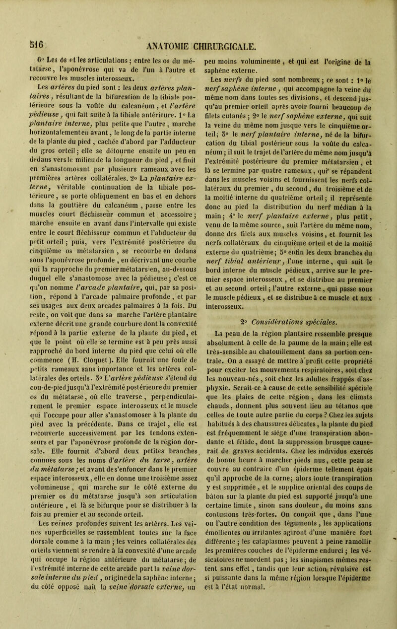 6° Les 6s et les articulations ; entre les os du mé- tatarse, l’aponévrose qui va de l’un à l’autre et recouvre les muscles interosseux. Les artères du pied sont : les deux artères plan- taires , résullantde la bifurcation de la tibiale pos- térieure sous la voûte du calcanéum, et l’artère ■pédieuse, qui fait suite à la tibiale antérieure. 1° La plantaire interne, plus petite que l’autre, marche horizontalementen avant, le long de la partie interne de la plante du pied , cachée d’abord par l’adducteur du gros orteil ; elle se détourne ensuite un peu en dedans vers le milieu de la longueur du pied , et finit en s’anastomosant par plusieurs rameaux avec les premières artères collatérales. 2° La plantaire ex- terne, véritable continuation de la tibiale pos- térieure, se porte obliquement en bas et en dehors dans la gouttière du calcanéum , passe entre les muscles court fléchisseur commun et accessoire ; marche ensuite en avant dans l’intervalle qui existe entre le court fléchisseur commun et l’abducteur du petit orteil ; puis, vers l’extrémité postérieure du cinquième os métatarsien , se recourbe en dedans sous l’aponévrose profonde , en décrivant une courbe qui la rapproche du premier métatarsien, au-dessous duquel elle s’anastomose avec la pédieuse; c’est ce qu’on nomme l’arcade plantaire, qui, par sa posi- tion, répond à l’arcade palmaire profonde , et par ses usages aux deux arcades palmaires à la fois. Du reste, on voit que dans sa marche l’artère plantaire externe décrit une grande courbure dont la convexité répond à la partie externe de la plante du pied, et que le point où elle se termine est à peu près aussi rapproché du bord interne du pied que celui où elle commence (H. Cloquet ). Elle fournit une foule de petits rameaux sans importance et les artères col- latérales des orteils. 5° V artère pédieuse s’étend du cou-de-pied jusqu’à l’extrémité postérieure du premier os du métatarse, où elle traverse, perpendiculai- rement le premier espace interosseux et le muscle qui l’occupe pour aller s’anastomoser à la plante du pied avec la précédente. Dans ce trajet, elle est recouverte successivement par les tendons exten- seurs et par l’aponévrose profonde de la région dor- sale. Elle fournit d’abord deux petites branches connues sous les noms A'artère du tarse, artère du métatarse ;el avant de s’enfoncer dans le premier espace interosseux, elle en donne une troisième assez volumineuse , qui marche sur le côté externe du premier os du métatarse jusqu’à son articulation antérieure , et là se bifurque pour se distribuer à la fois au premier et au seconde orteil. Les veines profondes suivent les artères. Les vei- nes superficielles se rassemblent toutes sur la face dorsale comme à la main ; les veines collatérales des orteils viennent se rendre à la convexité d’une arcade qui occupe la région antérieure du métatarse ; de l’extrémité interne de celte arcade part la veine dor- sale interne dupied, originedela saphène interne; du côté opposé nait la veine dorsale externe, un peu moins volumineuse , et qui est l’origine de la saphène externe. Les nerfs du pied sont nombreux ; ce sont : 1° le nerf saphène interne , qui accompagne la veine du même nom dans toutes ses divisions, et descend jus- qu’au premier orteil après avoir fourni beaucoup de filets cutanés ; 2° le nerf saphène externe, qui suit la veine du même nom jusque vers le cinquième or- teil; 5° le nerf plantaire interne, né de la bifur- cation du tibial postérieur sous la voûte du calca- néum ; il suit le trajet de l’artère du même nom jusqu’à l’extrémité postérieure du premier métatarsien, et là se termine par quatre rameaux, qui- se répandent dans les muscles voisins et fournissent les nerfs col- latéraux du premier , du second, du troisième et de la moitié interne du quatrième orteil ; il représente donc au pied la distribution du nerf médian à la main ; 4° le nerf plantaire externe, plus petit, venu de la même source, suit l’artère du même nom, donne des filets aux muscles voisins, et fournit les nerfs collatéraux du cinquième orteil et de la moitié externe du quatrième; 5° enfin les deux branches du nerf tibial antérieur, l’une interne, qui suit le bord interne du muscle pédieux, arrive sur le pre- mier espace inlerosseux , et se distribue au premier et au second orteil ; l’autre externe , qui passe sous le muscle pédieux , et se distribue à ce muscle et aux interosseux. 2° Considérations spèciales. La peau de la région plantaire ressemble presque absolument à celle de la paume de la main; elle est très-sensible au chatouillement dans sa portion cen- trale. On a essayé de mettre à profil celle propriété pour exciter les mouvements respiratoires, soit chez les nouveau-nés, soit chez les adultes frappés d’as- phyxie. Serait-ce à cause de celle sensibilité spéciale que les plaies de cette région , dans les climats chauds, donnent plus souvent lieu au tétanos que celles de toute autre partie du corps ? Chez les sujets habitués à des chaussures délicates, la plante du pied est fréquemment le siège d’une transpiration abon- dante et fétide, dont la suppression brusque cause- rait de graves accidents. Chez les individus exercés de bonne heure à marcher pieds nus, cette peau se couvre au contraire d’un épiderme tellement épais qu’il approche de la corne; alors toute transpiration y est supprimée, et le supplice oriental des coups de bâton sur la plante du pied est supporté jusqu’à une certaine limite, sinon sans douleur, du moins sans contusions très-fortes. On conçoit que , dans l’une ou l’autre condition des téguments, les applications émollientes ou irritantes agiront d’une manière fort différente ; les cataplasmes peuvent à peine ramollir les premières couches de l’épiderme endurci ; les vé- sicatoires ne mordent pas ; les sinapismes mêmes res- tent sans effet, tandis que leur action révulsive est si puissante dans la même région lorsque l’épiderme est à l’étal normal.