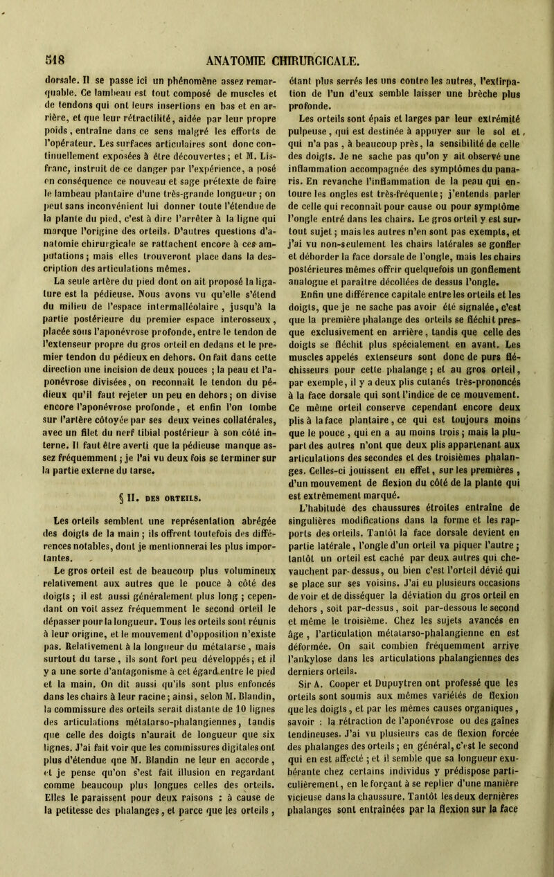 dorsale. Il se passe ici un phénomène assez remar- quable. Ce lambeau esl tout composé de muscles et de tendons qui ont leurs insertions en bas et en ar- rière, et que leur rélractilité, aidée par leur propre poids, entraîne dans ce sens malgré les efforts de l’opérateur. Les surfaces articulaires sont donc con- tinuellement exposées à être découvertes ; et M. Lis- franc, instruit de ce danger par l’expérience, a posé en conséquence ce nouveau et sage prétexte de faire le lambeau plantaire d’une très-grande longueur; on peut sans inconvénient lui donner toute l’étendue de la plante du pied, c’est à dire l’arrêter à la ligne qui marque l’origine des orteils. D’autres questions d’a- natomie chirurgicale se rattachent encore à ces am- putations; mais elles trouveront place dans la des- cription désarticulations mêmes. La seule artère du pied dont on ait proposé la liga- ture est la pédieuse. Nous avons vu qu’elle s’étend du milieu de l’espace intermalléolaire , jusqu’à la partie postérieure du premier espace interosseux, placée sous l’aponévrose profonde, entre le tendon de l’extenseur propre du gros orteil en dedans et le pre- mier tendon du pédieux en dehors. On fait dans cette direction une incision de deux pouces ; la peau et l’a- ponévrose divisées, on reconnaît le tendon du pé- dieux qu’il faut rejeter un peu en dehors; on divise encore l’aponévrose profonde, et enfin l’on tombe sur l’artère côtoyée par ses deux veines collatérales, avec un filet du nerf tibial postérieur à son côté in- terne. Il faut être averti que la pédieuse manque as- sez fréquemment ; je l’ai vu deux fois se terminer sur la partie externe du tarse. § II. DES ORTEILS. Les orteils semblent une représentation abrégée des doigts de la main ; ils offrent toutefois des diffé- rences notables, dont je mentionnerai les plus impor- tantes. Le gros orteil est de beaucoup plus volumineux relativement aux autres que le pouce à côté des doigts ; il est aussi généralement plus long ; cepen- dant on voit assez fréquemment le second orteil le dépasser pour la longueur. Tous les orteils sont réunis à leur origine, et le mouvement d’opposition n’existe pas. Relativement à la longueur du métatarse, mais surtout du tarse, ils sont fort peu développés; et il y a une sorte d’antagonisme à cet égard entre le pied et la main. On dit aussi qu’ils sont plus enfoncés dans les chairs à leur racine; ainsi, selon M. Blandin, la commissure des orteils serait distante de 10 lignes des articulations métatarso-phalangiennes, tandis que celle des doigts n’aurait de longueur que six lignes. J’ai fait voir que les commissures digitales ont plus d’étendue que M. Blandin ne leur en accorde , et je pense qu’on s^est fait illusion en regardant comme beaucoup plus longues celles des orteils. Elles le paraissent pour deux raisons : à cause de la petitesse des phalanges, et parce que les orteils, étant plus serrés les uns contre les autres, l'extirpa- tion de l’un d’eux semble laisser une brèche plus profonde. Les orteils sont épais et larges par leur extrémité pulpeuse, qui est destinée à appuyer sur le sol et, qui n’a pas, à beaucoup près, la sensibilité de celle des doigts. Je ne sache pas qu’on y ait observé une inflammation accompagnée des symptômes du pana- ris. En revanche l’inflammation de la peau qui en- toure les ongles est très-fréquente ; j’entends parler de celle qui reconnaît pour cause ou pour symptôme l’ongle entré dans les chairs. Le gros orteil y est sur- tout sujet ; mais les autres n’en sont pas exempts, et j’ai vu non-seulement les chairs latérales se gonfler et déborder la face dorsale de l’ongle, mais les chairs postérieures mêmes offrir quelquefois un gonflement analogue et paraître décollées de dessus l’ongle. Enfin une différence capitale entre les orteils et les doigts, que je ne sache pas avoir été signalée, c’est que la première phalange des orteils se fléchit pres- que exclusivement en arrière, tandis que celle des doigts se fléchit plus spécialement en avant. Les muscles appelés extenseurs sont donc de purs flé- chisseurs pour cette phalange ; et au gros orteil, par exemple, il y a deux plis cutanés très-prononcés à la face dorsale qui sont l’indice de ce mouvement. Ce même orteil conserve cependant encore deux plis à la face plantaire , ce qui est toujours moins que le pouce , qui en a au moins trois ; mais la plu- part des autres n’ont que deux plis appartenant aux articulations des secondes et des troisièmes phalan- ges. Celles-ci jouissent en effet, sur les premières, d’un mouvement de flexion du côté de la plante qui est extrêmement marqué. L’habitude des chaussures étroites entraîne de singulières modifications dans la forme et les rap- ports des orteils. Tantôt la face dorsale devient en partie latérale, l’ongle d’un orteil va piquer l’autre ; tantôt un orteil est caché par deux autres qui che- vauchent par-dessus, ou bien c’est l’orteil dévié qui se place sur ses voisins. J’ai eu plusieurs occasions de voir et de disséquer la déviation du gros orteil en dehors , soit par-dessus, soit par-dessous le second et même le troisième. Chez les sujets avancés en âge , l’articulatipn métatarso-phalangienne en est déformée. On sait combien fréquemment arrive l’ankylose dans les articulations phalangiennes des derniers orteils. Sir A. Cooper et Dupuytren ont professé que les orteils sont soumis aux mêmes variétés de flexion que les doigts, et par les mêmes causes organiques, savoir : la rétraction de l’aponévrose ou des gaînes tendineuses. J’ai vu plusieurs cas de flexion forcée des phalanges des orteils ; en général, c’est le second qui en est affecté ; et il semble que sa longueur exu- bérante chez certains individus y prédispose parti- culièrement, en le forçant à se replier d’une manière vicieuse dans la chaussure. Tantôt les deux dernières phalanges sont entraînées par la flexion sur la face