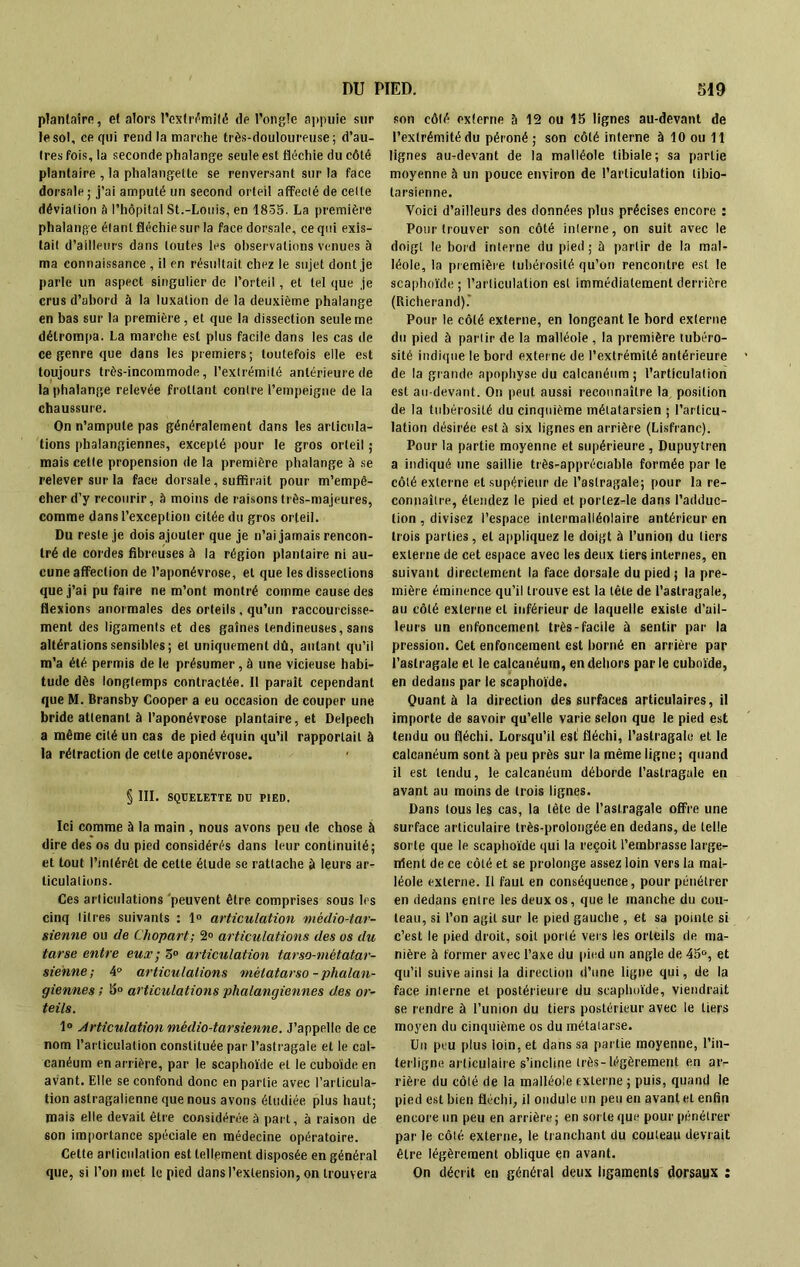 plantaire, e( alors l’extrémité de l’ongle appuie sur le sol, ce qui rend la marche très-douloureuse; d’au- tres fois, la seconde phalange seule est fléchie du côté plantaire , la phalangette se renversant sur la face dorsale ; j’ai amputé un second orteil affecté de celte déviation à l’hôpital St.-Louis, en 1835. La première phalange étant fléchie sur la face dorsale, ce qui exis- tait d’ailleurs dans toutes les observations venues à ma connaissance , il en résultait chez le sujet dont je parle un aspect singulier de l’orteil, et tel que je crus d’abord à la luxation de la deuxième phalange en bas sur la première , et que la dissection seule me détrompa. La marche est plus facile dans les cas de ce genre que dans les premiers; toutefois elle est toujours très-incommode, l’extrémité antérieure de la phalange relevée frottant contre l’empeigne de la chaussure. On n’ampute pas généralement dans les articula- tions phalangiennes, excepté pour le gros orteil ; mais cette propension de la première phalange à se relever sur la face dorsale, suffirait pour m’empê- cher d’y recourir, à moins de raisons très-majeures, comme dans l’exception citée du gros orteil. Du reste je dois ajouter que je n’ai jamais rencon- tré de cordes fibreuses à la région plantaire ni au- cune affection de l’aponévrose, et que les dissections que j’ai pu faire ne m’ont montré comme cause des flexions anormales des orteils, qu’un raccourcisse- ment des ligaments et des gaines tendineuses, sans altérations sensibles; et uniquement dû, autant qu’il m’a été permis de le présumer, à une vicieuse habi- tude dès longtemps contractée. Il parait cependant que M. Bransby Cooper a eu occasion de couper une bride attenant à l’aponévrose plantaire, et Delpech a même cité un cas de pied équin qu’il rapportait à la rétraction de cette aponévrose. § III. SQUELETTE DU PIED. Ici comme à la main , nous avons peu de chose à dire des os du pied considérés dans leur continuité; et tout l’intérêt de cette étude se rattache à leurs ar- ticulations. Ces articulations peuvent être comprises sous les cinq titres suivants : 1» articulation mêdio-tar- sienne ou de Chopart; 2° articulations des os du tarse entre eux; 3° articulation tarso-mètatar- siehne; 4° articulations métatarso-phalan- giennes ; 5° articulations phalangiennes des or- teils. 1° Articulation mêdio-tarsienne. J’appelle de ce nom l’articulation constituée par l’astragale et le cal- canéum en arrière, par le scaphoïde et le cuboïde en avant. Elle se confond donc en partie avec l’articula- tion astragalienne que nous avons étudiée plus haut; mais elle devait être considérée à part, à raison de son importance spéciale en médecine opératoire. Cette articulation est tellement disposée en général que, si l’on met le pied dans l’extension, on trouvera son côté externe h 12 ou 15 lignes au-devant de l’extrémité du péroné; son côté interne à 10 ou 11 lignes au-devant de la malléole tibiale; sa partie moyenne à un pouce environ de l’articulation tibio- tarsienne. Voici d’ailleurs des données plus précises encore : Pour trouver son côté interne, on suit avec le doigt le bord interne du pied; à partir de la mal- léole, la première tubérosité qu’on rencontre est le scaphoïde ; l’articulation est immédiatement derrière (Richerand).' Pour le côté externe, en longeant le bord externe du pied à partir de la malléole, la première tubéro- sité indique le bord externe de l’extrémité antérieure de la grande apophyse du calcanéum ; l’articulation est au-devant. On peut aussi reconnaître la position de la tubérosité du cinquième métatarsien ; l’articu- lation désirée est à six lignes en arrière (Lisfranc). Pour la partie moyenne et supérieure , Dupuylren a indiqué une saillie très-appréciable formée par le côté externe et supérieur de l’astragale; pour la re- connaître, étendez le pied et porlez-le dans l’adduc- tion , divisez l’espace intermalléolaire antérieur en trois parties, et appliquez le doigt à l’union du tiers externe de cet espace avec les deux tiers internes, en suivant directement la face dorsale du pied ; la pre- mière éminence qu’il trouve est la tête de l’astragale, au côté externe et inférieur de laquelle existe d’ail- leurs un enfoncement très-facile à sentir par la pression. Cet enfoncement est borné en arrière par l’astragale et le calcanéum, en dehors par le cuboïde, en dedans par le scaphoïde. Quant à la direction des surfaces articulaires, il importe de savoir qu’elle varie selon que le pied est tendu ou fléchi. Lorsqu’il est' fléchi, l’astragale et le calcanéum sont à peu près sur la même ligne ; quand il est tendu, le calcanéum déborde l’astragale en avant au moins de trois lignes. Dans tous les cas, la tête de l’astragale offre une surface articulaire très-prolongée en dedans, de telle sorte que le scaphoïde qui la reçoit l’embrasse large- ident de ce côté et se prolonge assez loin vers la mal- léole externe. Il faut en conséquence, pour pénétrer en dedans entre les deux os, que le manche du cou- teau, si l’on agit sur le pied gauche , et sa pointe si c’est le pied droit, soit porté vers les orteils de ma- nière à former avec l’axe du pied un angle de 45°, et qu’il suive ainsi la direction d’une ligne qui, de la face interne et postérieure du scaphoïde, viendrait se rendre à l’union du tiers postérieur avec le tiers moyen du cinquième os du métatarse. Un peu plus ioin, et dans sa partie moyenne, l’in- terligne articulaire s’incline très-légèrement en ar- rière du côté de la malléole externe ; puis, quand le pied est bien fléchi, il ondule un peu en avant et enfin encore un peu en arrière; en sorte que pour pénétrer par le côté externe, le tranchant du couteau devrait être légèrement oblique en avant. On décrit en général deux ligaments dorsaux :