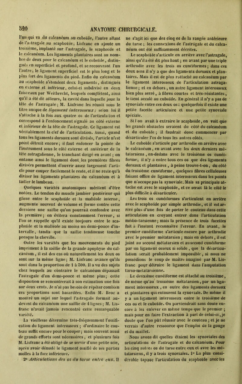 run qui va du calcanéum au cuboïde, l’autre allant de l’astragale au scaphoïde; Lisfranc en ajoute un troisième, implanté sur l’astragale, le scaphoïde et le calcanéum. Les ligaments plantaires sont au nom- bre de deux pour le calcanéum et le cuboïde, distin- gués en superficiel et profond, et se recouvrant l’un l’autre; le ligament superficiel est le plus long et le plus fort des ligaments du pied. Enfin du calcanéum au scaphoïde s’étendent deux ligaments, distingués en externé et inférieur, celui-ci subdivisé en deux faisceaux par Weilbrecht, lesquels complètent, ainsi qu’il a été dit ailleurs, la cavité dans laquelle joue la tête de l’astragale ; M. Lisfranc les réunit sous le titre unique de ligament interosseux; selon lui il s’attache à la fois aux quatre os de l’articulaiion et correspond à l’enfoncement signalé au côté externe et inférieur de la tête de l’astragale. Ce ligament est véritablement la clef de l'articulation. Aussi, quand tous les ligaments dorsaux sont divisés, l’article n’est point détruit encore ; il faut enfoncer la pointe de l’instrument sous le côté externe et antérieur de la tête astragalienne, le tranchant dirigé en avant ; on entame ainsi le ligament dont les premières fibres divisées permettent d’ouvrir assez largement l’arti- cle pour couper facilement le reste, et il ne reste qu’à diviser les ligaments plantaires du calcanéum et à tailler le lambeau. Quelques variétés anatomiques méritent d’être notées. Le tendon du muscle jambier postérieur qui glisse entre le scaphoïde et la malléole interne, augmente souvent de volume et forme contre celte dernière une saillie qu’on pourrait confondre avec la première; on évitera constamment l’erreur, si l’on se rappelle qu’il existe toujours entre le sca- phoïde et la malléole au moins un demi-pouce d’in- tervalle, tandis que la saillie tendineuse touche presque la cheville. Outre les variétés que les mouvements du pied impriment à la saillie de la grande apophyse du cal- canéum , il est des cas où naturellement les deux os sont sur la même ligne ; M. Lisfranc avance qu’ils sont dans la proportion de 1 à 500. Il a vu des sujets chez lesquels au contraire le calcanéum dépassait l’astragale d’un demi-pouce et même plus; celle disposition se rencontrerait à son estimation une fois sur deux cents. Je n’ai pas besoin de répéter combien ces proportions sont hasardées. Enfin M. Broc a montré un sujet sur lequel l’astragale formait au- devant du calcanéum une saillie de 4 lignes ; M. Lis- franc n’avait jamais rencontré celle remarquable variété. La vieillesse détermine très-fréquemment l’ossifi- cation du ligament interosseux; d’ordinaire le cou- teau suffit encore pour le couper; mais souvent aussi de grands efforts sont nécessaires , et plusieurs fois M. Lisfranc a été obligé de se servir d’une petite scie, après avoir dénudé le ligament ossifié de ses parties molles à la face inférieure. 2° Articulations des os du tarse entre eux. Il ne s’agit ici que des cinq os de la rangée antérieure du tarse ; les connexions de l’astragale et du calca- néum ont été suffisamment décrites. Le scaphoïde s’articule en arrière avec l’astragale, ainsi qu’il a été dit plus haut ; en avant par une triple arthrodie avec les trois os cunéiformes ; dans ces deux sens il n’y a que des ligaments dorsaux et plan- taires. Mais il est de plus rattaché au calcanéum par le ligament interosseux de l'articulation astraga- lienne; et en dehors, un autre ligament interosseux bien plus serré, à fibres courtes et très-résistantes, le tient accolé au cuboïde. En général il n’y a pas de synoviale entre ces deux os : quelquefois il existe une petite facette articulaire et une petite synoviale spéciale. Si I on avait à extraire le scaphoïde, on voit que les grands obstacles seraient du côté du calcanéum et du cuboïde ; il faudrait donc commencer par désarticuler l’os de tous les autres côtés. Le cuboïde s’articule par arthrodie en arrière avec le calcanéum, en avant avec les deux derniers mé- tatarsiens , en-dedans avec le troisième os cunéi- forme; il n’y a entre tous ces os que des ligaments dorsaux et plantaires, à peine trouve-t-on, du côté du troisième cunéiforme, quelques fibres celluleuses faisant office de ligament interosseux dans les points que n’occupe pas la synoviale. Mais sa principale at- tache est avec le scaphoïde, et ce serait là le côté le plus difficile à désarticuler. Les trois os cunéiformes s’articulent en arrière avec le scaphoïde par simple arthrodie, et il est ar- rivé plus d’une fois de porter le couteau dans cette articulation en croyant entrer dans l’articulation médio-tarsienne; mais la présence de trois facettes fait à l’instant reconnaître l’erreur. En avant, le premier cunéiforme s’articule encore par arthrodie avec le premier métatarsien ; mais en dehors, il est joint au second métatarsien et au second cunéiforme par un ligament osseux si solide , que la désarticu- lation serait probablement impossible, si nous ne possédions le coup de maître imaginé par M. Lis- franc pour détruire le ligament dans l’amputation tarso-raélalarsienne. Le deuxième cunéiforme est attaché au troisième, de même qu’au troisième métatarsien , par un liga- ment interosseux , en outre des ligaments dorsaux et plantaires qui entourent la synoviale. De même il y a un ligament interosseux entre le troisième de ces os et le cuboïde. On parviendrait sans doute en- core à les enlever en même temps que le premier ; mais pour en faire l’extraction à part de celui-ci,je doute que l’on pût réussir avec le couteau ; et je ne verrais d’autre ressource que l’emploi de la gouge et du maillet. Nous avons dit quelles étaient les synoviales des articulations de l’astragale et du calcanéum. Four les cinq autres os du tarse entre, eux et avec les mé- tatarsiens, il y a trois synoviales. 1° La plus consi- dérable tapisse l’articulation du scaphoïde avec les