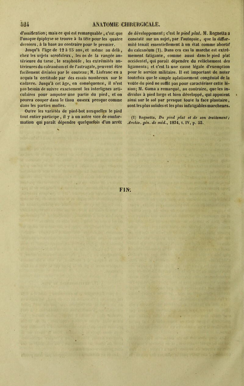 d'ossification ; mais ce qui esl remarquable , c’esl que l’unique épiphyse se trouve à la tête pour les quatre derniers, à la base au contraire pour le premier. Jusqu’à Page de 12à 15 ans,et même au delà, chez les sujets scrofuleux, les os de la rangée an- térieure du tarse , le scaphoïde , les extrémités an- térieures du calcanéum et de l’astragale, peuvent être facilement divisées par le couteau ; M. Lisfranc en a acquis la certitude par des essais nombreux sur le cadavre. Jusqu’à cet âge, en conséquence, il n’est lias besoin de suivre exactement les interlignes arti- culaires pour amputer une partie du pied, et on pourra couper dans le tissu osseux presque comme dans les parties molles. Outre les variétés de pied-bot auxquelles le pied tout entier participe , il y a un autre vice de confor- mation qui paraît dépendre quelquefois d’un arrêt de développement; c’est le pied plut. M. îtognelfa a constaté sur un sujet, par l’autopsie, que la diffor- mité tenait essentiellement à un état comme abortif du calcanéum (1). Dans ccs cas la marche est extrê- mement fatigante, comme aussi dans le pied plat accidentel, qui paraît dépendre du relâchement des ligaments; et c’est là une cause légale d’exemption pour le service militaire. Il est important de noter toutefois que le simple aplatissement congénial de la voûte du pied ne suffit pas pour caractériser cette lé- sion; M. Gama a remarqué, au contraire, que les in- dividus à pied large et bien développé, qui appuient i ainsi sur le sol par presque louie la face plantaire, sont les plus solides et les plus infatigables marcheurs. (1) Rognetta, Vu pied plat et de son traitement ; Archiv. gèn. de méd., 1834, t. IV, p. 53. FIN'.