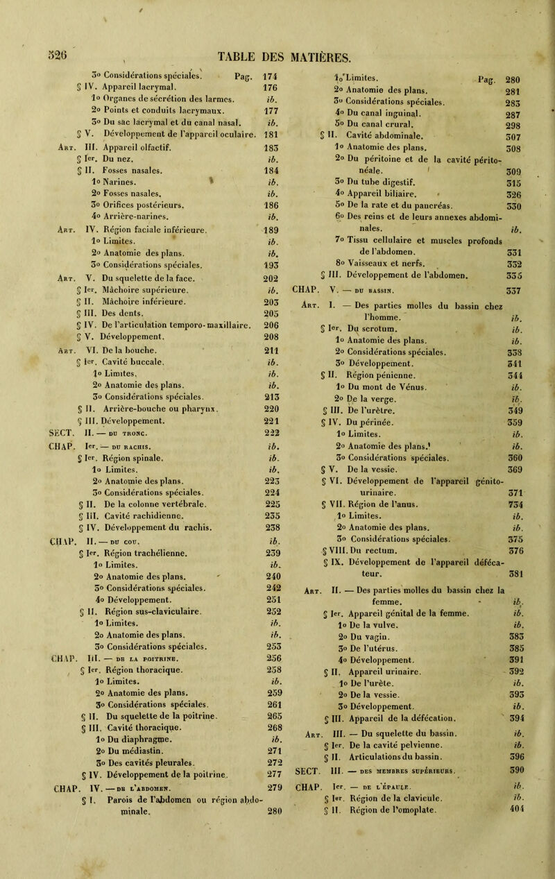 Art. Art. Art SECT CHAP. CilAP. CHAP 3» Considérations spéciales. Pag. 174 lo'Limites. pag 280 § IV. Appareil lacrymal. 176 2o Anatomie des plans. 281 lo Organes de sécrétion des larmes. ib. 5o Considérations spéciales. 283 2o Points et conduits lacrymaux. 177 4o Du canal inguinal. 287 3° Du sac lacrymal et du canal nasal. ib. 5° Du canal crural. 298 § V. Développement de l’appareil oculaire. 181 § 11. Cavité abdominale. 307 . III. Appareil olfactif. 183 lo Anatomie des plans. 508 § 1er. Du nez. ib. 2o Du péritoine et de la cavité périto- § 11. Fosses nasales. 184 néale. 1 309 1» Narines. ib, 5» Du tube digestif. 515 2° Fosses nasales. ib. 4o Appareil biliaire. 326 3° Orifices postérieurs. 186 5» De la rate et du pancréas. 330 4o Arrière-narines. ib. 6° Des reins et de leurs annexes abdomi- IV. Région faciale inférieure. 189 nales. ib. 1» Limites. ib. 7o Tissu cellulaire et muscles profonds 2» Anatomie des plans. ib. de l’abdomen. 331 3o Considérations spéciales. 193 8o Vaisseaux et nerfs. 332 . V. Du squelette de la face. 202 § III. Développement de l’abdomen. 555 § 1er. IVIàchoire supérieure. ib. CHAP. V. — DU BASSIN. 337 § II. Mâchoire inférieure. 203 Art. I. — Des parties molles du bassin chez § III. Des dents. 205 l’homme. ib. § IV. De l’articulation temporo-maxillaire. 206 § Ior. Du scrotum. ib. § V. Développement. 208 lo Anatomie des plans. ib. VI. De la bouche. 211 2» Considérations spéciales. 338 § 1er. Cavité buccale. ib. 3° Développement. 541 I<> Limites. ib. § II. Région pénienne. 544 2» Anatomie des plans. ib. 1° Du mont de Vénus. ib. 3o Considérations spéciales. 213 2» De la verge. ib. § II. Arrière-bouche ou pharynx. 220 § III. De l'urètre. 349 § III. Développement. 221 § IV. Du périnée. 559 II. DU TRONC. 222 lo Limites. ib. 1er. — du RAcnis. ib. 2o Anatomie des plans.' ib. § 1er. Région spinale. ib. 3o Considérations spéciales. 360 lo Limites. ib. § V. De la vessie. 369 2» Anatomie des plans. 223 § VI. Développement de l’appareil génito- 3« Considérations spéciales. 224 urinaire. 371 § II. De la colonne vertébrale. 225 § VII. Région de l’anus. 734 § Iil. Cavité rachidienne. 235 lo Limites. ib. § IV. Développement du rachis. 238 2» Anatomie des plans. ib. . 11. DU cou. ib. 3» Considérations spéciales. 575 § Dr. Région trachélienne. 239 § VIII. Du rectum. 576 lo Limites. ib. § IX. Développement de l’appareil déféca- 2o Anatomie des plans. 240 teur. 381 3° Considérations spéciales. 242 Art. II. — Des parties molles du bassin chez la 4o Développement. 251 femme. ib, § 11. Région sus-claviculaire. 252 § 1er. Appareil génital de la femme. ib. lo Limites. ib. lo De la vulve. ib. 2o Anatomie des plans. ib. 2“ Du vagin. 583 5o Considérations spéciales. 255 3° De l’utérus. 385 IlI. DE LA POITRINE. 256 4o Développement. 391 § Dr. Région thoracique. 258 § II. Appareil urinaire. 592 lo Limites. ib. lo De l’urète. ib. 2° Anatomie des plans. 259 2o De la vessie. 595 3o Considérations spéciales. 261 II. Du squelette de la poitrine. 265 CHAP. § III. Cavité thoracique. 268 Art. lo Du diaphragme. ib. 2° Du médiastin. 271 5» Des cavités pleurales. 272 SECT. § IV. Développement de la poitrine. 277 IV. DE l’abdomen. 279 CHAP. s«. Parois de l’abdomen ou région abdo- minale. 280 3« Développement. § III. Appareil de la défécation. III. — Du squelette du bassin. § 1er. De la cavité pelvienne. §11. Articulations du bassin. III. DES MEMBRES SUPERIEURS. 1er. — DE l'ÉpAUEE. § 1er. Région de la clavicule. §11. Région de l’omoplate. ib. 394 ib. ib. 396 390 ib. ib. 404