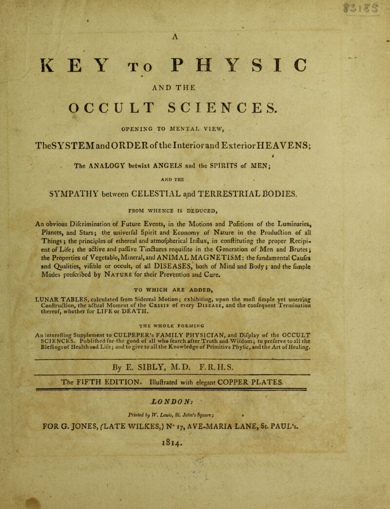 KEY to PHYSIC AND THE OCCULT SCIENCES. OPENING TO MENTAL VIEW, TheSYSTEMandORDERof the Interior and Exterior HEAVENS; P 4 The ANALOGY betwixt ANGELS and the SPIRITS of MEN; AND THE SYMPATHY between CELESTIAL and TERRESTRIAL BODIES. r FROM WHENCE IS DEDUCED, An obvious Difcrimination of Future Events, in the Motions and Pofitions of the Luminaries, Planets, and Stars; the univerfal Spirit and Economy of Nature in the Production of all Things; the principles of ethereal and atmofpherical Influx, in conftituting the proper Recipi- ent of Life; the active and paffive Tinctures requifite in the Generation of Men and Brutes; the Properties of Vegetable,Mineral,and ANIMAL MAGNETISM: the fundamental Caufes and Qualities, vifible or occult, of all DISEASES, both of Mind and Body; and the Ample Modes prefcribed by Nature for their Prevention and Cure. TO WHICH ARE ADDED, LUNAR TABLES, calculated from Sidereal Motion; exhibiting, upon the mod Ample yet unerring Conflruction, the actual Moment of the Crisis of every Disease, and the confequent Termination thereof, whether for LIFE or DEATH. the whole forming An interefting Supplement to CULPEPER’S FAMILY PHYSICIAN, and Difplay of the OCCULT SCIENCES. Ptiblifhed for the good of all who fearch after Truth and Wifdom; to preferve to all the Bleflingsof Health and Life; and to give to all the Knowledge of Primitive Phyfic, and the Art of Healing. By E. SIBLY, M.D. F.R.H.S. The FIFTH EDITION. Illuftrated with elegant COPPER PLATES. LONDON: Printed by W. Lewis, Si. John's Square; * FOR G. JONES, ('LATE WILKES,) N” 17, A VE-MARIA LANE, St. PAUL’S. 1814.