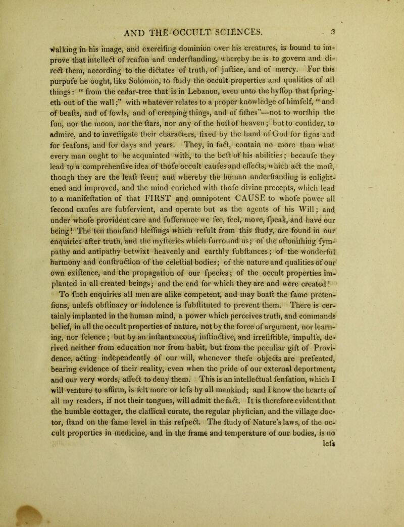 walking in his image, and exercifing dominion over his creatures, is bound to im- prove that intellect of reafon and underftanding, whereby he is to govern and di- redt them, according to the dictates of truth, of juftice, and ot mercy. For this purpofe he ought, like Solomon, to ftudy the occult properties and qualities of all things: “ from the cedar-tree that is in Lebanon, even unto the hyffop thatfpring- eth out of the wallwith whatever relates to a proper knowledge of himfelf, “ and of beads, and of fowls, and of creeping things, and of fiihes”—not to worfhip the fun, nor the moon, nor the dars, nor any of the hod of heaven ; but to condder, to admire, and to invedigate their charadters, fixed by the hand of God for dgns and for feafons, and for days and years. They, in fadl, contain no more than what every man ought to be acquainted with, to the bell of his abilities; becaufe they lead to a comprehendve idea of thofe occult caufes and effedts, which adt the mod, though they are the lead feen; and whereby the human underftanding is enlight- ened and improved, and the mind enriched with thofe divine precepts, which lead to a manifedation of that FIRST and omnipotent CAUSE to whofe power all fecond caufes are fubfervient, and operate but as the, agents of his Will; and under whofe provident care and fufferance we fee, feel, move, fpeak, and have our being! The ten thoufand blefdngs which refult from this dudy, are found in our enquiries after truth, and the myfteries which furround us; of the adonifhing fym- pathy and antipathy betwixt heavenly and earthly lubdances; of the wonderful harmony and conftrudtion of the celedial bodies; of the nature and qualities of our own exidence, and the propagation of our fpecies; of the occult properties im- planted in all created beings; and the end for which they are and were created ! To fuch enquiries all men are alike competent, and may boad the fame preten- fions, unlefs obdinacy or indolence is fubdituted to prevent them. There is cer- tainly implanted in the human mind, a power which perceives truth, and commands belief, in all the occult properties of nature, not by the force of argument, nor learn- ing, nor fcience ; but by an indantaneous, inftindtive, and irreddibie, impulfe, de- rived neither from education nor from habit, but from the peculiar gift of Provi- dence, adting independently of our will, whenever thefe objedts are prefented, bearing evidence of their reality, even when the pride of our external deportment, and our very words, affedt to deny them. This is an intelledtual fenfation, which I will venture to affirm, is felt more or lefs by all mankind; and I know the hearts of all my readers, if not their tongues, will admit the fadt. It is therefore evident that the humble cottager, the claffical curate, the regular phydcian, and the village doc- tor, Hand on the fame level in this refpedt. The ftudy of Nature’s laws, of the oc- cult properties in medicine, and in the frame and temperature of our bodies, is no lefs