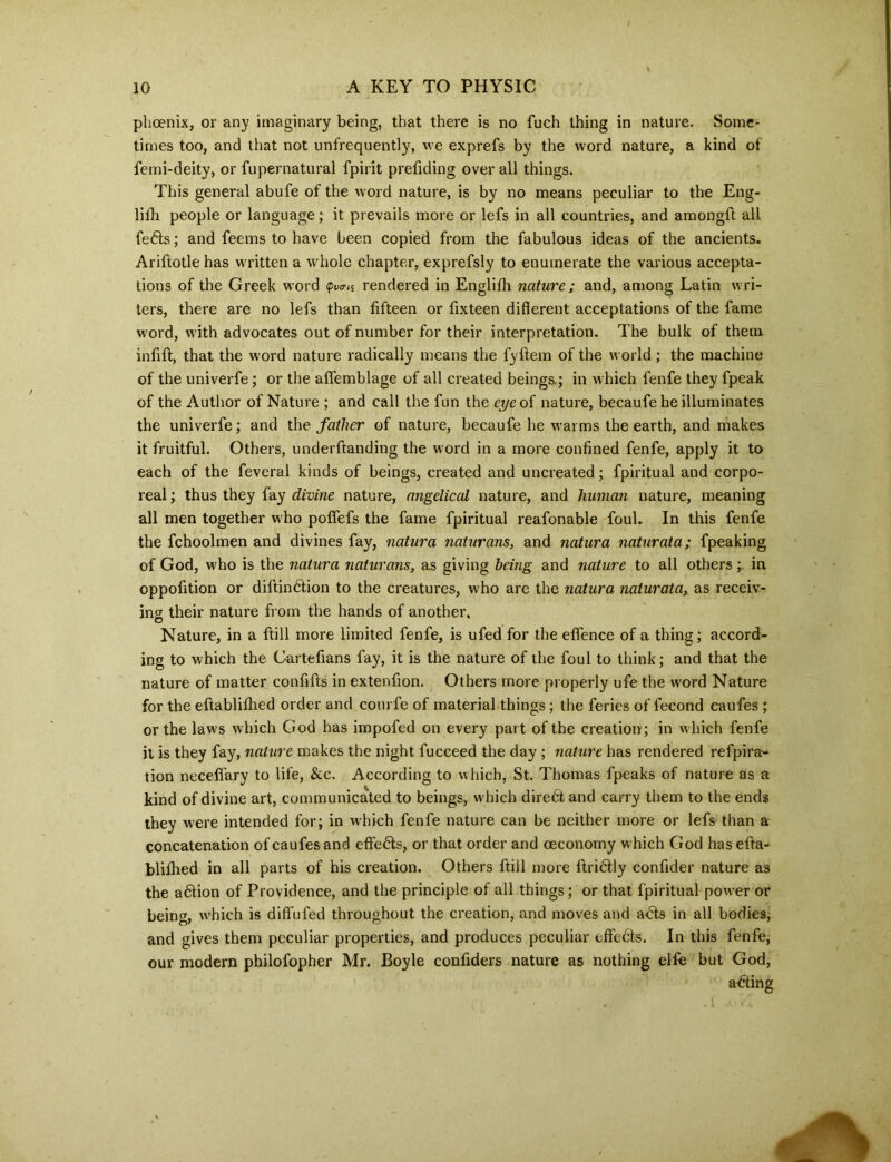 phoenix, or any imaginary being, that there is no fuch thing in nature. Some- times too, and that not unfrequently, we exprefs by the word nature, a kind of femi-deity, or fupernatural fpirit prefiding overall things. This general abufe of the word nature, is by no means peculiar to the Eng- lifh people or language; it prevails more or lefs in all countries, and amongft all fe6ls; and feems to have been copied from the fabulous ideas of the ancients. Ariflotle has written a whole chapter, exprefsly to enumerate the various accepta- tions of the Greek word ^nS rendered in Englifh nature; and, among Latin wri- ters, there are no lefs than fifteen or fixteen different acceptations of the fame word, with advocates out of number for their interpretation. The bulk of them infill, that the word nature radically means the fyflem of the world; the machine of the univerfe; or the affemblage of all created beings,; in which fenfe they fpeak of the Author of Nature ; and call the fun the eye of nature, becaufe he illuminates the univerfe; and the father of nature, becaufe he warms the earth, and makes it fruitful. Others, underftanding the word in a more confined fenfe, apply it to each of the feveral kinds of beings, created and uncreated; fpiritual and corpo- real ; thus they fay divine nature, angelical nature, and human nature, meaning all men together who poffefs the fame fpiritual reafonable foul. In this fenfe the fchoolmen and divines fay, natura naturans, and natura naturata; fpeaking of God, who is the natura naturans, as giving being and nature to all others; in oppofition or dillindlion to the creatures, who are the natura naturata, as receiv- ing their nature from the hands of another. Nature, in a flill more limited fenfe, is ufed for the eflfence of a thing; accord- ing to which the Cartefians fay, it is the nature of the foul to think; and that the nature of matter confifls in extenfion. Others more properly ufe the word Nature for the eftablifhed order and courfe of material things ; the feries of fecond caufes ; or the laws which God has impofed on every part of the creation; in which fenfe it is they fay, nature makes the night fucceed the day ; nature has rendered refpira- tion neceffary to life, &c. According to which, St. Thomas fpeaks of nature as a kind of divine art, communicated to beings, which diredt and carry them to the ends they were intended for; in which fenfe nature can be neither more or lefs than a concatenation of caufes and effefls, or that order and ceconomy which God has efta- blifhed in all parts of his creation. Others ftill more flri6lly confider nature as the a6tion of Providence, and the principle of all things; or that fpiritual power or being, which is diflufed throughout the creation, and moves and a£ts in all bodies, and gives them peculiar properties, and produces peculiar effects. In this fenfe, our modern philofopher Mr. Boyle confiders nature as nothing elfe but God, acting