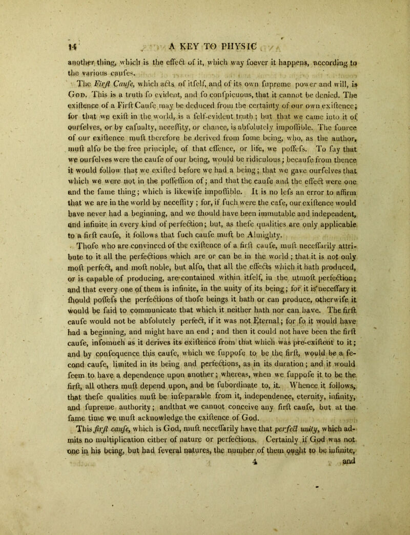 another thing, which is the effeCt of it, which way foever it happens, according to the various caufes. The Firjt Caufe, which aCts of itfelf, and of its own fupreme power and will, is God. This is a truth fo evident, and fo conlpicuous, that it cannot be denied. The exigence of a Firft Cau fe may be deduced from the certainty of our own exiftence; for that wp exift in the world, is a felf-evident truth ; but that we came into it of ourfelves, or by cafualtv, neceffity, or chance, isabfolutely impoftible. The fource of our exiftence muft therefore be derived from fome being, who, as the author, muft alfo be the free principle, of that eflence, or life, we poffefs. To fay that we ourfelves were the caufe of our being, would be ridiculous; becaufe from thence it would follow that we exifted before we had a being; that we gave ourfelves that which we were not in the poffeffion of; and that the caufe and the effeCt were one and the fame thing; which is likewife impoftible. It is no lefs an error to affirm that we are in the world by neceffity ; for, if fuch were the cafe, our exiftence would have never had a beginning, and we ffiould have been immutable and independent, and infinite in every kind of perfection; hut, as thefe qualities are only applicable to a firft caufe, it follows that fuch caufe muft be Almighty. Thofe who are convinced of the exiftence of a firft caufe, muft necefiarily attri- bute to it all the perfections which are or can be in the world; that it is not only moft perfeCt, and molt noble, but alfo, that all the effeCts which it hath produced, or is capable of producing, are contained within itfelf, in the utmoft perfection; and that every one of them is infinite, in the unity of its being; for it is'neceffary it ffiould poffefs the perfections of thofe beings it hath or can produce, otherwife it would be faid to communicate that which it neither hath nor can have. The firft caufe would not be abfolutely perfeCt, if it was not Eternal; for fo it would have had a beginning, and might have an end ; and then it could not have been the firft caufe, infomuch as it derives its exiftence from that which w;as pre-exifteot to it; and by confequence this caufe, which we fuppofe to be the firft, would be a fe- cond caufe, limited in its being and perfections, as in its duration; and it wmuld feem to have a dependence upon another; whereas, when we fuppofe it to be the firft, all others muft depend upon, and be fubordinate to, it. Whence it follows, that thefe qualities muft be infeparable from it, independence, eternity, infinity, and fupreme authority; andthat we cannot conceive any firft caufe, but at the fame time we muft acknowledge the exiftence of God. This JirJi caufe, which is God, muft necefiarily have that ‘perfett unity, which ad- mits no multiplication either of nature or perfections. Certainly if God was not one in his being, but had feveral natures, the number of them ought to be infinite, 4 and