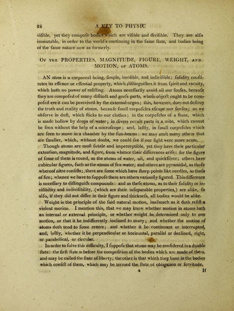 vifible, yet they compofe bodieswhich are vifible and divifible. They are alfo immutable, in order to the world's continuing in the fame Hate, and bodies being of the lame nature now as formerly. Of the PROPERTIES, MAGNITUDE, FIGURE, WEIGHT, and MOTION, of ATOMS. AN atom is a corporeal being, fimple, invilible, and indivifible; folidity confti- tutes its elfence or elfential property, which jdiitinguilhes it from fpiritand vacuity, which hath no power of refilling. Atoms necelfarily avoid ail our fenfes, becaufe they are compofed of many diftin6l and grofs parts, whofe obje6l ought to be com- poled ere it can be perceived by the external organ ; this, however, does notdeftroy | the truth and reality of atoms, becaufe fmall corpufcles efcape our fenfes ; as we obferve in dull, which fticks to our clothes; in the corpufcles of a ftone, which is made hollow by drops of water; in divers occult parts in a mite, which cannot be feen without the help of amicrofcope ; and, lallly, in fmall corpufcles which are feen to move in a chamber by the fun-beams: we may omit many others that are fmaller, which, without doubt, we could fee if our fight were more acute. Though atoms are moll fubtle and imperceptible, yet they have their particular .extenfion, magnitude, and figure, from w hence their differences arife: for the figure of fomeof them is round, as the atoms of w ater, oil, and quickfilver; others have cubicular figures, fuch as the atoms of fea-water; and others are pyramidal, as thofe whereof nitre confills;. there are fome which have lharp points like needles, as thofe of fire; whence we have to fuppofe there are others varioully figured. This difference is necelfary to dillinguifh compounds: and as thefe atoms, as to their folidity or in- vifibility and indivifibility, (which are their infeparable properties,) are alike, fo alfo, if they did not differ in their figure and thicknefs, all bodies would be alike. Weight is the principle of the faid natural motion, inafmuch as it doth refill a violent motion. I mention this, that we may know whether motion in atoms hath an internal or external principle, or whether weight be determined only to one motion, or that it be indifferently inclined to many; and whether the motion of atoms doth tend to fome centre; and whether it be continuant or interrupted, and, lallly, whether it be perpendicular or horizontal, parallel or declined, right, or parabolical, or circular. In order to folvethis difficulty, I fuppofe that atoms may be confidered in a double Hate: the firll ftate is before the compolition of the bodies which are made of them, and may be called the Hate of liberty; the other, is that which they have in the bodies which confill of them, which may be termed the ftate of obligation or fervitude. 4 If