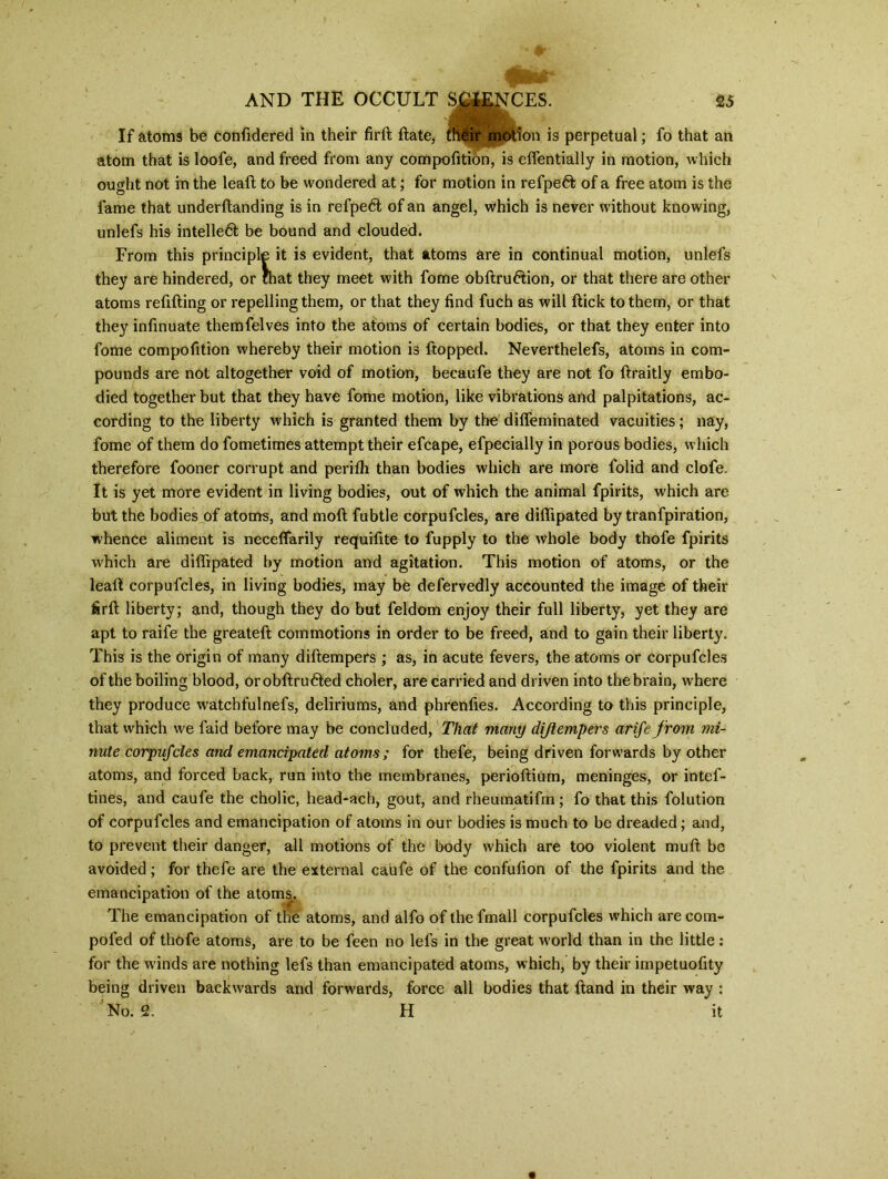 If atoms be confidered in their fird date, flfitgir motion is perpetual; fo that an atom that is loofe, and freed from any compofition, is edentially in motion, which ought not in the lead to be wondered at; for motion in refpeft of a free atom is the fame that underdanding is in refpedt of an angel, which is never without knowing, unlefs his intelledt be bound and clouded. From this principle it is evident, that atoms are in continual motion, unlefs they are hindered, or mat they meet with fome obdru&ion, or that there are other atoms redding or repelling them, or that they find fuch as will dick to them, or that they infinuate themfelves into the atoms of certain bodies, or that they enter into fome compofition whereby their motion is ftopped. Neverthelefs, atoms in com- pounds are not altogether void of motion, becaufe they are not fo draitly embo- died together but that they have fome motion, like vibrations and palpitations, ac- cording to the liberty which is granted them by the dilfeminated vacuities; nay, fome of them do fometimes attempt their efcape, efpecially in porous bodies, which therefore fooner corrupt and perilh than bodies which are more folid and clofe. It is yet more evident in living bodies, out of which the animal fpirits, which are but the bodies of atoms, and mod fubtle corpufcles, are didipated by tranfpiration, whence aliment is neceffarily requifite to fupply to the whole body thofe fpirits which are didipated by motion and agitation. This motion of atoms, or the lead corpufcles, in living bodies, may be defervedly accounted the image of their fird liberty; and, though they do but feldom enjoy their full liberty, yet they are apt to raife the greateft commotions in order to be freed, and to gain their liberty. This is the origin of many diftempers ; as, in acute fevers, the atoms or corpufcles of the boiling blood, orobdrudted choler, are carried and driven into thebrain, where they produce watchfulnefs, deliriums, and phrenfies. According to this principle, that which we laid before may be concluded, That many di/tempers arife from mi- nute corpufcles and emancipated atoms; for thefe, being driven forwards by other atoms, and forced back, run into the membranes, periodium, meninges, or intef- tines, and caufe the cholic, head-ach, gout, and rheumatifm; fo that this folution of corpufcles and emancipation of atoms in our bodies is much to be dreaded; and, to prevent their danger, all motions of the body which are too violent mud be avoided; for thefe are the external caufe of the condition of the fpirits and the emancipation of the atoms. The emancipation of the atoms, and alfo of thefmall corpufcles which arecom- pofed of thofe atoms, are to be feen no lefs in the great world than in the little: for the winds are nothing lefs than emancipated atoms, which, by their impetuofity being driven backwards and forwards, force all bodies that dand in their way :