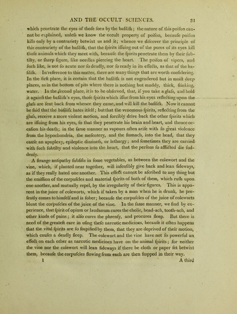 which penetrate the eyes of thofe feen by the bafilifk; the nature of this poifon can- not be explained, unlefs we know the occult property of poifon, becaufe poifon kills only by a contrariety betwixt us and it; whence we difcover the principle of this contrariety of the bafilitk, that the fpirits iffuingout of the pores of its eyes kill thofe animals which they meet with, becaufe the fpirits penetrate them by their fub- tilty, or ftiarp figure, like needles piercing the heart. The poifon of vipers, and fuch like, is not fo acute nor fo deadly, nor fo ready in its effects, as that of the ba- filifk. In reference to this matter, there are many things that are worth confidering. In the firft place, it is certain that the bafilifk is not engendered but in moift deep places, as in the bottom of pits where there is nothing but muddy, thick, ftinking, water. In the /econd place, it is to be obferved, that, if you take a glafs, and hold it againft the bafilifk’s eyes, thofe fpirits which iffue from his eyes reflecting upon the glafs are fent back from whence they came, and will kill the bafilifk. Now it cannot be faid that the bafilifk hates itfelf; but that the venomous fpirits, reflecting from the glafs, receive a more violent motion, and forcibly drive back the other fpirits which are iffuing from his eyes, fo that they penetrate his brain and heart, and thence oc- cafion his death; in the fame manner as vapours often arife w'itn fo great violence from the hypochondria, the mefentery, and the ftomach, into the head, that they caufe an apoplexy, epileptic dizzinefs, or lethargy; and fometimes they are carried with fuch fubtilty and violence into the heart, that the perfons fo afflicted die fud- denly. A ftrange antipathy fubfifts in fome vegetables, as between the colewort and the vine, which, if planted near together, will infenfibly give back and lean fideways, as if they really hated one another. This effeCt cannot be afcribed to any thing but the emiffion of the corpufcles and material fpirits of both of them, which ruth upon one another, and mutually repel, by the irregularity of their figures. This is appa- rent in the juice of coleworts, which if taken by a man when he is drunk, he pre- fently comes to himfelf and is fober; becaufe the corpufcles of the juice of coleworts blunt the corpufcles of the juice of the vine. In the fame manner, we find by ex- perience, that fpirit of opium or laudanum cures the cholic, head-ach, tooth-ach, and other kinds of pains ; it alfo cures the phrenfy, and procures fleep. But there is need of thegreateft care in ufing thefe narcotic medicines, becaufe it often happens that the vital fpirits are fo ftupified by them, that they are deprived of their motion, which caufes a deadly fleep. The colewort and the vine have not fo powerful an effect on each other as narcotic medicines have on the animal fpirits; for neither the vine nor the colewort will lean fideways if there be cloth or paper fet betw ixt them, becaufe the corpufcles flowing from each are then flopped in their way. 1 A third