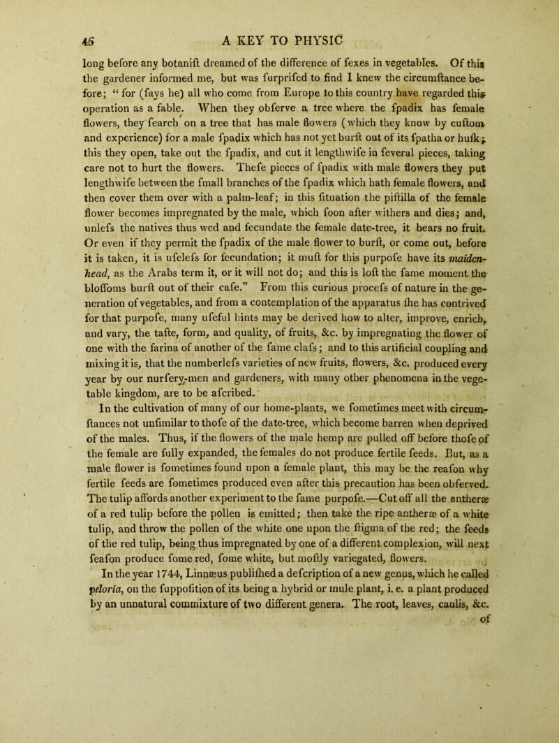 long before any botanifl dreamed of the difference of fexes in vegetables. Of this the gardener informed me, but was furprifed to find I knew the circumftance be- fore; “ for (fays he) all who come from Europe to this country have regarded this- operation as a fable. When they obferve a tree where the fpadix has female flowers, they fearch on a tree that has male flowers (which they know by euftom and experience) for a male fpadix which has not yet burft out of its fpatha or hulk; this they open, take out the fpadix, and cut it length wife in feveral pieces, taking care not to hurt the flowers. Thefe pieces of fpadix with male flowers they put lengthwife between the fmall branches of the fpadix which hath female flowers, and then cover them over with a palm-leaf; in this fituation the piflilla of the female flower becomes impregnated by the male, which foon after withers and dies; and, unlefs the natives thus wed and fecundate the female date-tree, it bears no fruit. Or even if they permit the fpadix of the male flower to burft, or come out, before it is taken, it is ufelefs for fecundation; it muft for this purpofe have its maiden- head, as the Arabs term it, or it will not do; and this is loft the fame moment the bloffoms burft out of their cafe.” From this curious procefs of nature in the ge- neration of vegetables, and from a contemplation of the apparatus fhe has contrived for that purpofe, many ufeful hints may be derived how to alter, improve, enrich,, and vary, the tafte, form, and quality, of fruits, &c. by impregnating the flower of one with the farina of another of the fame clafs; and to this artificial coupling and mixing it is, that the numberlefs varieties of new fruits, flowers, See. produced every year by our nurfery-men and gardeners, with many other phenomena in the vege- table kingdom, are to be aferibed. In the cultivation of many of our home-plants, we fometimes meet with circum- ftances not unftmilar to thofe of the date-tree, vyhich become barren when deprived of the males. Thus, if the flowers of the male hemp are pulled off before thofe of the female are fully expanded, the females do not produce fertile feeds. But, as a male flower is fometimes found upon a female plant, this may be the reafon why fertile feeds are fometimes produced even after this precaution has been obferved.. The tulip affords another experiment to the fame purpofe.—Cutoff all the antherae of a red tulip before the pollen is emitted; then take the ripe antherse of a white tulip, and throw the pollen of the white one upon the ftigma of the red; the feeds of the red tulip, being thus impregnated by one of a different complexion, will next feafon produce fome red, fome white, but moftly variegated, flowers. In the year 1744, Linqssus publilhed a defeription of a new genus, which he called peloria, on the fuppofition of its being a hybrid or mule plant, i. e. a plant produced by an unnatural commixture of two different genera. The root, leaves, caulis, &c. of