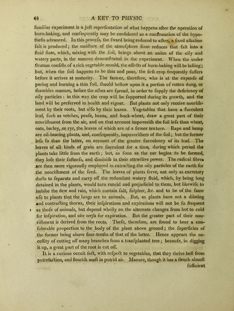 familiar experiment is a juft representation of what happens after the operation of burn-baking, and confequcntly may be conftdered as a confirmation of the hypo- thefts advanced. In this procefs, the fward being reduced to allies, a fixed alkaline fait is produced; the moifture of the atmolphere loon reduces that fait into a fluid ftate, which, mixing with the .foil, brings about an union of the oily and watery parts, in the manner demonstrated in the experiment. When the under ftratum confifts of a rich vegetable mould, the effects of burn-baking will belafting; but, when the foil happens to be thin and poor, the firft crop frequently fuffers before it arrives at maturity. The farmer, therefore, who is at the expenfe of paring and burning a thin foil, Should beftow upon it a portion of rotten dung, or Shambles manure, before the afhes are fpread, in order to fupply the deficiency of oily particles : in this way the crop will be fupported during its growth, and the land will be preferved in health and vigour. But plants not only receive nourish- ment by their roots, but alfo by their leaves. Vegetables that have a fucculent leaf, fuch as vetches, peafe, beans, and buck-wheat, draw a great part of their nourishment from the air, and on that account impoverish the foil lefs than wheat, oats, barley, or rye, the leaves of which are of a firmer texture. Rape and hemp are oil-bearing plants, and, confequently, impoveriShers of the foil; but the former lefs fo than the latter, on account of the greater fucculency of its leaf. The leaves of all kinds of grain are fucculent for a time, during w'hich period the plants take little from the earth; but, as foon as the ear begins to be formed, they lofe their foftnefs, and diminish in their attradlive power. The radical fibres are then more vigorously employed in extradling the oily particles of the earth for the nourishment of the feed. The leaves of plants ferve, not only as excretory dudts to Separate and carry off the redundant watery fluid, which, by being long detained in the plants, would turn rancid and prejudicial to them, but likewife to imbibe the dew and rain, which contain fait, fulphur, &c. and to be of the fame ufe to plants that the lungs are to animals. But, as plants have not a dilating and contradling thorax, their infpirations and expirations will not be fo frequent as thofe of animals, but depend wholly on the alternate changes from hot to cold for infpiration, and vice verfa for expiration. But the greater part of their nou- rishment is derived from the roots. Thefe, therefore, are found to bear a con- fiderable proportion to the body of the plant above ground; the fuperficies of the former being above four-tenths of that of the latter. Hence appears the ne- ceffity of cutting off many branches from a transplanted tree ; becaufe, in digging it up, a great part of the root is cut off. It is a curious occult fa61, with refpedt to vegetables, that they thrive beft from putrefadtion, and flourish moft in putrid air. Manure, though it has a ftencli almoft fufficient