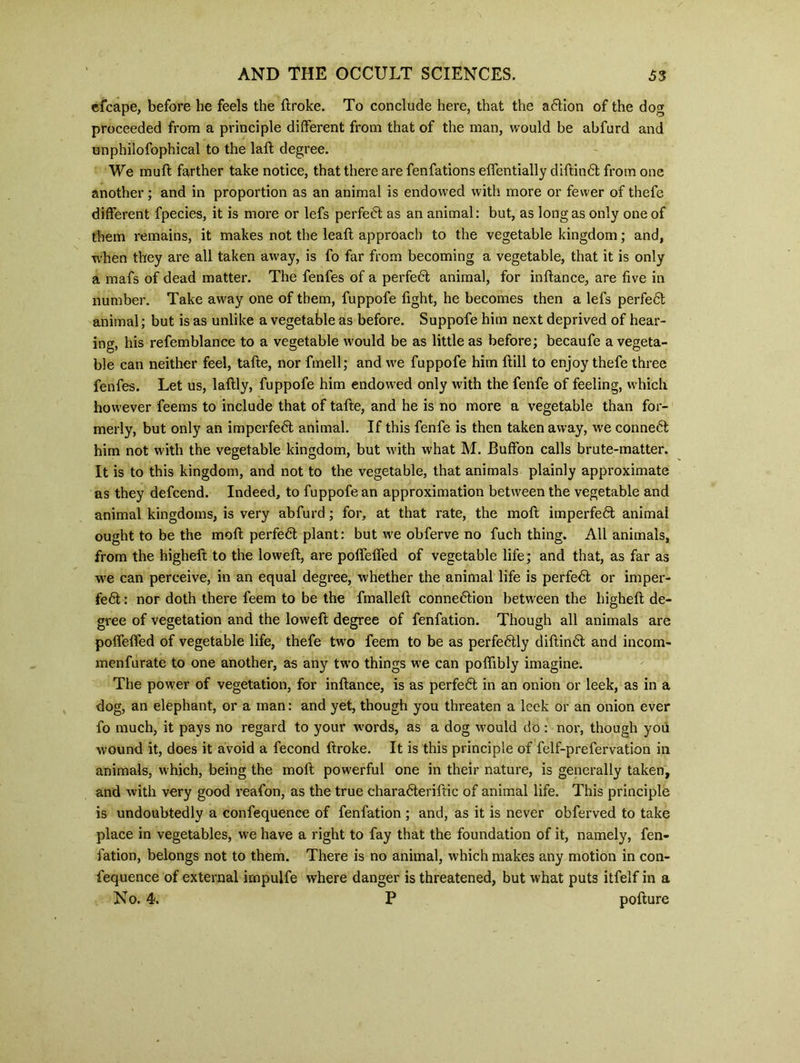 efcape, before he feels the ftroke. To conclude here, that the adtion of the dog proceeded from a principle different from that of the man, would be abfurd and unphilofophical to the laft degree. We mull farther take notice, that there are fenfations effentially diftindt from one another; and in proportion as an animal is endowed with more or fewer of thefe different fpecies, it is more or lefs perfect as an animal: but, as long as only one of them remains, it makes not the leaft approach to the vegetable kingdom; and, when they are all taken away, is fo far from becoming a vegetable, that it is only a mafs of dead matter. The fenfes of a perfedt animal, for inflance, are five in number. Take away one of them, fuppofe fight, he becomes then a lefs perfedt animal; but is as unlike a vegetable as before. Suppofe him next deprived of hear- ing, his refemblance to a vegetable would be as little as before; becaufe a vegeta- ble can neither feel, tafte, nor fmell; and we fuppofe him ftill to enjoy thefe three fenfes. Let us, laftly, fuppofe him endowed only with the fenfe of feeling, which however feems to include that of tafte, and he is no more a vegetable than for- merly, but only an imperfedt animal. If this fenfe is then taken away, we connedt him not with the vegetable kingdom, but with what M. Buffon calls brute-matter. It is to this kingdom, and not to the vegetable, that animals plainly approximate as they defcend. Indeed, to fuppofe an approximation between the vegetable and animal kingdoms, is very abfurd; for, at that rate, the moft imperfedt animal ought to be the mofl perfedt plant: but we obferve no fuch thing. All animals, from the higheft to the loweft, are polfelfed of vegetable life; and that, as far as we can perceive, in an equal degree, whether the animal life is perfedt or imper- fedt: nor doth there feem to be the fmallefl connedtion between the higheft de- gree of vegetation and the loweft degree of fenfation. Though all animals are poffeffed of vegetable life, thefe two feem to be as perfedtly diftindt and incom- menfurate to one another, as any two things we can poftibly imagine. The power of vegetation, for inftance, is as perfedt in an onion or leek, as in a dog, an elephant, or a man: and yet, though you threaten a leek or an onion ever fo much, it pays no regard to your words, as a dog would do : nor, though you wound it, does it avoid a fecond ftroke. It is this principle of felf-prefervation in animals, which, being the moll powerful one in their nature, is generally taken, and with very good reafon, as the true charadteriftic of animal life. This principle is undoubtedly a confequence of fenfation ; and, as it is never obferved to take place in vegetables, we have a right to fay that the foundation of it, namely, fen- fation, belongs not to them. There is no animal, which makes any motion in con- fequence of external irnpulfe where danger is threatened, but what puts itfelf in a No. 4, P pofture