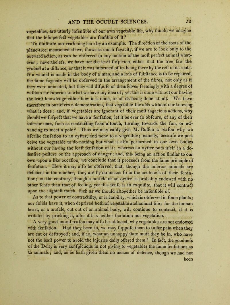 vegetables, are utterly infenfible of our own vegetable life, why fliould we imagine that the lefs perfect vegetables are fenfible of it? To illuftrate our reafoning here by an example. The direction of the roots of the plane-tree, mentioned above, Shows as much fagacity, if we are to look only to the outward aCtion, as can be obferved in any motion of the moft perfect animal what- ever ; nevertheless, we have not the leaf!: fufpicion, either that the tree faw the ground at a diftance, or that it was informed of its being there by the reft of its roots. If a wound is made in the body of a man, and a lofs of fubftance is to be repaired, the fame fagacity will be obferved in the arrangement of the fibres, not only as if they were animated, but they will difpofe of themfelves Seemingly with a degree of wifdom far Superior to what we have any idea of; yet this is done without our having the leaft knowledge either how it is done, or of its being done at all. We have therefore in ourfelves a demonstration, that vegetable life aCts without our knowing what it does : and, if vegetables are ignorant of their moll Sagacious actions, why Should we fufpeCt that we have a fenfation, let it be ever fo obfcure, of any of their inferior ones, Such as contracting from a touch, turning towards the fun, or ad- vancing to meet a pole ? Thus we may eafily give M. Buffoii a reafon why we afcribe fenfation to an oyfter, and none to a vegetable; namely, becaufe we per- ceive the vegetable to do nothing but what is alfo performed in our own bodies without our having the leaft fenfation of it; whereas an oyfter puts itfelf in a de- feniive pofture on the approach of danger; and, this being an aCtion fimilar to our own upon a like occafion, we conclude that it proceeds from the fame principle of fenfation. Here it may alfo be obferved, that, though the inferior animals are deficient in the number, they are by no means fo in the acutenefs of their fenfa- tion; on the contrary, though a mufcle or an oyfter is probably endowed with no other fenfe than that of feeling, yet this fenfe is fo exquifite, that it will contract upon the flighteft touch, fuch as we fliould altogether be infenfible of. As to that power of contractility, or irritability, which is obferved in Some plants; our folids have it, when deprived both of vegetable and animal life; for the human heart, or a mufcle, cut out of an animal body, will continue to contract, if it is irritated by pricking it, after it has neither fenfation nor vegetation. A very good moral reafon may alfo be adduced, why vegetables are not endowed with fenfation. Had they been fo, we may fuppofe them to fuffer pain when they are cut or destroyed'; and, if fo, what an unhappy State mu ft they be in, who have not the leaft power to avoid the injuries daily offered them ? In faCt, the goodnefs of the Deity is very confpicuous in not giving to vegetables the fame fenfations as to animals; and, as he hath given them no means of defence, though we had not been