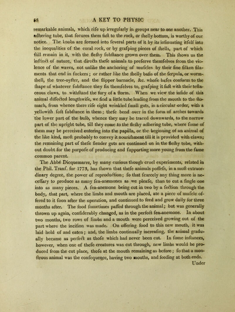 remarkable animals, which rife up irregularly in groups near to one another. .This adhering tube, that fecures them fall to the rock, or fhelly bottom, is worthy of our notice. The knobs are formed into feveral parts of it by its infinuating itfelf into the inequalities of the coral rock, or by grafping pieces of fliells, part of which ftill remain in it, with the flelhy fubftance grown over them. This fhows us the inftimft of nature, that diredls thefe animals to preferve themfelves from the vio- lence of the waves, not unlike the anchoring of mufcles by their fine filken fila- ments that end in fuckers ; or rather like the ilielly bafis of the ferpula, or worm- fhell, the tree-oyfter, and the flipper barnacle, &c. whofe bafes conform to the fhape of whatever fubftance they fix themfelves to, grafping it faft with their tefta- ceous claws, to withftand the fury of a ftorm. When we view the infide of this animal differed lengthwife, we find a little tube leading from the mouth to the fto- mach, from whence there rife eight wrinkled fmall guts, in a circular order, with a yellowifh foft fubftance in them; thefe bend over in the form of arches towards the lower part of the bulb, whence they may be traced downwards, to the narrow part of the upright tube, till they come to the flelhy adhering tube, where fome of them may be perceived entering into the papilla, or the beginning of an animal of the like kind, moft probably to convey it nouriihment till it is provided with claws; the remaining part of thefe flender guts are continued on in the flefhy tube, with- out doubt for the purpofe of producing and fupporting more young from the fame common parent. The Abb6 Dicquemarre, by many curious though cruel experiments, related in the Phil. Tranf. for 1773, has fhown that thefe animals poffefs, in a moft extraor- dinary degree, the power of reprodudtion; fo that fcarcely any thing more is ne- ceffary to produce as many fea-anemones as we pleafe, than to cut a fingle one into as many pieces. A fea-anemone being cut in two by a fe&ion through the body, that part, where the limbs and mouth are placed, ate a piece of mufcle of- fered to it foon after the operation, and continued to feed and grow daily for three months after. The food fometimes paffed through the animal; but was generally thrown up again, confiderably changed, as in the perfedl fea-anemone. In about two months, two rows of limbs and a mouth were perceived growing out of the part where the incifion was made. On offering food to this new mouth, it was laid hold of and eaten ; and, the limbs continually increafing, the animal gradu- ally became as perfed as thofe which had never been cut. In fome inftances, however, when one of thefe creatures was cut through, new limbs would be pro- duced from the cut place, thofe at the mouth remaining as before; fo that a mon- ftrous animal was the confequence, having two mouths, and feeding at both ends. Under