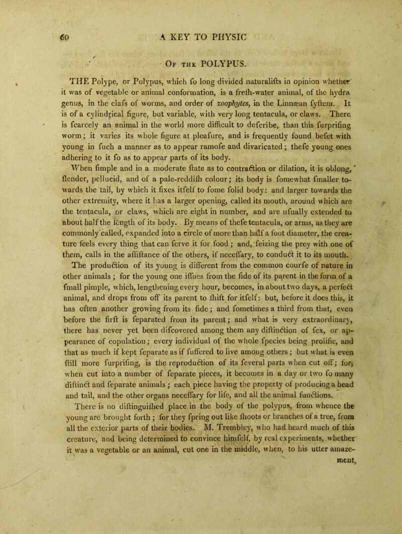 ' Of the POLYPUS. THE Polype, or Polypus, which fo long divided naturalifts in opinion whether it was of vegetable or animal conformation, is a frefli-water animal, of the hydra genus, in the clafs of worms, and order of zoophytes, in the Linnaean fyftera. It is of a cylindrical figure, but variable, with very long tentacula, or claws. There is fcarcely an animal in the world more difficult to defcribe, than this furprifing worm; it varies its whole figure at pleafure, and is frequently found befet with young in fuch a manner as to appear ramofe and divaricated ; thefe young ones adhering to it fo as to appear parts of its body. When fimple and In a moderate ftate as to contraction or dilation, it is oblong, * {lender, pellucid, and of a pale-reddilh colour; its body is fomewhat fmaller to- wards the tail, by which it fixes itfelf to fome folid body: and larger towards the other extremity, where it has a larger opening, called its mouth, around which are the tentacula, or claws, which are eight in number, and are ufually extended to about half the length of its body. By means of thefe tentacula, or arms, as they are commonly called, expanded into a circle of more than half a foot diameter, the crea- ture feels every thing that can ferve it for food; and, feizing the prey with one of them, calls in the afliftance of the others, if neceffary, to conduCt it to its mouth. The produ&ion of its young is different from the common courfe of nature in other animals ; for the young one iffues from the fide of its parent in the form of a fmall pimple, which, lengthening every hour, becomes, in about two days, a perfeCt animal, and drops from off its parent to fiiift for itfelf: but, before it does this, it has often another growing from its fide; and fometimes a third from that, even before the firft is feparated from its parent; and what is very extraordinary, there has never yet been difeovered among them any diftinCtion of fex, or ap- pearance of copulation; every individual of the whole fpecies being prolific, and that as much if kept feparate as if fuffered to live among others ; but what is even ftill more furprifing, is the reproduction of its feveral parts when cut off; for, when cut into a number of feparate pieces, it becomes in a day or two fo many diftinCl and feparate animals ; each piece having the property of producing a head and tail, and the other organs neceffary for life, and all the animal functions. There is no diftinguillied place in the body of the polypus, from whence the young are brought forth ; for they fpring out like flioots or branches of a tree, from all the exterior parts of their bodies. M. Trembley, who had heard much of this creature, and being determined to convince himfelf, by real experiments, whether it was a vegetable or an animal, cut one in the middle, when, to his utter amaze- ment.